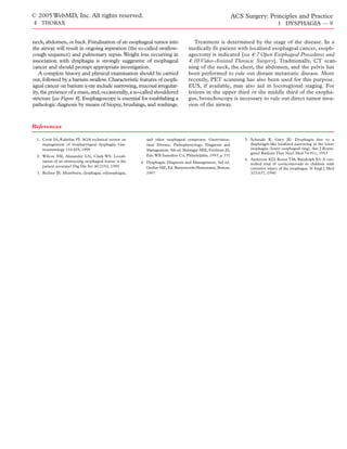 © 2005 WebMD, Inc. All rights reserved.                                                                        ACS Surgery: Principles and Practice
4 THORAX                                                                                                                               1 DYSPHAGIA — 9


neck, abdomen, or back. Fistulization of an esophageal tumor into                      Treatment is determined by the stage of the disease. In a
the airway will result in ongoing aspiration (the so-called swallow-                medically fit patient with localized esophageal cancer, esoph-
cough sequence) and pulmonary sepsis. Weight loss occurring in                      agectomy is indicated [see 4:7 Open Esophageal Procedures and
association with dysphagia is strongly suggestive of esophageal                     4:10 Video-Assisted Thoracic Surgery]. Traditionally, CT scan-
cancer and should prompt appropriate investigation.                                 ning of the neck, the chest, the abdomen, and the pelvis has
   A complete history and physical examination should be carried                    been performed to rule out distant metastatic disease. More
out, followed by a barium swallow. Characteristic features of esoph-                recently, PET scanning has also been used for this purpose.
ageal cancer on barium x-ray include narrowing, mucosal irregular-                  EUS, if available, may also aid in locoregional staging. For
ity, the presence of a mass, and, occasionally, a so-called shouldered              lesions in the upper third or the middle third of the esopha-
stricture [see Figure 8]. Esophagoscopy is essential for establishing a             gus, bronchoscopy is necessary to rule out direct tumor inva-
pathologic diagnosis by means of biopsy, brushings, and washings.                   sion of the airway.



References

  1. Cook IA, Kahrilas PJ: AGA technical review on           and other esophageal symptoms. Gastrointes-            5. Schatzki R, Gary JE: Dysphagia due to a
     management of oropharyngeal dysphagia. Gas-             tinal Disease: Pathophysiology, Diagnosis and             diaphragm-like localized narrowing in the lower
     troenterology 116:455, 1999                             Management, 5th ed. Sleisinger MH, Fordtran JS,           esophagus (lower esophageal ring). Am J Roent-
                                                                                                                       genol Radium Ther Nucl Med 70:911, 1953
  2. Wilcox SM, Alexander LN, Clark WS: Locali-              Eds.WB Saunders Co, Philadelphia, 1993, p 331
     zation of an obstructing esophageal lesion: is the                                                             6. Anderson KD, Rouse TM, Randolph JG: A con-
                                                          4. Dysphagia: Diagnosis and Management, 3rd ed.              trolled trial of corticosteroids in children with
     patient accurate? Dig Dis Sci 40:2192, 1995             Groher ME, Ed. Butterworth-Heinemann, Boston,             corrosive injury of the esophagus. N Engl J Med
  3. Richter JE: Heartburn, dysphagia, odynophagia,          1997                                                      323:637, 1990
 