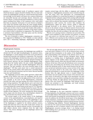 © 2005 WebMD, Inc. All rights reserved.                                                      ACS Surgery: Principles and Practice
 4 THORAX                                                                                        6 PARALYZED DIAPHRAGM — 6

paralysis, it is an established mode of ventilatory support with        requires normal lungs with the ability to oxygenate and ventilate
which the thoracic surgeon should be familiar.The two main indi-        in response to diaphragmatic movement; severe restrictive lung dis-
cations for diaphragmatic pacing are central alveolar hypoventila-      ease and major chest wall deformities are contraindications
tion and high cervical spinal cord injury; less common indications      to pacing. In addition, it is crucial that the patient be cooperative and
are intractable hiccups and end-stage chronic obstructive pul-          motivated and have adequate support from nursing staff and family.
monary disease. Central alveolar hypoventilation is a form of sleep        Phrenic nerve pacing involves the use of an extracorporeal gen-
apnea resulting from failure of the respiratory drive itself rather     erator with an antenna that transmits radiofrequency signals to a
than from an anatomic obstruction. It is also known as Ondine’s         subcutaneous radio receiver; the receiver then translates the
curse (from the German myth about the water nymph Ondine,               radiofrequency signal into direct current, which is delivered
who, ﬁnding that her mortal husband had been unfaithful, placed         through electrodes to the phrenic nerves. The electrodes are
a fatal curse on him so that he would only breathe while awake).23      placed on the phrenic nerves via bilateral anterior thoracotomies
The underlying cause is impaired sensitivity of the brain’s respira-    or neck incisions. Several different commercial pacing systems are
tory control center to alterations in oxygenation.The clinical result   available, but they all work according to the same basic concept.
is persistent hypoventilation with sleep apnea and the develop-            Phrenic nerve pacing remains a relatively rare procedure. The
ment of pulmonary hypertension.                                         largest series published to date included 165 patients, of whom
   The use of electricity to induce diaphragmatic contraction was       27% were paced on a full-time basis and 63% on a part-time
ﬁrst suggested by Hufeland in 1783.24 Besides an intact phrenic         basis.25 Phrenic nerve pacing met the ventilatory requirements of
nerve and a functioning diaphragm, diaphragmatic pacing also            47% of the patients and was partially successful in 36%.



Discussion
Diaphragmatic Anatomy
                                                                           The left and right phrenic nerves arise from the C3–C5 nerve
    For the purposes of discussion, the diaphragm may usefully be       roots and travel a distance of 30 to 40 cm between their cervical
divided into left and right hemidiaphragms. In anatomic terms,          origin and their termination on the surface of the diaphragm. A
the diaphragm is a dome-shaped muscle that can be described as          ﬁrm understanding of the anatomy of the phrenic nerves is cru-
having both muscular and tendinous components. The muscular             cial for the thoracic surgeon because iatrogenic injury during
portion of the diaphragm is divided into three parts, each of which     operation is a leading cause of diaphragmatic paralysis. Both
originates from one of the three structural elements forming the        nerves originate on the middle scalene muscle and cross to the
lower thoracic aperture: the pars lumbalis diaphragmatis (origi-        anterior scalene muscle, where they descend within an investment
nating from the lumbar spine), the pars costalis diaphragmatis          of fascia. At the base of the neck, the left phrenic nerve crosses the
(from the ribs), and the pars sternalis diaphragmatis (from the         thoracic duct, descending into the thorax on the anterior surface
sternum). The pars lumbalis is the most powerful region of the          of the left subclavian artery. It then travels between the left com-
diaphragm.26 All three parts insert into a central aponeurosis          mon carotid and subclavian arteries, crosses in front of the vagus
known as the central tendon. This tendon has a cloverleaf shape,        nerve, and passes lateral to the aortic arch, where it descends
with one leaf directed anteriorly and two leaves directed laterally     along the pericardium to a point just above the diaphragm. At the
(one into each hemithorax).                                             thoracic inlet, the right phrenic nerve is located behind the
    The diaphragm possesses three major apertures, which allow          innominate vein and usually crosses in front of the internal mam-
passage of the inferior vena cava, the esophagus, and the aorta.        mary artery. It descends to the right of the innominate vein and
The caval oriﬁce is located in the right portion of the central ten-    the superior vena cava before reaching the pericardium, anterior
don, typically at the level of T8. Diaphragmatic contraction            to the lung. Finally, the right phrenic nerve descends along the
stretches this oriﬁce and may facilitate the return of blood to the     inferior vena cava toward the diaphragm. Both phrenic nerves
heart during inspiration. The right phrenic nerve and some lym-         branch just proximal to the diaphragm, and small terminal
phatic vessels also pass through this oriﬁce.The esophageal hiatus      branches innervate the muscle.
is located behind the central tendon at the level of T10.This aper-
ture, unlike the other two, is ventrally framed by muscle.The aor-
tic opening is anterior to T12, between the crura and behind the        Normal Diaphragmatic Function
median arcuate ligament. The aortic opening also allows passage            The diaphragm is the most important respiratory muscle.
of the azygos vein, the thoracic duct, and lymphatic channels as        During inspiration, the diaphragm contracts and moves caudally
they descend from the thorax into the abdomen.                          in a pistonlike fashion.This motion forces the abdominal contents
    The arterial supply to the cranial surface of the diaphragm         down and forward, increasing the vertical dimension of the chest
consists of the pericardiophrenic, musculophrenic, and superior         cavity. In addition, the ribs lift the lateral aspect of the diaphragm
phrenic arteries. The posterior aspect of the diaphragm is sup-         during inspiration, causing the transverse diameter of the thorax
plied by small direct branches from the aorta.The caudal surface        to increase. As the diaphragm contracts, pleural pressure decreas-
of the diaphragm is supplied by the inferior phrenic arteries,          es, facilitating lung inﬂation. Normal diaphragmatic function
which arise from the aorta or the celiac trunk; these arteries are      accounts for 75% of air movement during normal respiration and
much larger than the superior phrenic arteries. Occasionally, the       is responsible for 60% of minute volume in the supine position.
right inferior phrenic artery originates from the right renal           Diaphragmatic excursion averages about 1 cm during normal
artery.27 The venous drainage from the diaphragm mirrors the            tidal breathing, but it can increase to 10 cm during forced inspi-
arterial supply.                                                        ration and expiration.28
 
