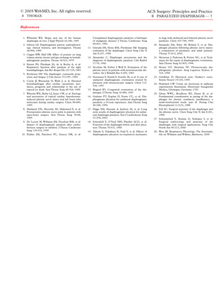 © 2005 WebMD, Inc. All rights reserved.                                                                            ACS Surgery: Principles and Practice
4 THORAX                                                                                                             6 PARALYZED DIAPHRAGM — 7


References

 1. Whitelaw WA: Shape and size of the human                 Unexplained diaphragmatic paralysis: a harbinger             in dogs with unilateral and bilateral phrenic nerve
    diaphragm in-vivo. J Appl Physiol 62:180, 1987           of malignant disease? J Thorac Cardiovasc Surg               paralyses. Chest 107:798, 1995
 2. Gibson GJ: Diaphragmatic paresis: pathophysiol-          84:861, 1982                                             20. Simansky DA, Paley M, Refaely Y, et al: Dia-
    ogy, clinical features, and investigation. Thorax    11. Gierada DS, Slone RM, Fleishman MJ: Imaging                  phragm plication following phrenic nerve injury:
    44:960, 1989                                             evaluation of the diaphragm. Chest Surg Clin N               a comparison of paediatric and adult patients.
 3. Clague HW, Hall DR: Effect of posture on lung            Am 8:237, 1998                                               Thorax 57:613, 2002
    volume airway closure and gas exchange in hemidi-    12. Alexander C: Diaphragm movements and the                 21. Mouroux J, Padovani B, Poirier NC, et al: Tech-
    aphragmatic paralysis. Thorax 34:523, 1979               diagnosis of diaphragmatic paralysis. Clin Radiol            nique for the repair of diaphragmatic eventration.
 4. Easton PA, Fleetham JA, de la Rocha A, et al:            17:79, 1966                                                  Ann Thorac Surg 62:905, 1996
    Respiratory function after paralysis of the right    13. Stochina M, Ferber I, Wolf E: Evaluation of the          22. Sloane GT, Montany PF: Thoracoscopic dia-
    hemidiaphragm. Am Rev Respir Dis 127:125, 1983           phrenic nerve in patients with neuromuscular dis-            phragmatic plication. Surg Laparosc Endosc 8:
 5. Rochester DF: The diaphragm: contractile prop-           orders. Int J Rehabil Res 6:455, 1983                        319, 1998
    erties and fatigue. J Clin Invest 75:1397, 1985      14. Suzumura Y, Terada Y, Sonobe M, et al: A case of         23. Goldblatt D: Historical note: Ondine’s curse.
 6. Curtis JJ, Weerachai N, Walls J, et al: Elevated         unilateral diaphragmatic eventration treated by              Semin Neurol 15:218, 1995
    hemidiaphragm after cardiac operations: inci-            plication with thoracoscopic surgery. Chest 112:         24. Hufeland CW: Usum uis electriciae in asphyxia
    dence, prognosis and relationship to the use of          530, 1997                                                    experimentis illustratum. Dissertatio Inauguralis
    topical ice slush. Ann Thorac Surg 48:764, 1989      15. Bisgard JD: Congenital eventration of the dia-               Medica, Göttingen, Germany, 1783
 7. Wheeler WE, Rubis LJ, Jones CW, et al: Etiology          phragm. J Thorac Surg 16:489, 1947                       25. Glenn WWL, Bouillette RT, Dentz B, et al:
    and prevention of topical cardiac hypothermia-       16. Graham FT, Kaplan D, Evans CC, et al: Dia-                   Fundamental consideration in pacing of the dia-
    induced phrenic nerve injury and left lower lobe         phragmatic plication for unilateral diaphragmatic            phragm for chronic ventilatory insufﬁciency: a
    atelectasis during cardiac surgery. Chest 88:680,        paralysis: a 10-year experience. Ann Thorac Surg             multi-institutional study: part II. Pacing Clin
    1985                                                     49:248, 1990                                                 Electrophysiol 11:2121, 1988
 8. Markand ON, Moorthy SS, Mahomed Y, et al:            17. Higgs SM, Hussain A, Jackson M, et al: Long              26. Fell SC: Surgical anatomy of the diaphragm and
    Postoperative phrenic nerve palsy in patients with       term results of diaphragmatic plication for unilat-          the phrenic nerve. Chest Surg Clin N Am 8:281,
    open-heart surgery. Ann Thorac Surg 39:68,               eral diaphragm paralysis. Eur J Cardiothorac Surg            1998
    1985                                                     21:294, 2002                                             27. Schumpelick V, Steinau G, Schluper I, et al:
 9. De Leeuw M, Williams JM, Freedom RM, et al:          18. Schonfeld T, O’Neal MH, Platzker ACG, et al:                 Surgical embryology and anatomy of the
    Impact of diaphragmatic paralysis after cardio-          Function of the diaphragm before and after plica-            diaphragm with surgical applications. Surg Clin
    thoracic surgery in children. J Thorac Cardiovasc        tion. Thorax 35:631, 1980                                    North Am 80:213, 2000
    Surg 118:510, 1999                                   19. Takeda S, Nakahara K, Fujii Y, et al: Effects of         28. West JB: Respiratory Physiology: The Essentials,
10. Piehler JM, Pairolero PC, Gracey DR, et al:              diaphragmatic plication on respiratory mechanics             6th ed. Williams and Wilkins, Baltimore, 2000
 