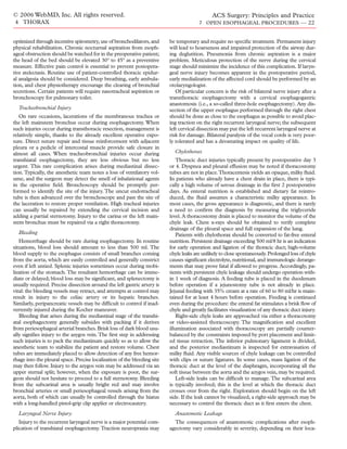 © 2006 WebMD, Inc. All rights reserved.                                                        ACS Surgery: Principles and Practice
4 THORAX                                                                                7 OPEN ESOPHAGEAL PROCEDURES — 22


optimized through incentive spirometry, use of bronchodilators, and       be temporary and require no speciﬁc treatment. Permanent injury
physical rehabilitation. Chronic nocturnal aspiration from esoph-         will lead to hoarseness and impaired protection of the airway dur-
ageal obstruction should be watched for in the preoperative patient;      ing deglutition. Pneumonia from chronic aspiration is a major
the head of the bed should be elevated 30° to 45° as a preventive         problem. Meticulous protection of the nerve during the cervical
measure. Effective pain control is essential to prevent postopera-        stage should minimize the incidence of this complication. If laryn-
tive atelectasis. Routine use of patient-controlled thoracic epidur-      geal nerve injury becomes apparent in the postoperative period,
al analgesia should be considered. Deep breathing, early ambula-          early medialization of the affected cord should be performed by an
tion, and chest physiotherapy encourage the clearing of bronchial         otolaryngologist.
secretions. Certain patients will require nasotracheal aspiration or         Of particular concern is the risk of bilateral nerve injury after a
bronchoscopy for pulmonary toilet.                                        transthoracic esophagectomy with a cervical esophagogastric
                                                                          anastomosis (i.e., a so-called three-hole esophagectomy). Any dis-
  Tracheobronchial Injury                                                 section of the upper esophagus performed through the right chest
   On rare occasions, lacerations of the membranous trachea or            should be done as close to the esophagus as possible to avoid plac-
the left mainstem bronchus occur during esophagectomy. When               ing traction on the right recurrent laryngeal nerve; the subsequent
such injuries occur during transthoracic resection, management is         left cervical dissection may put the left recurrent laryngeal nerve at
relatively simple, thanks to the already excellent operative expo-        risk for damage. Bilateral paralysis of the vocal cords is very poor-
sure. Direct suture repair and tissue reinforcement with adjacent         ly tolerated and has a devastating impact on quality of life.
pleura or a pedicle of intercostal muscle provide safe closure in
almost all cases. When tracheobronchial injuries occur during               Chylothorax
transhiatal esophagectomy, they are less obvious but no less                  Thoracic duct injuries typically present by postoperative day 3
urgent. This rare complication arises during mediastinal dissec-          or 4. Dyspnea and pleural effusion may be noted if thoracostomy
tion. Typically, the anesthetic team notes a loss of ventilatory vol-     tubes are not in place.Thoracentesis yields an opaque, milky ﬂuid.
ume, and the surgeon may detect the smell of inhalational agents          In patients who already have a chest drain in place, there is typi-
in the operative ﬁeld. Bronchoscopy should be promptly per-               cally a high volume of serous drainage in the ﬁrst 2 postoperative
formed to identify the site of the injury. The uncut endotracheal         days. As enteral nutrition is established and dietary fat reintro-
tube is then advanced over the bronchoscope and past the site of          duced, the ﬂuid assumes a characteristic milky appearance. In
the laceration to restore proper ventilation. High tracheal injuries      most cases, the gross appearance is diagnostic, and there is rarely
can usually be repaired by extending the cervical incision and            a need to conﬁrm the diagnosis by measuring the triglyceride
adding a partial sternotomy. Injury to the carina or the left main-       level. A thoracostomy drain is placed to monitor the volume of the
stem bronchus must be repaired via a right thoracotomy.                   chyle leak. Chest x-rays should be obtained to verify complete
                                                                          drainage of the pleural space and full expansion of the lung.
  Bleeding                                                                    Patients with chylothorax should be converted to fat-free enteral
   Hemorrhage should be rare during esophagectomy. In routine             nutrition. Persistent drainage exceeding 500 ml/8 hr is an indication
situations, blood loss should amount to less than 500 ml. The             for early operation and ligation of the thoracic duct; high-volume
blood supply to the esophagus consists of small branches coming           chyle leaks are unlikely to close spontaneously. Prolonged loss of chyle
from the aorta, which are easily controlled and generally constrict       causes signiﬁcant electrolyte, nutritional, and immunologic derange-
even if left untied. Splenic injuries sometimes occur during mobi-        ments that may prove fatal if allowed to progress. Accordingly, pa-
lization of the stomach. The resultant hemorrhage can be imme-            tients with persistent chyle leakage should undergo operation with-
diate or delayed; blood loss may be signiﬁcant, and splenectomy is        in 1 week of diagnosis. A feeding tube is placed in the duodenum
usually required. Precise dissection around the left gastric artery is    before operation if a jejunostomy tube is not already in place.
vital: the bleeding vessels may retract, and attempts at control may      Jejunal feeding with 35% cream at a rate of 60 to 80 ml/hr is main-
result in injury to the celiac artery or its hepatic branches.            tained for at least 4 hours before operation. Feeding is continued
Similarly, peripancreatic vessels may be difﬁcult to control if inad-     even during the procedure: the enteral fat stimulates a brisk ﬂow of
vertently injured during the Kocher maneuver.                             chyle and greatly facilitates visualization of any thoracic duct injury.
   Bleeding that arises during the mediastinal stage of the transhi-          Right-side chyle leaks are approached via either a thoracotomy
atal esophagectomy generally subsides with packing if it derives          or video-assisted thoracoscopy. The magniﬁcation and excellent
from periesophageal arterial branches. Brisk loss of dark blood usu-      illumination associated with thoracoscopy are partially counter-
ally signiﬁes injury to the azygos vein. The ﬁrst step in addressing      balanced by the constraints imposed by port placement and limit-
such injuries is to pack the mediastinum quickly so as to allow the       ed tissue retraction. The inferior pulmonary ligament is divided,
anesthetic team to stabilize the patient and restore volume. Chest        and the posterior mediastinum is inspected for extravasation of
tubes are immediately placed to allow detection of any free hemor-        milky ﬂuid. Any visible sources of chyle leakage can be controlled
rhage into the pleural space. Precise localization of the bleeding site   with clips or suture ligatures. In some cases, mass ligation of the
may then follow. Injury to the azygos vein may be addressed via an        thoracic duct at the level of the diaphragm, incorporating all the
upper sternal split; however, when the exposure is poor, the sur-         soft tissue between the aorta and the azygos vein, may be required.
geon should not hesitate to proceed to a full sternotomy. Bleeding            Left-side leaks can be difﬁcult to manage. The subcarinal area
from the subcarinal area is usually bright red and may involve            is typically involved; this is the level at which the thoracic duct
bronchial arteries or small periesophageal vessels arising from the       crosses over from the right. Exploration should begin on the left
aorta, both of which can usually be controlled through the hiatus         side. If the leak cannot be visualized, a right-side approach may be
with a long-handled pistol-grip clip applier or electrocautery.           necessary to control the thoracic duct as it ﬁrst enters the chest.
  Laryngeal Nerve Injury                                                    Anastomotic Leakage
   Injury to the recurrent laryngeal nerve is a major potential com-        The consequences of anastomotic complications after esoph-
plication of transhiatal esophagectomy. Traction neuropraxia may          agectomy vary considerably in severity, depending on their loca-
 