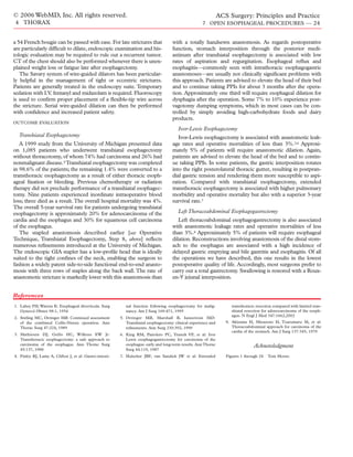 © 2006 WebMD, Inc. All rights reserved.                                                                           ACS Surgery: Principles and Practice
4 THORAX                                                                                               7 OPEN ESOPHAGEAL PROCEDURES — 24


a 54 French bougie can be passed with ease. For late strictures that                   with a totally handsewn anastomosis. As regards postoperative
are particularly difﬁcult to dilate, endoscopic examination and his-                   function, stomach interposition through the posterior medi-
tologic evaluation may be required to rule out a recurrent tumor.                      astinum after transhiatal esophagectomy is associated with low
CT of the chest should also be performed whenever there is unex-                       rates of aspiration and regurgitation. Esophageal reﬂux and
plained weight loss or fatigue late after esophagectomy.                               esophagitis—commonly seen with intrathoracic esophagogastric
   The Savary system of wire-guided dilators has been particular-                      anastomoses—are usually not clinically signiﬁcant problems with
ly helpful in the management of tight or eccentric strictures.                         this approach. Patients are advised to elevate the head of their bed
Patients are generally treated in the endoscopy suite. Temporary                       and to continue taking PPIs for about 3 months after the opera-
sedation with I.V. fentanyl and midazolam is required. Fluoroscopy                     tion. Approximately one third will require esophageal dilation for
is used to conﬁrm proper placement of a ﬂexible-tip wire across                        dysphagia after the operation. Some 7% to 10% experience post-
the stricture. Serial wire-guided dilation can then be performed                       vagotomy dumping symptoms, which in most cases can be con-
with conﬁdence and increased patient safety.                                           trolled by simply avoiding high-carbohydrate foods and dairy
                                                                                       products.
OUTCOME EVALUATION
                                                                                          Ivor-Lewis Esophagectomy
  Transhiatal Esophagectomy                                                               Ivor-Lewis esophagectomy is associated with anastomotic leak-
   A 1999 study from the University of Michigan presented data                         age rates and operative mortalities of less than 3%.3,6 Approxi-
on 1,085 patients who underwent transhiatal esophagectomy                              mately 5% of patients will require anastomotic dilation. Again,
without thoracotomy, of whom 74% had carcinoma and 26% had                             patients are advised to elevate the head of the bed and to contin-
nonmalignant disease.5 Transhiatal esophagectomy was completed                         ue taking PPIs. In some patients, the gastric interposition rotates
in 98.6% of the patients; the remaining 1.4% were converted to a                       into the right posterolateral thoracic gutter, resulting in postpran-
transthoracic esophagectomy as a result of either thoracic esoph-                      dial gastric tension and rendering them more susceptible to aspi-
ageal ﬁxation or bleeding. Previous chemotherapy or radiation                          ration. Compared with transhiatal esophagectomy, extended
therapy did not preclude performance of a transhiatal esophagec-                       transthoracic esophagectomy is associated with higher pulmonary
tomy. Nine patients experienced inordinate intraoperative blood                        morbidity and operative mortality but also with a superior 3-year
loss; three died as a result. The overall hospital mortality was 4%.                   survival rate.7
The overall 5-year survival rate for patients undergoing transhiatal
esophagectomy is approximately 20% for adenocarcinoma of the                              Left Thoracoabdominal Esophagogastrectomy
cardia and the esophagus and 30% for squamous cell carcinoma                              Left thoracoabdominal esophagogastrectomy is also associated
of the esophagus.                                                                      with anastomotic leakage rates and operative mortalities of less
   The stapled anastomosis described earlier [see Operative                            than 3%.8 Approximately 5% of patients will require esophageal
Technique, Transhiatal Esophagectomy, Step 8, above] reﬂects                           dilation. Reconstructions involving anastomosis of the distal stom-
numerous reﬁnements introduced at the University of Michigan.                          ach to the esophagus are associated with a high incidence of
The endoscopic GIA stapler has a low-proﬁle head that is ideally                       delayed gastric emptying and bile gastritis and esophagitis. Of all
suited to the tight conﬁnes of the neck, enabling the surgeon to                       the operations we have described, this one results in the lowest
fashion a widely patent side-to-side functional end-to-end anasto-                     postoperative quality of life. Accordingly, most surgeons prefer to
mosis with three rows of staples along the back wall. The rate of                      carry out a total gastrectomy. Swallowing is restored with a Roux-
anastomotic stricture is markedly lower with this anastomosis than                     en-Y jejunal interposition.


References
1. Lahey FH, Warren K: Esophageal diverticula. Surg          nal function following esophagectomy for malig-            transthoracic resection compared with limited tran-
   Gynecol Obstet 98:1, 1954                                 nancy. Am J Surg 169:471, 1995                             shiatal resection for adenocarcinoma of the esoph-
                                                                                                                        agus. N Engl J Med 347:1662,2002
2. Stirling MC, Orringer MB: Continued assessment         5. Orringer MB, Marshall B, Iannettoni MD:
   of the combined Collis-Nissen operation. Ann              Transhiatal esophagectomy: clinical experience and      8. Akiyama H, Miyazono H, Tsurumaru M, et al:
   Thorac Surg 47:224, 1989                                  reﬁnements. Ann Surg 230:392, 1999                         Thoracoabdominal approach for carcinoma of the
                                                                                                                        cardia of the stomach. Am J Surg 137:345, 1979
3. Mathiesen DJ, Grillo HC, Wilkens EW Jr:                6. King RM, Pairolero PC, Trastek VF, et al: Ivor
   Transthoracic esophagectomy: a safe approach to           Lewis esophagogastrectomy for carcinoma of the
   carcinoma of the esophagus. Ann Thorac Surg               esophagus: early and long-term results. Ann Thorac                     Acknowledgment
   45:137, 1988                                              Surg 44:119, 1987
4. Finley RJ, Lamy A, Clifton J, et al: Gastro-intesti-   7. Hulscher JBF, van Sandick JW et al: Extended            Figures 1 through 24   Tom Moore.
 