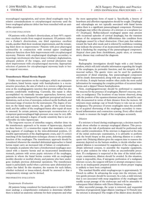© 2006 WebMD, Inc. All rights reserved.                                                      ACS Surgery: Principles and Practice
4 THORAX                                                                                7 OPEN ESOPHAGEAL PROCEDURES — 4


troesophageal regurgitation, and severe distal esophagitis may be        the most appropriate form of repair is. Speciﬁcally, a history of
relative contraindications to cricopharyngeal myotomy until the          heartburn and effortless regurgitation should be sought. Dysphagia
lower esophageal sphincter defect has been remedied with an anti-        and odynophagia are not typically associated with hiatal hernia
reﬂux operation.                                                         unless there is a signiﬁcant paraesophageal component. Persistent
                                                                         dysphagia may reﬂect the presence of a stricture or a neoplasm [see
OUTCOME EVALUATION
                                                                         4:1 Dysphagia]. Reﬂux-induced esophageal spasm may present
   Of patients with a Zenker’s diverticulum, at least 90% experi-        with occasional episodes of cervical dysphagia, but the transient
ence excellent results from surgical treatment. Of patients with-        nature of the symptoms easily differentiates this condition from
out a Zenker’s diverticulum, one third experience excellent              dysphagia caused by a ﬁxed obstruction. Chest pain that radiates
results, another third show moderate improvement, and the remain-        toward the back after meals and is relieved by nonbilious vomiting
ing third show no improvement.1 Patients with poor pharyngeal            may indicate the presence of an incarcerated intrathoracic stomach
contractility in conjunction with normal upper esophageal                that is hindering the emptying of the paraesophageal component.
sphincter function show little improvement with cricopharyngeal          Atypical chest pain from cholelithiasis, peptic ulcer, or coronary
myotomy. Patients with oropharyngeal dysphagia secondary to              artery disease may confound the diagnosis.
neurologic involvement who have intact voluntary deglutination,
adequate pulsion of the tongue, and normal phonation may                   Imaging
show improvement with cricopharyngeal myotomy. Appropriate                  Radiographic investigation should begin with a ciné barium
selection of patients for cricopharyngeal myotomy leads to bet-          swallow, which will yield valuable information regarding the length
ter surgical outcomes.                                                   of the esophagus, its peristaltic function, and the integrity of the
                                                                         mucosal surface. The gastric views can be used for qualitative
                                                                         assessment of distal emptying. Any paraesophageal component
Transthoracic Hiatal Hernia Repair                                       will be clearly demonstrated, along with any associated organoax-
   Unlike most operations on the esophagus, which are extirpative        ial volvulus. A simple barium swallow often yields the most useful
procedures, hiatal hernia repair with fundoplication is a recon-         information for managing the complex problem of recurrent hiatal
structive procedure, the aim of which is to restore a high-pressure      hernia and a slipped Nissen fundoplication.
zone at the esophagogastric junction that prevents reﬂux but also           Next, esophagogastroscopy should be performed to examine
permits comfortable swallowing. Currently, this repair is often          the mucosa for the presence of esophagitis, Barrett’s mucosa, stric-
accomplished via minimally invasive approaches; however, such            ture, or malignancy. The locations of any lesions observed, along
approaches may be hampered by signiﬁcant perceptual and motor            with the position of the squamocolumnar junction, should be care-
limitations, such as loss of stereopsis, reduced tactile feedback, and   fully documented in terms of their distance from the incisors. All
decreased range of motion for the instruments.The degree of ten-         strictures must undergo cup or brush biopsy to rule out an occult
sion on the hiatal repair sutures, the quality of the crural tissue      malignancy.The presence of severe esophagitis raises the possibil-
itself, and the caliber of the esophageal hiatus after repair all must   ity of acquired shortening of the esophagus secondary to trans-
be assessed. In certain patients, laparoscopic reconstruction of a       mural inﬂammation and contraction scarring. Every effort should
competent gastroesophageal high-pressure zone may be very difﬁ-          be made to measure the length of the esophagus accurately.
cult and may demand a degree of tactile sensitivity that is not yet
achievable via video laparoscopy.                                          Dilation
   The long-term success of antireﬂux surgery, whether done via             If a stricture is found during esophagoscopy, a decision must be
the transthoracic approach or by means of laparoscopy, depends           made about whether to attempt esophageal dilation. This proce-
on three factors: (1) a tension-free repair that maintains a 4 cm        dure carries the risk of perforation and should be performed only
long segment of esophagus in the intra-abdominal position, (2)           after careful consideration. If the stricture is diagnosed at the time
durable approximation of the diaphragmatic crura, and (3) correct        of the initial endoscopic examination, it is advisable to perform
matching of the fundoplication technique chosen to the peristaltic       only the brush biopsy at this point, deferring dilation to a subse-
function of the esophagus. The transthoracic approach should be          quent visit. Delaying dilation gives the surgeon time to reassess the
considered whenever the standard abdominal approaches to hiatal          anatomy depicted on the barium swallow, to decide whether wire-
hernia repair carry an increased risk of failure or complication—        guided dilation is necessitated by angulation of the esophagus, to
for example, in patients who have a foreshortened esophagus asso-        obtain informed consent, to assemble the requisite equipment,
ciated with a massive hernia and an incarcerated intrathoracic           and to plan sedation for what is often an uncomfortable proce-
stomach, patients with severe peptic strictures of the esophagus,        dure. If a malignancy is suspected at the time of the initial endo-
patients in whom the hiatal hernia coexists with an esophageal           scopic examination, dilation should be avoided. In this situation,
motility disorder or morbid obesity, and patients who have under-        repair is impossible; thus, if iatrogenic perforation of a malignant
gone multiple previous abdominal operations. The transthoracic           stricture occurs, the surgeon will have to attempt emergency resec-
repair is particularly useful when a previous open abdominal pro-        tion in an inadequately prepared patient in whom proper staging
cedure has failed. In this situation, the reasons for such failure,      is unlikely to have been completed.
whether technical or tissue-related, should be assessed so that a           The standard ﬂexible adult esophagoscope is approximately 32
compensatory strategy can be devised.                                    French in caliber. In advancing the scope into the stricture, only
                                                                         very gentle pressure should be necessary. As a rule, a mild stricture
PREOPERATIVE EVALUATION
                                                                         that is not associated with steep angulation of the esophagus will
                                                                         readily accept passage of the endoscope and will be amenable to
  Symptomatic Evaluation                                                 subsequent blind dilation with Hurst-Maloney bougies.
  All patients being considered for fundoplication to treat GERD            After successful passage, the scope is removed, and sequential
must undergo a comprehensive evaluation to determine whether             insertion of progressively larger dilators (starting at 32 French) into
there is indeed an anatomic substrate for their symptoms and what        the stricture is attempted.The weight of the dilator alone should be
 