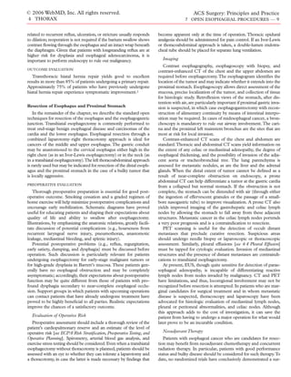 © 2006 WebMD, Inc. All rights reserved.                                                       ACS Surgery: Principles and Practice
4 THORAX                                                                                 7 OPEN ESOPHAGEAL PROCEDURES — 9


related to recurrent reﬂux, ulceration, or stricture usually responds     become apparent only at the time of operation. Thoracic epidural
to dilation; reoperation is not required if the barium swallow shows      analgesia should be administered for pain control. If an Ivor-Lewis
contrast ﬂowing through the esophagus and an intact wrap beneath          or thoracoabdominal approach is taken, a double-lumen endotra-
the diaphragm. Given that patients with longstanding reﬂux are at         cheal tube should be placed for separate lung ventilation.
higher risk for dysplasia and esophageal adenocarcinoma, it is
important to perform endoscopy to rule out malignancy.                      Imaging
                                                                             Contrast esophagography, esophagoscopy with biopsy, and
OUTCOME EVALUATION
                                                                          contrast-enhanced CT of the chest and the upper abdomen are
   Transthoracic hiatal hernia repair yields good to excellent            required before esophagectomy. The esophagogram identiﬁes the
results in more than 85% of patients undergoing a primary repair.         location of the tumor and may indicate whether it extends into the
Approximately 75% of patients who have previously undergone               proximal stomach. Esophagoscopy allows direct assessment of the
hiatal hernia repair experience symptomatic improvement.2                 mucosa, precise localization of the tumor, and collection of tissue
                                                                          for histologic study. Retroﬂexion views of the stomach, after dis-
                                                                          tention with air, are particularly important if proximal gastric inva-
Resection of Esophagus and Proximal Stomach                               sion is suspected, in which case esophagogastrectomy with recon-
    In the remainder of the chapter, we describe the standard open        struction of alimentary continuity by means of intestinal interpo-
techniques for resection of the esophagus and the esophagogastric         sition may be required. In cases of midesophageal cancer, a bron-
junction. Transhiatal esophagectomy is commonly performed to              choscopy is mandatory to rule out airway involvement. The cari-
treat end-stage benign esophageal disease and carcinomas of the           na and the proximal left mainstem bronchus are the sites that are
cardia and the lower esophagus. Esophageal resection through a            most at risk for local invasion.
combined laparotomy–right thoracotomy approach is ideal for                  Contrast-enhanced CT scans of the chest and abdomen are
cancers of the middle and upper esophagus. The gastric conduit            standard.Thoracic and abdominal CT scans yield information on
may be anastomosed to the cervical esophagus either high in the           the extent of any celiac or mediastinal adenopathy, the degree of
right chest (as in an Ivor-Lewis esophagectomy) or in the neck (as        esophageal thickening, and the possibility of invasion of the adja-
in a transhiatal esophagectomy).The left thoracoabdominal approach        cent aorta or tracheobronchial tree. The lung parenchyma is
is rarely used but may be indicated for resection of the distal esoph-    assessed for metastatic nodules, as are the liver and the adrenal
agus and the proximal stomach in the case of a bulky tumor that           glands. When the distal extent of tumor cannot be deﬁned as a
is locally aggressive.                                                    result of near-complete obstruction on endoscopy, a prone
                                                                          abdominal CT can help differentiate a tumor at the gastric cardia
PREOPERATIVE EVALUATION
                                                                          from a collapsed but normal stomach. If the obstruction is not
   Thorough preoperative preparation is essential for good post-          complete, the stomach can be distended with air (through either
operative outcome. Smoking cessation and a graded regimen of              the ingestion of effervescent granules or the passage of a small-
home exercise will help minimize postoperative complications and          bore nasogastric tube) to improve visualization. A prone CT also
encourage early mobilization. Schematic diagrams have proved              yields improved imaging of the gastrohepatic and celiac lymph
useful for educating patients and shaping their expectations about        nodes by allowing the stomach to fall away from these adjacent
quality of life and ability to swallow after esophagectomy.               structures. Metastatic cancer in the celiac lymph nodes portends
Illustrations, by emphasizing the anatomic relations, greatly facili-     a very poor prognosis and is a contraindication to resection.
tate discussion of potential complications (e.g., hoarseness from            PET scanning is useful for the detection of occult distant
recurrent laryngeal nerve injury, pneumothorax, anastomotic               metastases that preclude curative resection. Suspicious areas
leakage, mediastinal bleeding, and splenic injury).                       should undergo needle biopsy or laparoscopic or thoracoscopic
   Potential postoperative problems (e.g., reﬂux, regurgitation,          assessment. Similarly, pleural effusions [see 4:4 Pleural Effusion]
early satiety, dumping, and dysphagia) must be discussed before           must be tapped for cytologic evaluation. Invasion of mediastinal
operation. Such discussion is particularly relevant for patients          structures and the presence of distant metastases are contraindi-
undergoing esophagectomy for early-stage malignant tumors or              cations to transhiatal esophagectomy.
for high-grade dysplasia in Barrett’s mucosa. These patients gen-            At present, EUS, though quite sensitive for detection of parae-
erally have no esophageal obstruction and may be completely               sophageal adenopathy, is incapable of differentiating reactive
asymptomatic; accordingly, their expectations about postoperative         lymph nodes from nodes invaded by malignancy. CT and PET
function may be quite different from those of patients with pro-          have limitations, and thus, locoregional involvement may not be
found dysphagia secondary to near-complete esophageal occlu-              recognized before resection is attempted. In patients who are mar-
sion. Support groups in which patients with upcoming operations           ginal candidates for surgical treatment and in whom metastatic
can contact patients that have already undergone treatment have           disease is suspected, thoracoscopy and laparoscopy have been
proved to be highly beneﬁcial to all parties. Realistic expectations      advocated for histologic evaluation of mediastinal lymph nodes,
improve the chances of a satisfactory outcome.                            pleural or peritoneal abnormalities, and celiac nodes. Although
                                                                          this approach adds to the cost of investigation, it can save the
  Evaluation of Operative Risk                                            patient from having to undergo a major operation for what would
   Preoperative assessment should include a thorough review of the        later prove to be an incurable condition.
patient’s cardiopulmonary reserve and an estimate of the level of
operative risk [see ECP:6 Risk Stratiﬁcation, Preoperative Testing, and     Neoadjuvant Therapy
Operative Planning]. Spirometry, arterial blood gas analysis, and            Patients with esophageal cancer who are candidates for resec-
exercise stress testing should be considered. Even when a transhiatal     tion may beneﬁt from neoadjuvant chemotherapy and concurrent
esophagectomy without thoracotomy is planned, patients should be          radiation therapy. In particular, patients with good performance
assessed with an eye to whether they can tolerate a laparotomy and        status and bulky disease should be considered for such therapy.To
a thoracotomy, in case the latter is made necessary by ﬁndings that       date, no randomized trials have conclusively demonstrated a sur-
 