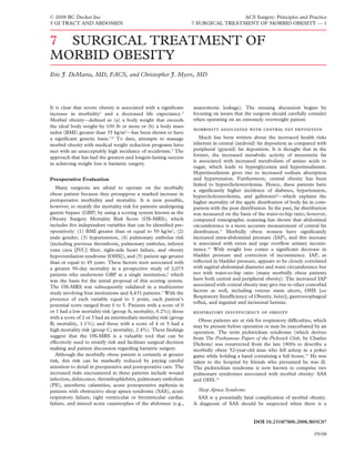 © 2008 BC Decker Inc                                                                 ACS Surgery: Principles and Practice
5 GI TRACT AND ABDOMEN                                               7 SURGICAL TREATMENT OF MORBID OBESITY — 1


7 SURGICAL TREATMENT OF
MORBID OBESITY
Eric J. DeMaria, MD, FACS, and Christopher J. Myers, MD




It is clear that severe obesity is associated with a signiﬁcant      anastomotic leakage). The ensuing discussion begins by
increase in morbidity1 and a decreased life expectancy.2             focusing on issues that the surgeon should carefully consider
Morbid obesity—deﬁned as (a) a body weight that exceeds              when operating on an extremely overweight patient.
the ideal body weight by 100 lb or more or (b) a body mass
                                                                          
index (BMI) greater than 35 kg/m2—has been shown to have
a signiﬁcant genetic basis.3,4 To date, attempts to manage              Much has been written about the increased health risks
morbid obesity with medical weight reduction programs have           inherent in central (android) fat deposition as compared with
met with an unacceptably high incidence of recidivism.5 The          peripheral (gynoid) fat deposition. It is thought that in the
approach that has had the greatest and longest-lasting success       former, the increased metabolic activity of mesenteric fat
                                                                     is associated with increased metabolism of amino acids to
in achieving weight loss is bariatric surgery.
                                                                     sugar, which leads to hyperglycemia and hyperinsulinism.
                                                                     Hyperinsulinism gives rise to increased sodium absorption
Preoperative Evaluation                                              and hypertension. Furthermore, central obesity has been
                                                                     linked to hypercholesterolemia. Hence, these patients have
   Many surgeons are afraid to operate on the morbidly
                                                                     a signiﬁcantly higher incidence of diabetes, hypertension,
obese patient because they presuppose a marked increase in           hypercholesterolemia, and gallstones8—which explains the
perioperative morbidity and mortality. It is now possible,           higher mortality of the apple distribution of body fat in com-
however, to stratify the mortality risk for patients undergoing      parison with the pear distribution. In the past, fat distribution
gastric bypass (GBP) by using a scoring system known as the          was measured on the basis of the waist-to-hip ratio; however,
Obesity Surgery Mortality Risk Score (OS-MRS), which                 computed tomographic scanning has shown that abdominal
includes ﬁve independent variables that can be identiﬁed pre-        circumference is a more accurate measurement of central fat
operatively: (1) BMI greater than or equal to 50 kg/m2, (2)          distribution.9 Morbidly obese women have signiﬁcantly
male gender, (3) hypertension, (4) pulmonary embolus risk            increased intra-abdominal pressure (IAP), and this increase
(including previous thrombosis, pulmonary embolus, inferior          is associated with stress and urge overﬂow urinary inconti-
vena cava [IVC] ﬁlter, right-side heart failure, and obesity         nence.10 With weight loss comes a signiﬁcant decrease in
hypoventilation syndrome [OHS]), and (5) patient age greater         bladder pressure and correction of incontinence. IAP, as
than or equal to 45 years. These factors were associated with        reﬂected in bladder pressure, appears to be closely correlated
a greater 90-day mortality in a prospective study of 2,075           with sagittal abdominal diameter and waist circumference but
patients who underwent GBP at a single institution,6 which           not with waist-to-hip ratio (many morbidly obese patients
was the basis for the initial proposal of this scoring system.       have both central and peripheral obesity). The increased IAP
The OS-MRS was subsequently validated in a multicenter               associated with central obesity may give rise to other comorbid
study involving four institutions and 4,431 patients.7 With the      factors as well, including venous stasis ulcers, OHS [see
                                                                     Respiratory Insufﬁciency of Obesity, below], gastroesophageal
presence of each variable equal to 1 point, each patient’s
                                                                     reﬂux, and inguinal and incisional hernias.
potential score ranged from 0 to 5. Patients with a score of 0
or 1 had a low mortality risk (group A; mortality, 0.2%); those         
with a score of 2 or 3 had an intermediate mortality risk (group
                                                                        Obese patients are at risk for respiratory difﬁculties, which
B; mortality, 1.1%); and those with a score of 4 or 5 had a
                                                                     may be present before operation or may be exacerbated by an
high mortality risk (group C; mortality, 2.4%). These ﬁndings        operation. The term pickwickian syndrome (which derives
suggest that the OS-MRS is a valuable tool that can be               from The Posthumous Papers of the Pickwick Club, by Charles
effectively used to stratify risk and facilitate surgical decision   Dickens) was resurrected from the late 1800s to describe a
making and patient discussion regarding bariatric surgery.           morbidly obese 52-year-old man who fell asleep in a poker
   Although the morbidly obese patient is certainly at greater       game while holding a hand containing a full house.11 He was
risk, this risk can be markedly reduced by paying careful            taken to the hospital by friends who presumed he was ill.
attention to detail in preoperative and postoperative care. The      The pickwickian syndrome is now known to comprise two
increased risks encountered in these patients include wound          pulmonary syndromes associated with morbid obesity: SAS
infection, dehiscence, thrombophlebitis, pulmonary embolism          and OHS.12
(PE), anesthetic calamities, acute postoperative asphyxia in
patients with obstructive sleep apnea syndrome (SAS), acute            Sleep Apnea Syndrome
respiratory failure, right ventricular or biventricular cardiac        SAS is a potentially fatal complication of morbid obesity.
failure, and missed acute catastrophes of the abdomen (e.g.,         A diagnosis of SAS should be suspected when there is a


                                                                                                  DOI 10.2310/7800.2008.S05C07

                                                                                                                                05/08
 