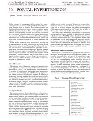 © 2004 WebMD, Inc. All rights reserved.                                                           ACS Surgery: Principles and Practice
5 GASTROINTESTINAL TRACT AND ABDOMEN                                                                  10 PORTAL HYPERTENSION — 1



10            PORTAL HYPERTENSION
Clifford S. Cho, M.D., and Layton F Rikkers, M.D., F.A.C.S.
                                   .




Clinical strategies for managing portal hypertension have under-         cellular necrosis results in marked elevations in serum amino-
gone signiﬁcant reﬁnements over the past half-century. This evo-         transferases that are readily observed in patients with chronic
lution has been driven by advances in our understanding of the           active viral or alcoholic hepatitis. An alanine aminotransferase
physiology of both the disease and the therapies employed against        (ALT)–aspartate aminotransferase (AST) ratio of 2 or higher is
it. Today, clinical management of the portal hypertensive patient        often seen in patients with alcoholic liver disease.
is a truly multidisciplinary endeavor, requiring the coordinated            The Child-Pugh scoring system is a useful tool for quantifying
efforts of skilled intensivists, gastroenterologists, hepatologists,     hepatic functional reserve [see Table 2].1 Based on total bilirubin
interventional radiologists, and surgeons. Nevertheless, portal          and albumin levels, PT (INR), and the clinical severity of ascites
hypertension and its manifold complications remain some of the           and hepatic encephalopathy, the Child-Pugh score predicts both
most vexing problems encountered in modern medicine and                  the likelihood of variceal hemorrhage and its anticipated mortali-
surgery.                                                                 ty. A newer assessment tool, the Model for End-Stage Liver
    In this chapter, we brieﬂy review portal venous anatomy and          Disease (MELD) scoring system, which takes the degree of renal
the pathophysiology of portal hypertension [see Sidebar Portal           impairment and the cause of hepatic dysfunction into account,
Hypertension: Anatomic and Physiologic Considerations]; how-             has also been used to predict outcomes in cirrhotic patients.2
ever, our main focus is on current practical approaches to man-
aging portal hypertension and its associated sequelae (variceal
bleeding, ascites, and hepatic encephalopathy). Of particular rele-      Management of Variceal Bleeding
vance to surgeons is that the role of surgical therapy has shifted         The prognosis of variceal hemorrhage depends on the presence
signiﬁcantly. Operative treatment now occupies only the ﬁnal             or absence of underlying cirrhosis. In noncirrhotic patients, the
steps in modern treatment protocols for portal hypertension—             mortality associated with a ﬁrst episode of variceal hemorrhage
that is, it serves as a form of salvage for intractable cases that are   ranges from 5% to 10%; in cirrhotic patients, the range is from
refractory to other forms of therapy.                                    40% to 70%. Esophagogastric varices ultimately develop in
                                                                         approximately one half of cirrhotic patients, and bleeding epi-
                                                                         sodes occur in approximately one third of cirrhotic patients with
Clinical Evaluation                                                      varices. If the initial hemorrhagic episode resolves spontaneously,
   The ultimate aims of diagnostic evaluation in a patient with          30% of patients experience rebleeding within 6 weeks, and 70%
portal hypertension are (1) to determine the cause of portal hy-         experience rebleeding within 1 year. It is noteworthy that overall
pertension [see Table 1], (2) to estimate hepatic functional reserve,    mortality in patients who survive 6 weeks after an episode of
(3) to deﬁne the portal venous anatomy and assess hemodynam-             variceal bleeding is statistically indistinguishable from that in per-
ic status, and (4) to identify the site of GI hemorrhage (if present).   sons who have never experienced such an episode.
Any history of chronic alcohol abuse, hepatitis, or exposure to
hepatotoxins raises the suspicion of cirrhotic liver disease. Conﬁr-
matory evidence of chronic liver disease on physical examination                 Table 1          Causes of Portal Hypertension
may be found in the form of jaundice, chest wall spider angioma-
ta, palmar erythema, Dupuytren contractures, testicular atrophy,
                                                                                                             Extrahepatic
or gynecomastia. Ascites, splenomegaly, caput medusae, encepha-
                                                                                                               Portal vein thrombosis
lopathic alterations in mental status, and asterixis are all sugges-                                           Splenic vein thrombosis
tive of portal hypertension.                                                                                 Intrahepatic
                                                                         Presinusoidal obstruction
                                                                                                               Congenital hepatic fibrosis
                                                                                                               Primary biliary cirrhosis
Investigative Studies                                                                                          Sarcoidosis
   Laboratory studies can also provide indicators of hepatic dys-                                              Schistosomiasis
function.The hypersplenism that often accompanies cirrhosis can                                              Steatohepatitis
produce mild to moderate pancytopenia. Anemia may also reﬂect            Sinusoidal obstruction              Wilson disease
variceal hemorrhage, hemolysis, or simply the chronic malnutri-
tion or bone-marrow suppression associated with chronic alco-                                                Extrahepatic
                                                                                                               Budd-Chiari syndrome
holism. Associated hyperaldosteronism, emesis, or diarrhea may
                                                                                                               Right heart failure
give rise to electrolyte derangements, including hyponatremia,
                                                                                                             Intrahepatic
hypokalemia, metabolic alkalosis, and prerenal azotemia. Coagu-          Postsinusoidal obstruction            Hemochromatosis
lopathy is usually attributable to chronic deﬁciencies in clotting                                             Laennec (alcoholic) cirrhosis
factors that are normally synthesized by the liver; thus, elevation                                            Secondary biliary cirrhosis
of the prothrombin time (PT) or the international normalized                                                   Posthepatitic cirrhosis
ratio (INR) often reﬂects the degree of chronic hepatic impair-
                                                                                                             Arteriovenous fistula
ment. Similarly, the degree of hyperbilirubinemia can be a mea-          High-flow states                    Massive splenomegaly
sure of both acute and chronic hepatic dysfunction. Hepato-
 