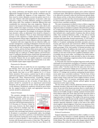 © 2005 WebMD, Inc. All rights reserved.                                                        ACS Surgery: Principles and Practice
5 Gastrointestinal Tract and Abdomen                                                                13 Fulminant Ulcerative Colitis — 5

ing colonic perforation and therefore must be watched for and             weaned from immunosuppressive agents, and to achieve improved
aggressively managed if present. Two specific conditions must be          nutritional status. Although the remaining rectal stump continues
satisfied to establish the diagnosis of toxic megacolon.45 First,         to be affected by ulcerative colitis, the fecal diversion greatly dimin-
there must be colonic dilatation; second, the patient must be in a        ishes disease activity, so that almost all patients can be completely
toxic state. Patients with mild symptoms of ulcerative colitis may        weaned from steroids and other immunosuppressive medications.
experience a degree of colonic dilatation, perhaps in conjunction         It is then possible to perform the proctectomy with ileoanal anasto-
with colonic ileus. This condition is distinctly different from and       mosis in more controlled conditions.
considerably less worrisome than toxic megacolon. Patients ad-                The exact circumstances in which it is best to follow a staged ap-
mitted to the hospital with fulminant ulcerative colitis will, by def-    proach have not been clearly defined. It is universally accepted that a
inition, exhibit some degree of toxicity. Colonic dilatation in these     staged procedure is mandatory in patients with perforation, peritoni-
patients is a very worrisome phenomenon, in that it completes the         tis, or sepsis, but beyond this point, there is no clear consensus.The
picture of toxic megacolon. Accordingly, in all patients with fulmi-      studies published to date have been inconclusive on this issue: either
nant ulcerative colitis, an abdominal x-ray should be obtained to         they included only a small number of patients, they did not clearly
look for colonic dilatation. Those in whom abdominal distention           define what constituted fulminant colitis, or they did not directly
develops or who experience a sudden decrease in the number of             compare the results of the two alternative strategies (i.e., staged
bowel movements without signs of significant clinical improvement         colectomy and immediate ileoanal anastomosis). A 1995 study re-
should also be assessed for colonic dilatation and toxic megacolon.       ported excellent long-term results and acceptable short-term mor-
   In patients with toxic megacolon who are otherwise stable, con-        bidity in 12 patients undergoing immediate restorative proctoco-
servative management, consisting of elimination of narcotics and an-      lectomy with ileal pouch–anal anastomosis (IPAA) for fulminant
ticholinergic agents, may be briefly tried. Changes in patient position   colitis.48 These 12 patients, however, represented an extraordinarily
may be tried as well: moving the patient from side to side, from          small percentage of the total number of ileoanal procedures per-
supine to prone, and into the knee-elbow prone position is thought        formed by the authors. In addition, this study used a somewhat lib-
to facilitate expulsion of colonic gas.46 Patients with toxic megacolon   eral definition of fulminant colitis and thus might have included a
should be kept on a nihil per os (NPO) regimen, and broad-spec-           number of cases that would not have qualified as fulminant colitis—
trum I.V. antibiotics should be given. Endoscopic decompression is        or, possibly, even as severe colitis—according to the criteria cited ear-
to be avoided. Blind placement of rectal tubes is ineffective and may     lier [see Table 1]. Finally, the study provided no data on the experi-
be harmful. Patients who do not rapidly respond to conservative           ence of patients undergoing a staged procedure for the management
management and those who show signs of peritonitis or are other-          of severe or fulminant colitis.
wise unstable require urgent surgical treatment.47                            A 1994 study also reported excellent long-term results and ex-
                                                                          ceptionally low perioperative morbidity in 20 patients undergoing
  Preparation for Operation                                               restorative proctocolectomy with IPAA for urgent treatment of ul-
   With patients who are stable but are not responding to med-            cerative colitis.49 Another study from the same year, however, re-
ical therapy, there may be time for preoperative preparation.             ported a 41% anastomotic leakage rate in 12 patients also under-
Patients who are not on NPO status should be maintained on                going an urgent ileoanal procedure for ulcerative colitis, compared
clear liquids, then kept on an NPO regimen for 6 to 8 hours               with an 11% leakage rate in patients undergoing ileoanal anasto-
before operation. On occasion, a patient may be able to tolerate          mosis under more controlled conditions.50 On the basis of these
mild bowel preparation with either polyethylene glycol or Fleet           results, the authors counseled against ileoanal anastomosis in the
Phospho-soda (Fleet Pharmaceuticals, Lynchburg, Virginia).                urgent setting. A later study also noted a higher incidence of anas-
Any bowel preparations that are used need be employed only                tomotic leakage (36%) in patients undergoing urgent ileoanal
until bowel movements are free of residue. If time allows, the            anastomosis.51 These authors likewise advised against ileoanal
patient should be counseled by an experienced enterostomal                anastomosis in the urgent setting.
therapist, and an optimal site for the ostomy should be marked                The fact of the matter is that the distinction between severe and
on the abdomen. Prophylactic antibiotics should be given before           fulminant ulcerative colitis may be little more than an academic ex-
the the surgical incision is made, and appropriate stress-dose            ercise. At one end of the disease spectrum, there is a small subset of
steroids should be administered.                                          patients who have symptoms severe enough to necessitate hospital-
                                                                          ization yet are healthy enough to undergo a primary ileoanal anasto-
  Surgical Strategies                                                     mosis without undue risk. At the other end of the spectrum, there is
   The operative strategies for treating                                  a subset of severely ill patients with fulminant colitis for whom a
fulminant ulcerative colitis are contro-                                  staged procedure is mandatory.The middle of the spectrum remains
versial. Ultimately, almost all patients                                  something of a gray area. Because specific criteria for quantifying the
end up undergoing a restorative procto-                                   risk have not been defined, the decision whether to follow a staged
colectomy with ileoanal anastomosis [see                                  operative approach ultimately is made on the basis of the experi-
5:33 Procedures for Ulcerative Colitis]. In                               enced surgeon’s clinical judgment. It has been our experience, how-
most cases, however, the final surgical                                   ever, that the majority of patients who fit the criteria of fulminant col-
goal is achieved in multiple steps. Per-                                  itis [see Table 1] and who do not respond to maximal medical therapy
forming an extensive resection in con-                                    are best managed with a staged approach.
junction with a prolonged and delicate reconstruction in an acute-
ly ill patient is a procedure of questionable safety. Accordingly,          Technical Considerations
many surgeons elect first to perform a total abdominal colectomy             Surgical exploration is performed via either a midline or a trans-
with an ileostomy, leaving the rectal stump as either a Hartmann          verse incision.The abdomen is carefully examined, with particular
pouch or a mucous fistula,43,44 then to perform a restorative proc-       attention paid to the small intestine in an effort to detect any signs of
tectomy with ileoanal anastomosis at a later date. This staged ap-        Crohn disease.The colon often shows the changes typical of colitis:
proach allows the patient to recover from the acute illness, to be        serosal hyperemia, corkscrew vessels, and edema [see Figure 2].
 