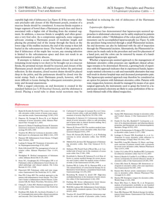 © 2005 WebMD, Inc. All rights reserved.                                                                                         ACS Surgery: Principles and Practice
5 Gastrointestinal Tract and Abdomen                                                                                               13 Fulminant Ulcerative Colitis — 7


ceptably high risk of dehiscence [see Figure 4]. If the severity of dis-                          beneficial in reducing the risk of dehiscence of the Hartmann
ease precludes safe closure of the Hartmann pouch, creation of a                                  pouch.
mucous fistula should be considered. A mucous fistula requires a
longer segment of bowel than a Hartmann pouch does and thus is                                       Laparoscopic Approaches
associated with a higher risk of bleeding from the retained seg-                                     Experience has demonstrated that laparoscopic-assisted ap-
ment. In addition, a mucous fistula is unsightly and often gener-                                 proaches to abdominal colectomy can be safely employed in patients
ates a very foul odor. As a compromise approach, some surgeons                                    with ulcerative colitis.52 Mobilization of the colon and division of the
advocate creating a Hartmann pouch of moderate length and                                         mesentery can be accomplished laparoscopically [see Figure 5], with
placing the proximal end of the stump through the fascia at the                                   the specimen being removed through a small Pfannenstiel incision.
lower edge of the midline incision; the end of the stump is then left                             An end ileostomy can also be fashioned with the aid of inspection
buried in the subcutaneous tissue. The benefit of this approach is                                through the Pfannenstiel incision. Alternatively, the Pfannenstiel in-
that if dehiscence of the staple line occurs, any ensuing infection                               cision can be made early in the procedure and used for placement of
is limited to the subcutaneous space and does not result in an                                    a hand port, and the colon can be removed by means of a hand-
intra-abdominal or pelvic abscess.                                                                assisted laparoscopic approach.
   If attempts to fashion a secure Hartmann closure fail and the                                     Whether a laparoscopic-assisted approach to the management of
remaining rectal stump is too short to be brought out as a mucous                                 fulminate ulcerative colitis possesses any significant clinical advan-
fistula, the proximal rectum should be resected, and closure of the                               tages remains to be determined. However, a growing body of experi-
Hartmann pouch should be performed just below the peritoneal                                      ence with this approach indicates that in experienced hands, laparo-
reflection. In this situation, closed suction drains should be placed                             scopic-assisted colectomy is a safe and reasonable alternative that may
deep in the pelvis, and the peritoneum should be closed over the                                  well result in shorter hospital stays and decreased postoperative pain.
rectal stump. Such a short Hartmann pouch, however, will be                                       The laparoscopic-assisted approach may therefore be considered as
more difficult to locate during the subsequent restorative proctec-                               an option for patients with fulminant ulcerative colitis. Patients with
tomy and ileoanal anastomosis.                                                                    toxic megacolon, however, should be managed by means of an open
   With a staged colectomy, an end ileostomy is created in the                                    surgical approach; the instruments used to grasp the bowel in a la-
standard fashion [see 5:30 Intestinal Stomas], and the abdomen is                                 paroscopic-assisted colectomy are likely to cause perforation of the se-
closed. Placing a rectal tube to drain rectal secretions may be                                   verely thinned walls of the dilated megacolon.




References

 1   Banks B, Korelitz B, Zetzel I:The course of non-spe-       14. Carbonnel F, Lavergne A, Lemann M, et al: Colon-                   1:1067, 1974
     cific ulcerative colitis: review of twenty years experi-       oscopy of acute colitis: a safe and reliable tool for as-     26. Sachar DB: Maintenance therapy in ulcerative colitis
     ence and late results. Gastroenterology 32:983, 1952           sessment of severity. Dig Dis Sci 39:1550, 1994                   and Crohn’s disease. J Clin Gastroenterol 20:117,
 2. Daperno M, Sostegni R, Rocca R, et al: Medical              15. Alemayehu G, Jarnerot G: Colonoscopy during an                    1995
    treatment of severe ulcerative colitis. Aliment Phar-           attack of severe ulcerative colitis is a safe procedure       27. Faulds D, Goa KL, Benfield P: Cyclosporin: a re-
    macol Ther 16(suppl 4):7, 2002                                  and of great value in clinical decision making. Am J              view of its pharmacodynamic and pharmacokinetic
                                                                    Gastroenterol 86:187, 1991                                        properties, and therapeutic use in immunoregulatory
 3. Jarnerot G, Rolny P, Sandberg-Gertzen H: Intensive
    intravenous treatment of ulcerative colitis. Gastroen-      16. Marion JF, Present DH:The modern medical man-                     disorders. Drugs 45:953, 1993
    terology 89:1005, 1985                                          agement of acute, severe ulcerative colitis. Eur J Gas-       28. Gupta S, Keshavarzian A, Hodgson HJ: Cyclosporin
                                                                    troenterol Hepatol 9:831, 1997                                    in ulcerative colitis. Lancet 2:1277, 1984
 4. Truelove SC,Witts LJ: Cortisone in ulcerative colitis:
    final report on a therapeutic trial. BMJ 2:1041, 1955       17. Travis SP, Farrant JM, Ricketts C, et al: Predicting          29. Lichtiger S, Present DH, Kornbluth A, et al: Cy-
                                                                    outcome in severe ulcerative colitis. Gut 38:905,                 closporine in severe ulcerative colitis refractory to
 5. Hanauer SB: Inflammatory bowel disease. N Engl J
                                                                    1996                                                              steroid therapy. N Engl J Med 330:1841, 1994
    Med 334:841, 1996
                                                                18. Mikkola KA, Jarvinen HJ: Management of fulminat-              30. Stack WA, Long RG, Hawkey CJ: Short- and long-
 6. Ludwig D, Stange EF:Treatment of ulcerative coli-               ing ulcerative colitis. Ann Chir Gynaecol 81:37,
    tis. Hepatogastroenterology 47:83, 2000                                                                                           term outcome of patients treated with cyclosporin
                                                                    1992                                                              for severe acute ulcerative colitis. Aliment Pharmacol
 7. Hyde GM, Jewell DP:The management of severe ul-             19. McIntyre PB, Powell-Tuck J, Wood SR, et al: Con-                  Ther 12:973, 1998
    cerative colitis. Aliment Pharmacol Ther 11:419,                trolled trial of bowel rest in the treatment of severe        31. Loftus CG, Loftus EV Jr, Sandborn WJ: Cyclosporin
    1997                                                            acute colitis. Gut 27:481, 1986                                   for refractory ulcerative colitis. Gut 52:172, 2003
 8. Modigliani R: Medical management of fulminant               20. Kornbluth A, Marion JF, Salomon P, et al: How ef-             32. Santos J, Baudet S, Casellas F, et al: Efficacy of intra-
    colitis. Inflamm Bowel Dis 8:129, 2002                          fective is current medical therapy for severe ulcera-             venous cyclosporine for steroid refractory attacks of
 9. Swan NC, Geoghegan JG, O’Donoghue DP, et al:                    tive and Crohn’s colitis? An analytic review of select-           ulcerative colitis. J Clin Gastroenterol 20:285, 1995
    Fulminant colitis in inflammatory bowel disease: de-            ed trials. J Clin Gastroenterol 20:280, 1995
                                                                                                                                  33. Cohen RD, Stein R, Hanauer SB: Intravenous cy-
    tailed pathologic and clinical analysis. Dis Colon          21. Faubion WA Jr, Loftus EV Jr, Harmsen WS, et al:                   closporin in ulcerative colitis: a five-year experience.
    Rectum 41:1511, 1998                                            The natural history of corticosteroid therapy for in-             Am J Gastroenterol 94:1587, 1999
10. Danovitch SH: Fulminant colitis and toxic mega-                 flammatory bowel disease: a population-based study.
                                                                                                                                  34. Kamm MA: Review article: maintenance of remis-
    colon. Gastroenterol Clin North Am 18:73, 1989                  Gastroenterology 121:255, 2001
                                                                                                                                      sion in ulcerative colitis. Aliment Pharmacol Ther
11. Han PD, Cohen RD: The medical approach to the               22. Rosenberg W, Ireland A, Jewell DP: High-dose                      16(suppl 4):21, 2002
    patient with inflammatory bowel disease.The Clini-              methylprednisolone in the treatment of active ulcera-
                                                                                                                                  35. Hawley PR: Emergency surgery for ulcerative colitis.
    cian’s Guide to Inflammatory Bowel Disease. Licht-              tive colitis. J Clin Gastroenterol 12:40, 1990
                                                                                                                                      World J Surg 12:169, 1988
    enstein GR, Ed. Slack,Thorofare, New Jersey, 2003           23. Farthing MJ: Severe inflammatory bowel disease:
                                                                                                                                  36. Hurst RD, Finco C, Rubin M, et al: Prospective
12. Chang JC, Cohen RD: Medical management of se-                   medical management. Dig Dis 21:46, 2003                           analysis of perioperative morbidity in one hundred
    vere ulcerative colitis. Gastroenterol Clin North Am        24. Wolf JM, Lashner BA: Inflammatory bowel disease:                  consecutive colectomies for ulcerative colitis. Surgery
    33:235, 2004                                                    sorting out the treatment options. Cleve Clin J Med               118:748, 1995
13. Kaufman HS, Kahn AC, Iacobuzio-Donahue C, et                    69:621, 2002                                                  37. Stein RB, Hanauer SB: Medical therapy for inflam-
    al: Cytomegaloviral enterocolitis: clinical associations    25. Truelove SC, Jewell DP: Intensive intravenous regi-               matory bowel disease. Gastroenterol Clin North Am
    and outcome. Dis Colon Rectum 42:24, 1999                       men for severe attacks of ulcerative colitis. Lancet              28:297, 1999
 