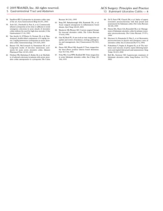 © 2005 WebMD, Inc. All rights reserved.                                                                                  ACS Surgery: Principles and Practice
 5 Gastrointestinal Tract and Abdomen                                                                                       13 Fulminant Ulcerative Colitis — 8

38. Sandborn WJ: Cyclosporine in ulcerative colitis: state         Rectum 38:1241, 1995                                     48. Ziv Y, Fazio VW, Church JM, et al: Safety of urgent
    of the art. Acta Gastroenterol Belg 64:201, 2001          43. Berg DF, Bahadursingh AM, Kaminski DL, et al:                 restorative proctocolectomy with ileal pouch–anal
39. Actis GC, Ottobrelli A, Pera A, et al: Continuously                                                                         anastomosis for fulminant colitis. Dis Colon Rectum
                                                                  Acute surgical emergencies in inflammatory bowel
    infused cyclosporine at low dose is sufficient to avoid                                                                     38:345, 1995
                                                                  disease. Am J Surg 184:45, 2002
    emergency colectomy in acute attacks of ulcerative                                                                      49. Harms BA, Myers GA, Rosenfeld DJ, et al: Manage-
                                                              44. Binderow SR,Wexner SD: Current surgical therapy
    colitis without the need for high-dose steroids. J Clin                                                                     ment of fulminant ulcerative colitis by primary restor-
    Gastroenterol 17:10, 1993                                     for mucosal ulcerative colitis. Dis Colon Rectum              ative proctocolectomy. Dis Colon Rectum 37:971,
                                                                  37:610, 1994                                                  1994
40. Van Assche G, D’Haens G, Noman M, et al: Ran-
    domized, double-blind comparison of 4 mg/kg ver-          45. Gan SI, Beck PL: A new look at toxic megacolon: an        50. Heyvaert G, Penninckx F, Filez L, et al: Restorative
    sus 2 mg/kg intravenous cyclosporine in severe ulcer-         update and review of incidence, etiology, pathogene-          proctocolectomy in elective and emergency cases of
    ative colitis. Gastroenterology 125:1025, 2003                sis, and management. Am J Gastroenterol 98:2363,              ulcerative colitis. Int J Colorectal Dis 9:73, 1994
                                                                  2003
41. Rayner CK, McCormack G, Emmanuel AV, et al:                                                                             51. Fukushima T, Sugita A, Koganei K, et al: The inci-
    Long-term results of low-dose intravenous ciclo-          46. Panos MZ, Wood MJ, Asquith P: Toxic megacolon:                dence and outcome of pelvic sepsis following hand-
    sporin for acute severe ulcerative colitis. Aliment           the knee-elbow position relieves bowel distension.            sewn and stapled ileal pouch anal anastomoses. Surg
    Pharmacol Ther 18:303, 2003                                   Gut 34:1726, 1993                                             Today 30:223, 2000
42. Fleshner PR, Michelassi F, Rubin M, et al: Morbidi-       47. Foley WJ, Coon WW, Bonfield RE:Toxic megacolon            52. Bell RL, Seymour NE: Laparoscopic treatment of
    ty of subtotal colectomy in patients with severe ulcer-       in acute fulminant ulcerative colitis. Am J Surg 120:         fulminant ulcerative colitis. Surg Endosc 16:1778,
    ative colitis unresponsive to cyclosporin. Dis Colon          769, 1970                                                     2002
 