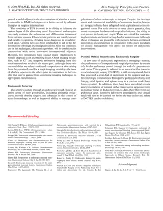 © 2006 WebMD, Inc. All rights reserved.                                                                           ACS Surgery: Principles and Practice
5 GASTROINTESTINAL TRACT AND ABDOMEN                                                                 18 GASTROINTESTINAL ENDOSCOPY — 12


proved a useful adjunct in the determination of whether a tumor                       plications of other endoscopic techniques. Despite the develop-
is amenable to EMR techniques or is better served by adjuvant                         ment and commercial availability of numerous devices, howev-
therapies or surgical interventions.                                                  er, design problems have relegated most applications to investi-
    The sensitivity of EUS is rooted in its ability to delineate the                  gational status. For such devices to enter clinical practice, they
various layers of the alimentary canal. Experienced endoscopists                      must encompass fundamental surgical techniques: the ability to
can easily evaluate the submucosa and differentiate intramural                        cut, suture, tie knots, and staple. These are critical for maintain-
from extrinsic masses. Characteristic patterns are readily learned                    ing hemostasis and constructing durable anastomoses. Although
and rapidly recognized, obviating tissue diagnoses in straightfor-                    these techniques are plausible with modern devices, continued
ward cases. Criteria have also been established to aid in the dif-                    innovation and experience in conjunction with a new paradigm
ferentiation of benign and malignant lesions. With the continued                      of disease management will direct the future of endoscopic
use of this technique, additional algorithms will be established in                   interventions.
conjunction with more innovative interventional adjuncts.
However, two limitations have caused many practitioners to
remain skeptical: cost and training issues. Other imaging modal-                      Natural Orifice Transvisceral Endoscopic Surgery
ities, such as CT and magnetic resonance imaging, have also                              A new area of endoscopic exploration is emerging—namely,
made tremendous strides in the recent past. Although these vari-                      the performance of intraperitoneal surgical procedures by means
ous modalities are often considered competitors—a view arising                        of a flexible endoscope passed through the wall of a gastrointesti-
from the perceived need for a single imaging modality—the issue                       nal viscus. This approach, referred to as natural orifice transvis-
of which is superior to the others pales in comparison to the ben-                    ceral endoscopic surgery (NOTES), is still investigational, but it
efits that can be gained from combining imaging techniques in                         has generated a great deal of excitement in the surgical and gas-
appropriate circumstances.                                                            troenterologic communities.Transgastric gastrojejunostomy, liver
                                                                                      biopsy, tubal ligation, and splenectomy in a porcine model have
                                                                                      been reported. In addition, there have been anecdotal reports
Endoscopic Suturing                                                                   and presentations of natural orifice transvisceral appendectomy
  The ability to suture through an endoscope would open up an                         in human beings in India; however, to date, there have been no
entire arena of new possibilities, including antireflux proce-                        published cases. Extensive laboratory investigation and clinical
dures, morbid obesity surgery, and advances in the control of                         trials will have to be carried out before the true utility and safety
acute hemorrhage, as well as improved ability to manage com-                          of NOTES can be established.




Recommended Reading


Abi-Hanna D,Williams SJ: Advances in gastrointestinal   Endoscopic gastrojejunostomy with survival in a             Philadelphia, WB Saunders Co, 1991, p 22
endoscopy. Med J Aust 170:131, 1999                     porcine model. Gastrointest Endosc 62:287, 2005             Schuman BM, Sugawa C: Diagnostic endoscopy of
Acosta MM, Boyce HW Jr: Chromoendoscopy—where           Matsuda K: Introduction to endoscopic mucosal resec-        upper gastrointestinal bleeding. Gastrointestinal Bleed-
is it useful? J Clin Gastroenterol 27:13, 1998          tion. Gastrointest Endosc Clin N Am 11:439, 2001            ing. Sugawa C, Schuman BM, Lucas CE, Eds. Igaku
Brugge WR: Endoscopic ultrasonography: the current      Ponchon T: Endoscopic mucosal resection. J Clin             Shoin, New York, 1992, p 222
status. Gastroenterology 115:1577, 1998                 Gastroenterol 32:6, 2001                                    Soetikno R, Inoue H, Chang KJ: Endoscopic muscosal
Canto M: Methylene blue chromoendoscopy for             Ponsky JL: Atlas of Surgical Endoscopy. Mosby–Year          resection: current concepts. Gastrointest Endosc Clin
Barrett’s esophagus: coming soon to your GI unit?       Book, St. Louis, 1992                                       N Am 10:595, 2000
Gastrointest Endosc 54:403, 2001                                                                                    Swain CP: Endoscopic sewing and stapling machines.
                                                        Ponsky JL, King JF: Endoscopic marking of colonic
Cotton PB, Williams CB: Practical Gastrointestinal      lesions. Gastrointest Endosc 22:42, 1975                    Endoscopy 29:205, 1997
Endoscopy, 3rd ed. Blackwell Scientific, Oxford, 1990
                                                        Rosch T, Lightdale CJ, Botel JF, et al: Localization of     Venu RP, Geenen JE: Overview of endoscopic sphinc-
Hawes RH: Endoscopic ultrasound. Gastrointest           pancreatic endocrine tumors by endoscopic ultra-            terotomy for common bile duct stone. Endoscopic
Endosc Clin N Am 10:161, 2000                           sound. N Engl J Med 326:1721, 1992                          Approach to Biliary Stones. Kozarek RA, Ed.
Hawes RH: Perspectives in endoscopic mucosal resec-     Rosen M, Ponsky JL: Endoscopic therapy for gastro-          Gastrointest Endosc Clin N Am 1:3, 1991
tion. Gastrointest Endosc Clin N Am 11:549, 2001        esophageal reflux disease. Semin Laparosc Surg 8:207,
Inoue H: Endoscopic mucosal resection for the entire    2001
gastrointestinal mucosal lesions. Gastrointest Endosc   Schrock T: Colon and rectum: diagnostic techniques.
                                                                                                                                     Acknowledgment
Clin N Am 11:459, 2001                                  Shackelford’s Surgery of the Alimentary Tract. Vol 4:
Kantsevoy SV, Jagannath SB, Niiyama H, et al:           Colon and Anorectum, 3rd ed. Condon R, Ed.                  Figures 2, 4a, 4b, 4c, 5, 6, 9 12, 13   Tom Moore.
 