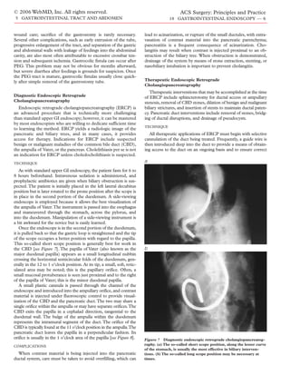 © 2006 WebMD, Inc. All rights reserved.                                                         ACS Surgery: Principles and Practice
 5 GASTROINTESTINAL TRACT AND ABDOMEN                                                     18 GASTROINTESTINAL ENDOSCOPY — 6


wound care; sacrifice of the gastrostomy is rarely necessary.               lead to acinarization, or rupture of the small ductules, with extra-
Several other complications, such as early extrusion of the tube,           vasation of contrast material into the pancreatic parenchyma;
progressive enlargement of the tract, and separation of the gastric         pancreatitis is a frequent consequence of acinarization. Cho-
and abdominal walls with leakage of feedings into the abdominal             langitis may result when contrast is injected proximal to an ob-
cavity, are also most often attributable to excessive crossbar ten-         struction of the biliary tree. When obstruction is demonstrated,
sion and subsequent ischemia. Gastrocolic fistula can occur after           drainage of the system by means of stone extraction, stenting, or
PEG. This problem may not be obvious for months afterward,                  nasobiliary intubation is important to prevent cholangitis.
but severe diarrhea after feedings is grounds for suspicion. Once
the PEG tract is mature, gastrocolic fistulas usually close quick-
ly after simple removal of the gastrostomy tube.                            Therapeutic Endoscopic Retrograde
                                                                            Cholangiopancreatography
                                                                               Therapeutic interventions that may be accomplished at the time
Diagnostic Endoscopic Retrograde                                            of ERCP include sphincterotomy for ductal access or ampullary
Cholangiopancreatography                                                    stenosis, removal of CBD stones, dilation of benign and malignant
   Endoscopic retrograde cholangiopancreatography (ERCP) is                 biliary strictures, and insertion of stents to maintain ductal paten-
an advanced procedure that is technically more challenging                  cy. Pancreatic duct interventions include removal of stones, bridg-
than standard upper GI endoscopy; however, it can be mastered               ing of ductal disruptions, and drainage of pseudocysts.
by most endoscopists who are willing to dedicate sufficient time
                                                                            TECHNIQUE
to learning the method. ERCP yields a radiologic image of the
pancreatic and biliary trees, and in many cases, it provides                   All therapeutic applications of ERCP must begin with selective
access for therapy. Indications for ERCP include suspected                  cannulation of the duct being treated. Frequently, a guide wire is
benign or malignant maladies of the common bile duct (CBD),                 then introduced deep into the duct to provide a means of obtain-
the ampulla of Vater, or the pancreas. Cholelithiasis per se is not         ing access to the duct on an ongoing basis and to ensure correct
an indication for ERCP unless choledocholithiasis is suspected.
TECHNIQUE
                                                                            a
    As with standard upper GI endoscopy, the patient fasts for 6 to
8 hours beforehand. Intravenous sedation is administered, and
prophylactic antibiotics are given when biliary obstruction is sus-
pected. The patient is initially placed in the left lateral decubitus
position but is later rotated to the prone position after the scope is
in place in the second portion of the duodenum. A side-viewing
endoscope is employed because it allows the best visualization of
the ampulla of Vater.The instrument is passed into the esophagus
and maneuvered through the stomach, across the pylorus, and
into the duodenum. Manipulation of a side-viewing instrument is
a bit awkward for the novice but is easily learned.
    Once the endoscope is in the second portion of the duodenum,
it is pulled back so that the gastric loop is straightened and the tip
of the scope occupies a better position with regard to the papilla.
This so-called short scope position is generally best for work in
the CBD [see Figure 7]. The papilla of Vater (also known as the             b
major duodenal papilla) appears as a small longitudinal nubbin
crossing the horizontal semicircular folds of the duodenum, gen-
erally in the 12 to 1 o’clock position. At its tip, a small, soft, retic-
ulated area may be noted; this is the papillary orifice. Often, a
small mucosal protuberance is seen just proximal and to the right
of the papilla of Vater; this is the minor duodenal papilla.
    A small plastic cannula is passed through the channel of the
endoscope and introduced into the ampullary orifice, and contrast
material is injected under fluoroscopic control to provide visual-
ization of the CBD and the pancreatic duct.The two may share a
single orifice within the ampulla or may have separate orifices.The
CBD exits the papilla in a cephalad direction, tangential to the
duodenal wall. The bulge of the ampulla within the duodenum
represents the intramural segment of the duct. The orifice of the
CBD is typically found at the 11 o’clock position in the ampulla.The
pancreatic duct leaves the papilla in a perpendicular fashion. Its
orifice is usually in the 1 o’clock area of the papilla [see Figure 8].     Figure 7 Diagnostic endoscopic retrograde cholangiopancreatog-
COMPLICATIONS                                                               raphy. (a) The so-called short scope position, along the lesser curve
                                                                            of the stomach, is usually the most effective in biliary interven-
  When contrast material is being injected into the pancreatic              tions. (b) The so-called long scope position may be necessary at
ductal system, care must be taken to avoid overfilling, which can           times.
 