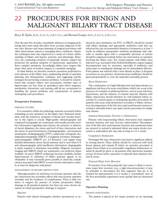 © 2005 WebMD, Inc. All rights reserved.                                                     ACS Surgery: Principles and Practice
5 Gastrointestinal Tract and Abdomen                           22 Procedures for Benign and Malignant Biliary Tract Disease — 1



22 PROCEDURES FOR BENIGN AND
   MALIGNANT BILIARY TRACT DISEASE
Bryce R.Taylor, M.D., F.A.C.S., F.R.C.S.C., and Bernard Langer, M.D., F.A.C.S., F.R.C.S.C.

Over the past few decades, remarkable advances in imaging tech-         duced by duct intubation (via PTC or ERCP), should be treated
nology have been made that allow more accurate diagnosis of bil-        with biliary drainage and appropriate antibiotics until they are
iary tract diseases and better planning of surgical procedures and      infection free; the recommended duration of treatment is at least 3
other interventions aimed at managing these conditions. Opera-          weeks. In addition, perioperative antibiotic prophylaxis with cefa-
tive techniques have also improved as a result of a better under-       zolin or another agent with a comparable spectrum of activity
standing of biliary and hepatic anatomy and physiology. More-           should be employed routinely before any intervention or operation
over, the continuing evolution of minimally invasive surgery has        involving the biliary tract. For certain patients with biliary tract
promoted the gradual adoption of laparoscopic approaches to             infection (e.g., associated with choledocholithiasis), urgent surgical
these complex operations. Accordingly, biliary tract surgery, like      decompression may be necessary, especially if antibiotics and
many other areas of modern surgery, is constantly changing.             endoscopic or transhepatic drainage are not immediately effective.
   In what follows, we describe common operations performed to          If the patient was referred with a stent already in place (a frequent
treat diseases of the biliary tract, emphasizing details of operative   occurrence in our practice), broad-spectrum antibiotics should be
planning and intraoperative technique and suggesting speciﬁc            given preoperatively to cover the anaerobes inevitably present.
strategies for preventing common problems. It should be remem-
bered that complex biliary tract procedures, whether open or              Renal Dysfunction
laparoscopic, are best done in specialized units where surgeons,           The combination of a high bilirubin level and hypovolemia is a
anesthetists, intensivists, and nursing staff all are accustomed to     signiﬁcant risk factor for acute renal failure, which can occur in the
handling the special problems and requirements of patients              presence of a number of additional factors, such as acute infection,
undergoing such procedures.                                             hypotension, and the infusion of contrast material. Patients with
                                                                        biliary obstruction should therefore be well hydrated before re-
                                                                        ceiving I.V. contrast agents or undergoing operative procedures. In
Preoperative Evaluation                                                 patients with acute renal dysfunction secondary to biliary obstruc-
                                                                        tion, decompression of the bile duct until renal function returns to
IMAGING STUDIES
                                                                        normal is advisable before any major elective procedure for malig-
   It is essential to deﬁne the pathologic anatomy accurately before    nant disease.
embarking on any operation on the biliary tract. Extensive famil-
iarity with the numerous variations of ductal and vascular anato-         Impaired Immunologic Function or Malnutrition
my in this region is crucial. High-quality ultrasonography and             Patients with long-standing biliary obstruction have impaired
computed tomography are noninvasive and usually provide excel-          immune function and may become malnourished. Decompres-
lent information regarding mass lesions, the presence or absence        sion of the bile duct until immune function and nutritional status
of ductal dilatation, the extent and level of duct obstruction, and     are restored to normal is indicated before any major elective pro-
the extent of vessel involvement. Cholangiography—percutaneous          cedure is undertaken; this may take as long as 4 to 6 weeks.
transhepatic cholangiography (PTC), endoscopic retrograde cho-
langiopancreatography (ERCP), or magnetic resonance cholangio-            Coagulation Dysfunction
pancreatography (MRCP) [see 5:3 Jaundice]—can supply more                  Prolonged bile duct obstruction may lead to signiﬁcant deﬁcits
detailed information about ductal anatomy and is used when CT           in clotting factors. These deﬁcits should be corrected with fresh
and ultrasonography yield insufﬁcient information. Angiography          frozen plasma and vitamin K before an operative procedure is
is rarely required to determine resectability. Magnetic resonance       begun. Even if there is no measurable coagulation dysfunction, vi-
imaging and MRCP, which are noninvasive, are preferred where            tamin K should be given to all patients with obstructive jaundice
available. As newer MRCP technology becomes available, further          at least 24 hours before operation to replenish their depleted vita-
improvements in deﬁnition of biliary anatomy appear to be               min K stores.
obtainable. It may eventually prove possible to avoid the compli-
cations associated with ERCP (a more invasive alternative) entire-        Projected Major Liver Resection
ly, at least for diagnostic indications.                                   If resection of an obstructing bile duct tumor is likely to neces-
                                                                        sitate major liver resection (e.g., a right trisectionectomy), it may
MANAGEMENT OF BILIARY OBSTRUCTION
                                                                        be advisable to decompress the liver segments that are to be
   Although jaundice by itself does not increase operative risk, bil-   retained for approximately 4 to 6 weeks; a “normalized” area of
iary obstruction has secondary effects that may increase operative      the liver presumably regenerates more quickly than an obstructed
mortality and the incidence of complications. There is little evi-      one.
dence to support the practice of routine preoperative biliary
drainage in all jaundiced patients, but there are some elective sit-
uations in which preoperative drainage is required.                     Operative Planning

  Infection                                                             PATIENT POSITIONING

  Patients with clinical cholangitis, whether spontaneous or in-          The patient is placed in the supine position on an operating
 