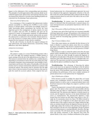 © 2005 WebMD, Inc. All rights reserved.                                                         ACS Surgery: Principles and Practice
5 Gastrointestinal Tract and Abdomen                                                                                 25 Splenectomy — 15


impact on the refinement of the corresponding open procedures.              formed splenectomy via a thoracoabdominal approach, but most
The principles of careful appreciation of fine anatomic details (as de-     have abandoned this approach. Appropriate retraction of the left
scribed for laparoscopic splenectomy) and maximal reduction of tis-         lobe of the liver and the abdominal wall is achieved with the help of
sue trauma from retractors or excessive tissue handling should be in-       surgical assistants placed on each side of the table or the use of self-
corporated into the planning of open splenectomy.                           retaining retractors.
  Total versus Partial Splenectomy                                             Troubleshooting In trauma cases, the anesthetist should
   As a consequence of the recognition that splenectomy renders             always be informed when the peritoneum is opened; release of a
patients susceptible to a lifelong risk of OPSI, it is now routine          tense hemoperitoneum can precipitate hypotension with the loss
practice to attempt splenic conservation. Accordingly, saving nor-          of tamponade.
mally functioning splenic parenchyma has become the most
                                                                              Step 2: Evacuation of Blood and Packing of the Abdomen
important goal in the management of splenic injuries. In some
50% of adults (and over 80% of children), this goal can be                    In trauma cases, gross blood and clots are evacuated manually
achieved by means of nonoperative treatment. In approximately               with large laparotomy sponges. All quadrants of the abdomen are
20% of adults, splenorrhaphy and partial splenectomy are possi-             then packed with laparotomy pads. Standard suction equipment is
ble; splenectomy is indicated in the remainder. Partial splenecto-          not very useful for evacuating large quantities of blood from the
my is also favored on occasion when excision of splenic tissue is           abdomen.
required for the treatment of other elective conditions.                      Step 3: Control of Splenic Artery
   For the sake of brevity, we describe the surgical technique for
total splenectomy and partial splenectomy concurrently, noting                 Once other major injuries are excluded, the first decision to be
differences only where significant.                                         made is whether to control the splenic artery first or to mobilize
                                                                            the spleen to the midline.This decision is dictated by the urgency
OPERATIVE TECHNIQUE                                                         of the clinical situation, the spleen size, and the presence of under-
                                                                            lying disease.
  Step 1: Incision                                                             If the decision is made to control the splenic artery first, the main
   The patient is supine, in a reverse Tredelenburg position with a         splenic trunk is identified above the pancreas via an approach that
15° tilt to the right. For maximal exposure, a midline incision is          leads to the lesser sac either through the gastrocolic ligament or
made, starting on the left side of the xiphoid process [see Figure 17].     through the avascular plane of the greater omentum above the distal
The incision is extended below the umbilicus for a variable distance,       transverse colon. Once dissected, the artery is controlled with a vas-
depending on circumstances such as the size of the patient, the surgi-      cular loop.The main artery can also be accessed and dissected poste-
cal situation (traumatic versus nontraumatic), the possibility of asso-     riorly after the spleen is mobilized [see Figure 18].
ciated injury, and the size of the spleen. Occasionally, a left subcostal
incision may be used for nontraumatic indications in patients with             Troubleshooting One advantage of dissecting the splenic
normal-size spleens. This incision may be extended onto the right           artery in the lesser sac (as opposed to the hilum) is that the splenic
side to form a chevron incision if necessary; however, this may im-         vein is rarely damaged, being located under the pancreas and away
pede the search for accessory spleens. Some surgeons have per-              from the artery. Good proximal control of the splenic blood sup-
                                                                            ply facilitates the performance of the more complex variations of
                                                                            partial splenectomy or total splenectomy for megaspleens.
                                                                              Step 4: Mobilization of Spleen
                                                                                If the decision is made to mobilize the spleen first, as in most
                                                                            trauma cases, mobilization should be carried out in a carefully
                                                                            planned manner; it is all too easy to compound splenic injury with
                                                                            ill-advised maneuvers that obligate the surgeon to perform a total
                                                                            splenectomy.
                                                                                Gastric decompression is ensured with a properly placed naso-
                                                                            gastric tube. The spleen is then retracted anteromedially with the
                                                                            left hand, with care taken to confirm proper retraction of the left
                                                                            abdominal wall. The phrenicocolic ligament is thereby placed on
                                                                            stretch, and the ligament insertion on the lateral abdominal wall
                                                                            serves as countertraction. The phrenicocolic ligament is then
                                                                            incised from the bottom up with either long scissors or the 45°-
                                                                            angle tip of a monopolar cautery [see Figure 19]. Efforts should be
                                                                            made to leave 2 cm of ligament on the spleen side and to avoid
                                                                            capsular injury. If the surgeon cannot put a finger behind the liga-
                                                                            ment, an assistant should elevate the ligament between the jaws of
                                                                            a right-angle clamp. The incision of the phrenicocolic ligament is
                                                                            then extended to the left crus of the diaphragm. Except in patients
                                                                            with portal hypertension or myeloproliferative disorders, this liga-
                                                                            ment is avascular. The left lateral portion of the gastrocolic liga-
Figure 17 Open splenectomy. Shown are midline and left sub-                 ment (the greater omentum) is also dissected away from the
costal incisions.                                                           splenic flexure of the colon to facilitate mobilization of the spleen.
 