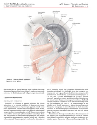 © 2005 WebMD, Inc. All rights reserved.                                                     ACS Surgery: Principles and Practice
5 Gastrointestinal Tract and Abdomen                                                                               25 Splenectomy — 4


                                                                                Gastrosplenic
                                                       Short Gastric            Ligament
                                                       Vessels
                                                                                                Splenorenal
                                       Cardia                                                   Ligament

                                                                                                              Splenic
                                                                                                              Vessels

                                                                                                                    Gastroepiploic
                                                                                                                    Artery




                               Lesser Sac




                                                                                                                        Phrenicocolic
                                                                                                                        Ligament




                                                                                                                    Sustentaculum
                                Gastrocolic                                                                         Lienis
                                Ligament

                                                                                                                  Splenocolic
                                                                                                                  Ligament




                                                    Greater
    Figure 3 Depicted are the suspensory            Omentum
    ligaments of the spleen.




dissection as well as damage with the linear stapler in the course     size of the spleen. Spleen size is expressed in terms of the maxi-
of en masse ligation of the splenic hilum (a maneuver more easily      mum interpole length (i.e., the length of the line joining the two
performed via the lateral approach to laparoscopic splenectomy).       organ poles) and is generally classified into three categories: (1)
                                                                       normal spleen size (< 11 cm), (2) moderate splenomegaly (11 to
                                                                       20 cm), and (3) severe splenomegaly (> 20 cm).16 Because
Laparoscopic Splenectomy                                               extremely large spleens present special technical problems that test
                                                                       the current limits of laparoscopic surgery, we make use of a fourth
PREOPERATIVE EVALUATION
                                                                       category for spleens longer than 30 cm or heavier than 3 kg, which
   Currently, we consider all patients evaluated for elective          we call megaspleens [see Table 1]. The ultrasonographer is also
splenectomy to be potential candidates for laparoscopic splenec-       asked to try to identify any accessory spleens that may be present.
tomy. Contraindications to a laparoscopic approach include severe      Computed tomography is done when there is doubt about the
portal hypertension, uncorrectable coagulopathy, severe ascites,       exactness of the ultrasonographic measurement; such measure-
and most traumatic injuries to the spleen. Extreme splenomegaly        ment is sometimes inaccurate at the upper pole and with spleens
remains a relative contraindication as well. Because most patients     longer than 16 cm.
scheduled for laparoscopic splenectomy have hematologic disor-            Patients receive thorough counseling about the consequences of
ders, they undergo the same hematologic preparation that patients      the asplenic state. Polyvalent pneumococcal vaccine is adminis-
scheduled for open surgery do—namely, steroids and γ-globulins         tered at least 2 weeks before operation in all cases; preoperative vac-
(when required). Ultrasonography is performed to determine the         cination against Haemophilus influenzae and meningococci is also
 