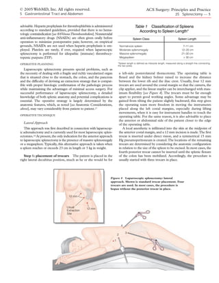 © 2005 WebMD, Inc. All rights reserved.                                                                  ACS Surgery: Principles and Practice
5 Gastrointestinal Tract and Abdomen                                                                                                25 Splenectomy — 5


advisable. Heparin prophylaxis for thrombophlebitis is administered                           Table 1 Classification of Spleens
according to standard guidelines, provided that there is no hema-                               According to Spleen Length*
tologic contraindication [see 6:6 Venous Thromboembolism]. Nonsteroidal
anti-inflammatory drugs (NSAIDs) are often given orally before                              Spleen Class                               Spleen Length
operation to minimize postoperative pain; however, on empirical
grounds, NSAIDs are not used when heparin prophylaxis is em-                      Normal-size spleen                                       7–11 cm
ployed. Platelets are rarely, if ever, required when laparoscopic                 Moderate splenomegaly                                   12–20 cm
splenectomy is performed for idiopathic (immune) thrombocy-                       Massive splenomegaly                                    21–30 cm
topenic purpura (ITP).                                                            Megaspleen                                               > 30 cm

OPERATIVE PLANNING                                                            *Spleen length is defined as interpole length, measured along a straight line connecting
                                                                              the two poles.
   Laparoscopic splenectomy presents special problems, such as
the necessity of dealing with a fragile and richly vascularized organ             a left-side posterolateral thoracotomy. The operating table is
that is situated close to the stomach, the colon, and the pancreas                flexed and the kidney bolster raised to increase the distance
and the difficulty of devising an extraction strategy that is compat-             between the lower rib and the iliac crest. Usually, four 12 mm
ible with proper histologic confirmation of the pathologic process                trocars are used around the costal margin so that the camera, the
while maintaining the advantages of minimal access surgery. For                   clip applier, and the linear stapler can be interchanged with max-
successful performance of laparoscopic splenectomy, a detailed                    imum flexibility [see Figure 4]. The trocars must be far enough
knowledge of both splenic anatomy and potential complications is                  apart to permit good working angles. Some advantage may be
essential. The operative strategy is largely determined by the                    gained from tilting the patient slightly backward; this step gives
anatomic features, which, as noted [see Anatomic Considerations,                  the operating team more freedom in moving the instruments
above], may vary considerably from patient to patient.17                          placed along the left costal margins, especially during lifting
                                                                                  movements, when it is easy for instrument handles to touch the
OPERATIVE TECHNIQUE
                                                                                  operating table. For the same reason, it is also advisable to place
                                                                                  the anterior or abdominal side of the patient closer to the edge
  Lateral Approach                                                                of the operating table.
   This approach was first described in connection with laparoscop-                  A local anesthetic is infiltrated into the skin at the midpoint of
ic adrenalectomy and is currently used for most laparoscopic splen-               the anterior costal margin, and a 12 mm incision is made.The first
ectomies.18 At present, the only indication for the anterior approach             trocar is inserted under direct vision, and a symmetrical 15 mm
to laparoscopic splenectomy is the presence of massive splenomegaly               Hg pneumoperitoneum is created.The locations of the remaining
or a megaspleen.Typically, this alternative approach is taken when                trocars are determined by considering the anatomic configuration
a spleen reaches or exceeds 23 cm in length or 3 kg in weight.                    in relation to the size of the spleen to be excised. In most cases, the
                                                                                  fourth posterior trocar cannot be inserted until the splenic flexure
   Step 1: placement of trocars The patient is placed in the                      of the colon has been mobilized. Accordingly, the procedure is
right lateral decubitus position, much as he or she would be for                  usually started with three trocars in place.




                                                                     Figure 4 Laparoscopic splenectomy: lateral
                                                                     approach. Shown is standard trocar placement. Four
                                                                     trocars are used. In most cases, the procedure is
                                                                     begun without the posterior trocar in place.

                                     12 mm


                                   Usual
                                                   12 mm
                                   Extraction
                                   Site



                                                                                   4

                                                                                       3
                                                                              2

                                                                          1
 