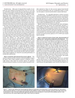 © 2005 WebMD, Inc. All rights reserved.                                                       ACS Surgery: Principles and Practice
5 Gastrointestinal Tract and Abdomen                                                                                25 Splenectomy — 6


   Troubleshooting. After years of using the Veress needle, we now       fully explored [see Figure 6]. Any accessory spleens found should
prefer the open method of inserting the first trocar. It is true that    be removed immediately; they are considerably harder to locate
use of the Veress needle is for the most part safe; however, the small   once the spleen is removed and the field is stained with blood.
number of catastrophic complications that occur with blind meth-
ods of first trocar insertion are more and more difficult to justify.       Troubleshooting. It is especially important to retrieve accessory
Admittedly, these complications are infrequent, and thus, it is          spleens from patients with ITP, in whom the presence of overlooked
unlikely that even a large randomized trial would be able to show        accessory spleens has been associated with recurrence of the disease.
any significant differences between various methods of first trocar      Remedial operation for excision of missed accessory spleens has
insertion. Nevertheless, even though complications occur with the        been reported to bring remission of recurrent disease; such operation
open method of first trocar insertion as well, they are very uncom-      can be performed laparoscopically.The overall retrieval rate for ac-
mon and tend to be limited to trauma to the intestine or the omen-       cessory spleens should fall between 15% and 30%.
tal blood vessels; they do not have the same serious consequences           Splenic activity has been demonstrated after open and laparo-
as the major vessel injury that may arise from blind trocar insertion.   scopic splenectomy for trauma and hematologic disorders19,20;
   Trocar placements differing from the ones we describe may be          accordingly, it is advisable to wash out and recover all splenic frag-
considered. More experienced surgeons (or those simply wishing           ments resulting from intraoperative trauma at the end of the pro-
to make the procedure easier) may choose to replace one or two           cedure.This step is particularly important for patients with ITP, in
12 mm trocars with 5 mm trocars [see Figure 5a]. The procedure           whom intraoperative trauma to the spleen is thought to contribute
can also be performed with only three trocars. In leaner patients,       to postoperative scan-detectable splenic activity. As of this writing,
one of the trocars can be inserted into the umbilicus to gain a cos-     we have recovered accessory spleens in 33% of ITP cases treated
metic advantage.The advent of needlescopic techniques has made           laparoscopically.
it possible to replace some of the 5 and 12 mm trocars with 3 mm
trocars. The ultimate (i.e., least invasive) technique, usually              Step 3: control of vessels at lower pole, demonstration of
reserved for lean patients with ITP and normal-size spleens,             “splenic tent,” and incision of phrenicocolic ligament The
involves one 12 mm trocar placed in the umbilicus and two 3 mm           splenic flexure is partially mobilized by incising the splenocolic lig-
trocars placed subcostally [see Figure 5b]. This approach requires       ament, the lower part of the phrenicocolic ligament, and the sus-
two different camera-laparoscope setups, so that a 3 mm laparo-          tentaculum lienis. The incision is carried slightly into the left side
scope can be interchanged with a 10 mm laparoscope as necessary          of the gastrocolic ligament. This step affords access to the gastro-
to permit application of clips or staplers through the umbilical         splenic ligament, which can then be readily separated from the
incision once the dissection is completed. The specimen is then          splenorenal ligament to create what looks like a tent.This maneu-
retrieved through the umbilicus. Because the use of 3 mm laparo-         ver cannot be accomplished in all cases, but when it can be done,
scopes is accompanied by a decrease in available intra-abdominal         it simplifies the procedure considerably.The walls of this so-called
light and focal width, a meticulously bloodless field and sophisti-      splenic tent are made of the gastrosplenic ligament on the left and
cated surgical judgment are critical for successful performance of       the splenorenal ligament on the right, and the floor is made up of
needlescopic splenectomy.                                                the stomach. In fact, this maneuver opens the lesser sac in its lat-
                                                                         eral portion (a point that is better demonstrated with gentle
   Step 2: search for and retrieval of accessory spleens The             upward retraction of the splenic tip) [see Figure 7].
camera is inserted, and the stomach is retracted medially to expose          The branches of the left gastroepiploic artery are controlled
the spleen. Then a fairly standard sequence is followed. A thor-         with the electrocautery or with clips, depending on the size of the
ough search is then made for accessory spleens. To maximize              branches.The avascular portion of the gastrosplenic ligament, sit-
retrieval, all known locations of accessory spleens should be care-      uated between the gastroepiploic artery and the short gastric ves-

a                                                                        b




 Figure 5 Laparoscopic splenectomy: lateral approach. Shown are alternative trocar placements. (a) In some patients (e.g., thin patients
 with normal-size spleens), a 12 mm trocar may be placed in the umbilicus to gain a cosmetic advantage, and most of the other trocars may
 be downsized to 5 mm. (b) In the needlescopic approach, only three trocars are placed: a 12 mm trocar in the umbilicus and two 3 mm
 subcostal trocars.Two camera-laparoscope setups (3 and 10 mm) are required.
 