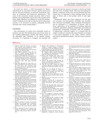 © 2008 BC Decker Inc                                                                                            ACS Surgery: Principles and Practice
5 GASTROINTESTINAL TRACT AND ABDOMEN                                                                       29 INTESTINAL ANASTOMOSIS — 13

   As noted (see above), a 1998 meta-analysis by Macrae                          factors and take the measures necessary to prevent any harm
demonstrated an association between stapled anastomoses                          that may ensue if leakage results. This may mean giving the
and an increased incidence of colorectal anastomotic stric-                      patient a temporary stoma. Even if fecal diversion has been
tures, in comparison with hand-sewn anastomoses.39 The                           carried out, it is important to keep watching closely for any
cause of this association remains uncertain. Most of these                       signs of failure and to take prompt action if such signs
patients were asymptomatic and in those who required treat-                      appear.
ment, simple dilatation was sufﬁcient to rectify the problem.                       Anastomotic failure rates have improved over the past
A 2007 Cochrane review did not ﬁnd the risk of anastomotic                       two centuries, and postoperative morbidity and mortality
stricture to be increased in patients undergoing ileocolic                       have decreased accordingly. These beneﬁcial developments
resection with a linear cutting stapler.40                                       can be attributed to a combination of factors, such as
                                                                                 better appreciation of the principles of healing, improved
                                                                                 anesthesia, appropriate antibiotic prophylaxis, and enhanced
Conclusion                                                                       postoperative monitoring. Currently, with the emergence
  Any anastomosis, no matter how technically sound on                            of laparoscopic colorectal surgery, it is essential that the
creation, may fail. The limiting factor may be the tissue or                     surgeon continues to practice the same principles of creating
the resulting inﬂammatory sequelae that follow closure of                        a join—good apposition of the edges, without tension
the abdominal wall. Therefore, as for ultralow anterior                          and with an optimal blood supply—just as for open colorectal
resections, it is important to recognize any potential risk                      surgery.


References

 1. Singh K, Aitken RJ. Outcome in patients           14. Martens MF, Hendriks T. Postoperative                      interrupted intestinal anastomosis: a prospec-
    with colorectal cancer managed by surgical            changes in collagen synthesis in intestinal                tive randomized trial. Ann Surg 2000;231:
    trainees. Br J Surg 1999;86:1332–6.                   anastomoses of the rat: differences between                832–7.
 2. Gillespie IE. Intestinal anastomosis. Br Med J        small and large bowel. Gut 1991;32:1482–7.           30.   Shikata S, Yamagishi H, Taji Y, et al. Single-
    (Clin Res Ed) 1983;286:1002.                      15. Martens MF, de Man BM, Hendriks T, Goris                   versus two- layer intestinal anastomosis: a
 3. Smith SRG, Connolly JC, Crane PW. The                 RJ. Collagen synthetic capacity throughout                 meta-analysis of randomized controlled trials.
    effect of surgical drainage materials on              the uninjured and anastomosed intestinal                   BMC Surg 2006;6:2.
    colonic healing. Br J Surg 1982;69:153.               wall. Am J Surg 1992;164:354–60.                     31.   Chassin JL, Rifkind KM, Turner JW. Errors
 4. Matthiessen P, Hallbook O, Rutegard J, et al.     16. Khoury GA, Waxman BP. Large bowel                          and pitfalls in stapling gastrointestinal tract
    Defunctioning stoma reduces symptomatic               anastomosis: I. The healing process and                    anastomoses. Surg Clin North Am 1984;64:
    anastomotic leakage after low anterior resec-         sutured anastomoses: a review. Br J Surg
                                                                                                                     441–59.
    tion of the rectum for cancer: a randomized           1983;70:61.
                                                                                                               32.   Ravitch MM. Intersecting staple lines in
    multicenter trial. Ann Surg 2007;246:             17. Schrock TR, Deveney CW, Dunphy JE.
                                                                                                                     intestinal anastomoses. Surgery 1985;97:
    207–14.                                               Factors contributing to leakage of colonic
                                                          anastomoses. Ann Surg 1973;177:513.                        8–15.
 5. Enker WE, Merchant N, Cohen AM, et al.                                                                     33.   Chung RS. Blood ﬂow in colonic anastomo-
    Safety and efﬁcacy of low anterior resection      18. Daly JM, Vars HM, Dudrick SJ. Effects
                                                          of protein depletion on strength of colonic                ses. Effect of stapling and suturing. Ann Surg
    for rectal cancer: 681 consecutive cases                                                                         1987;206:335–9.
    from a specialty service. Ann Surg 1999;230:          anastomoses. Surg Gynecol Obstet 1972;134:
                                                          15–21.                                               34.   Julian TB, Ravitch MM. Evaluation of the
    544–52; discussion 552–4.                                                                                        safety of end-to-end (EEA) stapling anasto-
                                                      19. Hastings JC, Van Winkle W, Barker E.
 6. Matthiessen P, Hallbook O, Andersson M,                                                                          moses across linear stapled closures. Surg
                                                          Effects of suture materials on healing of
    et al. Risk factors for anastomotic leakage                                                                      Clin North Am 1984;64:567–77.
                                                          wounds of the stomach and colon. Surg
    after anterior resection of the rectum.                                                                    35.   Brennan SS, Pickford IR, Evans M, Pollock
                                                          Gynecol Obstet 1975;140:701.
    Colorectal Dis 2004;6:462–9.                                                                                     AV. Staples or sutures for colonic anastomo-
                                                      20. Tagart RE. Colorectal anastomosis: factors
 7. Fielding LP, Stewart-Brown S, Blesovsky L,                                                                       ses—a controlled clinical trial. Br J Surg 1982;
                                                          inﬂuencing success. J R Soc Med 1981;74:
    Kearney G. Anastomotic integrity after oper-
                                                          111–8.                                                     69:722–4.
    ations for large-bowel cancer: a multicentre
                                                      21. Bissett IP. Ileocolic anastomosis. Br J Surg         36.   Greenstein A, Rogers P, Moss G. Doubled
    study. Br Med J 1980;281:411–4.                       2007;94:1447–8.                                            fourth-day colorectal anastomotic strength
 8. Karanjia ND, Corder AP, Bearn P, Heald RJ.        22. Munday C, McGinn FP. A comparison of                       with complete retention of intestinal mature
    Leakage from stapled low anastomosis after            polyglycolic acid and catgut sutures in rat                wound collagen and accelerated deposition
    total mesorectal excision for carcinoma of the        colonic anastomoses. Br J Surg 1976;63:                    following immediate full enteral nutrition.
    rectum. Br J Surg 1994;81:1224–6.                     870–2.
 9. Pakkastie TE, Luukkonen PE, Jarvinen HJ.                                                                         Surg Forum 1978;29:78–81.
                                                      23. Koruda MJ, Rolandelli RH. Experimental               37.   Kracht M, Hay JM, Fagniez PL, Fingerhut A.
    Anastomotic leakage after anterior resection          studies on the healing of colonic anastomoses.
    of the rectum. Eur J Surg 1994;160:293–7;                                                                        Ileocolonic anastomosis after right hemico-
                                                          J Surg Res 1990;48:504–15.                                 lectomy for carcinoma: stapled or hand-sewn?
    discussion 299–300.                               24. Olsen GB, Letwin E, Williams HT. Clinical
10. de Hingh IH, de Man BM, Lomme RM, et al.                                                                         A prospective, multicenter, randomized trial.
                                                          experience with the use of a single-layer                  Int J Colorectal Dis 1993;8:29–33.
    Colonic anastomotic strength and matrix               intestinal anastomosis. Can J Surg 1968;11:
    metalloproteinase activity in an experimental                                                              38.   Docherty JG, McGregor JR, Akyol AM, et al.
                                                          97–100.                                                    Comparison of manually constructed and
    model of bacterial peritonitis. Br J Surg 2003;   25. Irvin TT, Goligher JC. Aetiology of disrup-
    90:981–8.                                                                                                        stapled anastomoses in colorectal surgery.
                                                          tion of intestinal anastomoses. Br J Surg
11. Syk I, Agren MS, Adawi D, Jeppsson B. Inhi-                                                                      West of Scotland and Highland Anastomosis
                                                          1973;60:461–4.
    bition of matrix metalloproteinases enhances                                                                     Study Group. Ann Surg 1995;221:176–84.
                                                      26. Sarin S, Lightwood RG. Continuous single-
    breaking strength of colonic anastomoses in                                                                39.   MacRae HM, McLeod RS. Handsewn vs.
                                                          layer gastrointestinal anastomosis: a pro-
    an experimental model. Br J Surg 2001;88:             spective audit. Br J Surg 1989;76:493–5.                   stapled anastomoses in colon and rectal
    228–34.                                           27. Shandall A, Lowndes R, Young HL. Colonic                   surgery: a meta-analysis. Dis Colon Rectum
12. Hesp F, Hendriks T, Lubbers E-J. Wound                anastomotic healing and oxygen tension. Br                 1998;41:180–9.
    healing in the intestinal wall: a comparison          J Surg 1985;72:606–9.                                40.   Choy PYG, Bissett IP, Docherty JG, et al.
    between experimental ileal and colonic            28. Jiborn H, Ahonen J, Zederfeldt B. Healing                  Stapled versus handsewn methods for ileoco-
    anastomoses. Dis Colon Rectum 1984;24:                of experimental colonic anastomoses: III.                  lic anastomoses. Cochrane Database Syst Rev
    99.                                                   Collagen metabolism in the colon after                     2007;(3):CD004320.
13. Wise L, McAlister W, Stein T. Studies on the          left colon resection. Am J Surg 1980;139:            41.   Akyol AM, McGregor JR, Galloway DJ, et al.
    healing of anastomoses of small and large             398–405.                                                   Recurrence of colorectal cancer after sutured
    intestines. Surg Gynecol Obstet 1975;141:         29. Burch JM, Franciose RJ, Moore EE, et al.                   and stapled large bowel anastomoses. Br J
    190.                                                  Single-layer continuous versus two-layer                   Surg 1991;78:1297–300.




                                                                                                                                                              09/08
 