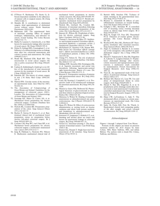 © 2008 BC Decker Inc                                                                                               ACS Surgery: Principles and Practice
5 GASTROINTESTINAL TRACT AND ABDOMEN                                                                          29 INTESTINAL ANASTOMOSIS — 14

42. O’Dwyer P, Ravikumar TS, Steele G, Jr.                  mechanical bowel preparation in elective              72. Ravitch MM, Steichen FM. Technics of
    Serum dependent variability in the adherence            colonic resection. Br J Surg 2007;94:689–95.              staple suturing in the gastrointestinal tract.
    of tumour cells to surgical sutures. Br J Surg    57.   Bucher P, Gervaz P, Morel P. Should pre-                  Ann Surg 1972;175:815–37.
    1985;72:466–9.                                          operative mechanical bowel preparation be             73. Brunius U, Zederfeldt B. Effects of anti-
43. Murphy JB. A contribution to abdominal                  abandoned? Ann Surg 2007;245:662.                         inﬂammatory treatment on wound healing.
    surgery, ideal approximation of abdominal         58.   Nichols RL, Gorbach SL, Condon RE.                        Acta Chir Scand 1965;129:462–7.
    viscera without suture. North American                  Alteration of intestinal microﬂora following          74. Goligher J MC, McAdam W. A controlled
    Practitioner 1892;4:481.                                preoperative mechanical preparation of the                trial of inverting versus everting intestinal
44. Ballantyne GH. The experimental basis                   colon. Dis Colon Rectum 1971;14:123–7.                    suture in clinical large bowel surgery. Br J
    of intestinal suturing. Effect of surgical        59.   Jimenez JC, Wilson SE. Prophylaxis of infec-              Surg 1970;57:817.
    technique, inﬂammation, and infection on                tion for elective colorectal surgery. Surg            75. Burg R, Geigle CF, Faso JM, Theuerkauf
                                                            Infect (Larchmt) 2003;4:273–80.                           FJ Jr. Omission of routine gastric decom-
    enteric wound healing. Dis Colon Rectum
                                                      60.   Thomas C, Stevenson M, Riley TV. Antibiot-                pression. Dis Colon Rectum 1978;21:
    1984;27:61–71.
                                                            ics and hospital-acquired Clostridium difﬁcile–           98–100.
45. Rullier E, Laurent C, Garrelon JL, et al. Risk                                                                76. Reasbeck PG, Rice ML, Herbison GP. Naso-
    factors for anastomotic leakage after resection         associated diarrhoea: a systematic review. J
                                                            Antimicrob Chemother 2003;51:1339–50.                     gastric intubation after intestinal resection.
    of rectal cancer. Br J Surg 1998;85:355–8.                                                                        Surg Gynecol Obstet 1984;158:354–8.
46. Dehni N, Schlegel RD, Cunningham C, et al.        61.   McFarland LV, Surawicz CM, Stamm WE.
                                                            Risk factors for Clostridium difﬁcile carriage        77. Argov S, Goldstein I, Barzilai A. Is routine
    Inﬂuence of a defunctioning stoma on leakage                                                                      use of the nasogastric tube justiﬁed in upper
    rates after low colorectal anastomosis and              and C. difﬁcile–associated diarrhea in a cohort
                                                                                                                      abdominal surgery? Am J Surg 1980;139:
    colonic J pouch–anal anastomosis. Br J Surg             of hospitalized patients. J Infect Dis 1990;
                                                                                                                      849–50.
    1998;85:1114–7.                                         162:678–84.
                                                                                                                  78. Merad F, Yahchouchi E, Hay JM, Fingerhut
47. Heald RJ, Husband EM, Ryall RD. The               62.   Chang VT, Nelson K. The role of physical
                                                                                                                      A, Laborde Y, Langlois-Zantain O. Prophy-
    mesorectum in rectal cancer surgery—the                 proximity in nosocomial diarrhea. Clin Infect             lactic abdominal drainage after elective
    clue to pelvic recurrence? Br J Surg 1982;69:           Dis 2000;31:717–22.                                       colonic resection and suprapromontory anas-
                                                      63.   Millikan KW, Szczerba SM, Dominguez JM,                   tomosis: a multicenter study controlled
    613–6.
                                                            et al. Superior mesenteric and portal vein                by randomization. French Associations for
48. Carlsen E, Schlichting E, Guldvog I, et al. Ef-
                                                            thrombosis following laparoscopic-assisted                Surgical Research. Arch Surg 1998;133:
    fect of the introduction of total mesorectal
                                                            right hemicolectomy. Report of a case. Dis                309–14.
    excison for the treatment of rectal cancer. Br
                                                            Colon Rectum 1996;39:1171–5.                          79. Yates JL. An experimental study of the local
    J Surg 1998;85:526–29.
                                                      64.   Bozzetti F. Perioperative nutrition of patients           effects of peritoneal drainage. Surg Gynecol
49. Edwards DP. The history of colonic surgery
                                                            with gastrointestinal cancer. Br J Surg 2002;             Obstet 1905;1:473.
    in war. J R Army Med Corps 1999;145:
                                                            89:1201–2.                                            80. Berliner SD, Burson LC, Lear PE. Use and
    107–8.                                            65.   Carty NJ, Keating J, Campbell J, et al. Pro-
50. Halsted WS. Circular suture of the intestine:                                                                     abuse of intraperitoneal drains in colon
                                                            spective audit of an extramucosal technique               surgery. Arch Surg 1964;89:686–9.
    an experimental study. Am J Med Sci 1887;               for intestinal anastomosis. Br J Surg 1991;78:        81. Merad F, Hay JM, Fingerhut A, et al. Is
    94:436–61.                                              1439.                                                     prophylactic pelvic drainage useful after elec-
51. The Association of Coloproctology of              66.   Munck A, Guyre PM, Holbrook NJ. Physio-                   tive rectal or anal anastomosis? A multicenter
    Great Britain and Ireland. Guidelines for the           logical functions of glucocorticoids in stress            controlled randomized trial. French Associa-
    management of colorectal cancer (2001).                 and their relation to pharmacological actions.            tion for Surgical Research. Surgery 1999;125:
    London: The Association of Coloproctology               Endocr Rev 1984;5:25–44.                                  529–35.
    of Great Britain and Ireland; 2001.               67.   Matsusue S, Walser M. Healing of intestinal           82. Manz CW, LaTendresse C, Sako Y. The
52. Guenaga KF, Matos D, Castro AA, et al.                  anastomoses in adrenalectomized rats given                detrimental effects of drains on colonic anas-
    Mechanical bowel preparation for elective               corticosterone. Am J Physiol 1992;263(1 Pt                tomoses: an experimental study. Dis Colon
    colorectal surgery. Cochrane Database Syst              2):R164–8.                                                Rectum 1970;13:17–25.
    Rev 2005;(1):CD001544.                            68.   Quan ZY, Walser M. Effect of corticosterone           83. Sailer M, Fuchs KH, Fein M, Thiede A.
53. Nichols RL, Condon RE. Preoperative prep-               administration at varying levels on leucine               Randomized clinical trial comparing quality
    aration of the colon. Surg Gynecol Obstet               oxidation and whole body protein synthesis                of life after straight and pouch coloanal
    1971;132:323–37.                                        and breakdown in adrenalectomized rats.                   reconstruction. Br J Surg 2002;89:1108–17.
54. Bucher P, Gervaz P, Soravia C, et al. Ran-              Metabolism 1991;40:1263–7.
    domized clinical trial of mechanical bowel        69.   Sorensen LT, Jorgensen T, Kirkeby LT, et al.
    preparation versus no preparation before                Smoking and alcohol abuse are major risk
    elective left-sided colorectal surgery. Br J            factors for anastomotic leakage in colorectal
                                                                                                                                 Acknowledgment
    Surg 2005;92:409–14.                                    surgery. Br J Surg 1999;86:927–31.
55. Contant CM, Hop WC, van’t Sant HP, et al.         70.   Getzen LC. Intestinal suturing: I. The devel-         Figures 1 through 7 adapted from Tom Moore.
    Mechanical bowel preparation for elective               opment of intestinal sutures. Curr Probl Surg            Portions of this chapter are based on previous
    colorectal surgery: a multicentre randomised            1969:3–48.                                            iterations written for ACS Surgery by Zane
    trial. Lancet 2007;370:2112–7.                    71.   Kratzer GL, Onsanit T. Single layer steel wire        Cohen, MD, Barry Sullivan, MD, and Julian
56. Jung B, Pahlman L, Nystrom PO, Nilsson                  anastomosis of the intestine. Surg Gynecol            Britton. The authors wish to thank Drs. Cohen,
    E. Multicentre randomized clinical trial of             Obstet 1974;139:93–4.                                 Sullivan, and Britton.




09/08
 