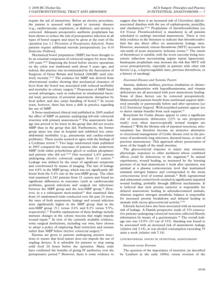 © 2008 BC Decker Inc                                                                      ACS Surgery: Principles and Practice
5 GASTROINTESTINAL TRACT AND ABDOMEN                                                  29 INTESTINAL ANASTOMOSIS — 7

require the aid of intensivists. Before an elective procedure,    suggest that there is an increased risk of Clostridium difﬁcile–
the patient is assessed with regard to systemic diseases          associated diarrhea with the use of cephalosporin, penicillin,
(e.g., cardiovascular, respiratory, or diabetes), and anemia is   and clindamycin.60–62 Prophylaxis of thromboembolism [see
corrected. Adequate preoperative antibiotic prophylaxis has       6:6 Venous Thromboembolism] is mandatory in all patients
been shown to reduce the risk of postoperative infection in all   scheduled to undergo intestinal anastomosis. There is very
types of bowel surgery and must be given at the start of the      little evidence in the literature to indicate that thromboembo-
operation [see 1:1 Prevention of Postoperative Infection]. Some   lism has any direct effect on anastomotic leakage rates.
patients require additional steroids perioperatively [see 8:10    However, mesenteric venous thrombosis (MVT) accounts for
Endocrine Problems].                                              one-tenth of acute mesenteric ischemic events.63 The extent
   Mechanical bowel preparation (MBP) has been thought to         of thromboses is variable, with the worst outcome being mes-
be an essential component of colorectal surgery for more than     enteric infarction necessitating urgent repeat laparotomy.
100 years.49,50 Emptying the bowel before elective operations     Inadequate prophylaxis may increase the risk that MVT will
on the colon was traditional until about 5 years ago, and         occur postoperatively, especially in patients with other risk
indeed, this practice was recommended by the Association of       factors (e.g., a hypercoagulable state, previous thrombosis, or
Surgeons of Great Britain and Ireland (ASGBI) until rela-         a history of smoking).
tively recently.51,52 The evidence for MBP was derived from
                                                                    Associated Diseases and Systemic Factors
observational studies showing that mechanical clearance of
feces from the bowel was associated with reduced morbidity           Anemia, diabetes mellitus, previous irradiation or chemo-
and mortality in colonic surgery.53 Proponents of MBP listed      therapy, malnutrition with hypoalbuminemia, and vitamin
several advantages, such as reduction in intraluminal bacte-      deﬁciencies are all associated with poor anastomotic healing.
rial load, prevention of potential anastomotic disruption by      Some of these factors can be corrected preoperatively.
fecal pellets and also easier handling of bowel.54 In recent      Malnourished patients beneﬁt from nutritional support deliv-
years, however, there has been a shift in practice regarding      ered enterally or parenterally before and after operation [see
the use of MBP.                                                   8:22 Nutritional Support]. Well-nourished patients appear not
   A Swiss randomized clinical trial published in 2005 studied    to derive similar beneﬁts from such support.64
the effect of MBP on patients undergoing left-side colorectal        Resections for Crohn disease appear to carry a signiﬁcant
resection with primary anastomosis.54 The anastomotic leak-       risk of anastomotic dehiscence (12% in one prospective
age rate proved to be lower in the group that did not receive     study) even when macroscopically normal margins are
MBP than in the group that did. Furthermore, the former           obtained.65 With the lifetime risk of repeated resections, stric-
group spent less time in hospital and exhibited less extra-       tureplasty has therefore become an attractive alternative
abdominal morbidity (e.g., pneumonia and cardiac-related          to resectional management of Crohn disease even in the pre-
problems). These results seemed to agree with the ﬁndings of      sence of moderately long strictures, diseased tissue, or sites of
a Cochrane review.52 Two large randomized trials published        previous anastomoses. This approach allows preservation of
in 2007 compared the outcomes of patients who underwent           more of the length of the small intestine.
MBP (with either polyethylene glycol or sodium phosphate)            The glucocorticoid response to injury may attenuate
and patients who did not.55,56 One recruited 1,431 patients       physiologic responses to other mediators whose combined
undergoing elective colorectal surgery from 13 centers.55         effects could be deleterious to the organism.66 In animal
Leakage was deﬁned by the onset of signiﬁcant symptoms            experiments, wound healing, as measured by the bursting
and corroborated by means of imaging. The rate of leakage         pressure of an ileal anastomosis 1 week after operation, was
                                                                  optimal at a plasma corticosterone level that maintained
was 4.8% in the MBP group, which was not signiﬁcantly dif-
                                                                  maximal nitrogen balance and corresponded to the mean
ferent from the 5.4% rate in the non-MBP group. The other
                                                                  corticosterone level of normal animals.67 Both supranormal
trial examined 1,343 patients from 21 centers and found no
                                                                  and subnormal cortisol levels resulted in signiﬁcantly impaired
signiﬁcant differences in outcomes (such as cardiovascular
                                                                  wound healing, probably through different mechanisms. It
problems, general infections and surgical site infections)
                                                                  is believed that slow protein turnover is responsible for
between the MBP group and the non-MBP group.56 How-
                                                                  delayed anastomotic healing in adrenalectomized animals,
ever, in a a subsequent meta-analysis57 that examined data
                                                                  whereas negative nitrogen metabolic balance is responsible
from 10 randomized trials conducted over the past 24 years,
                                                                  for increased protein breakdown and delayed healing in
the rates of both anastomotic leakage and wound infection
                                                                  animals with excess glucocorticoid activity.67,68
were signiﬁcantly higher in the MBP group than in the
                                                                     Lifestyle factors have also been associated with an increased
non-MBP group (5.1 versus 2.6% and 8.2% versus 5.5%,
                                                                  risk of leakage. A Danish prospective study of 333 consecu-
respectively).57 Possible explanations of these ﬁndings include
                                                                  tive patients undergoing colorectal resection collected lifestyle
immune changes in the colonic mucosa that might impede
                                                                  information by means of a questionnaire.69 The overall leak-
wound repair.57 In view of the currently available evidence,
                                                                  age rate was 15.9% (53 out of 333). Smoking was found to
some surgical institutions, including our own, have chosen
                                                                  be associated with an increased risk of anastomotic leakage
to adopt a policy of employing ﬂuid restriction and enemas
                                                                  (relative risk 3.18), as was alcohol consumption exceeding 35
rather than MBP before elective colorectal surgery.58
                                                                  units a week (relative risk 7.18).
   Enemas are given to patients undergoing anterior resec-
tions to ensure that fecal matter does not impede the use of      controversial issues in intestinal anastomosis
stapling devices. It is advisable for patients to stop eating
solid food 24 hours before the operation. Many trials               Inversion versus Eversion
have conﬁrmed the beneﬁts of giving IV antibiotics over the         The question of the importance of inversion (as described
perioperative period.59 However, there is some evidence to        by Lembert in the early 1800s) versus eversion of the



                                                                                                                             09/08
 