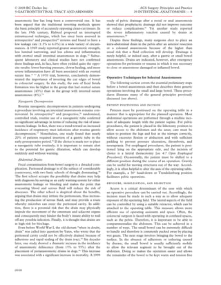 © 2008 BC Decker Inc                                                                          ACS Surgery: Principles and Practice
5 GASTROINTESTINAL TRACT AND ABDOMEN                                                      29 INTESTINAL ANASTOMOSIS — 8

anastomotic line has long been a controversial one. It has           study of pelvic drainage after a rectal or anal anastomosis
been argued that the traditional inverting methods ignore            showed that prophylactic drainage did not improve outcome
the basic principle of accurately opposing clean-cut tissues. In     or reduce complications.81 Yet another study reported
the late 19th century, Halsted proposed an interrupted               the severe inﬂammatory reaction caused by drains at
extramucosal technique, which has since been assessed in             anastomoses.82
retrospective3 and prospective65 reviews and found to have a           Despite these ﬁndings, many surgeons elect to place an
low leakage rate (1.3% to 6.0%) in a wide variety of circum-         intra-abdominal drain in the pelvis after an anterior resection
stances. A 1969 study reported greater anastomotic strength,         or a coloanal anastomosis because of the higher than
less luminal narrowing, and less edema and inﬂammation               usual risk that a ﬂuid collection will develop. Drainage is
with everted small intestinal anastomoses in dogs.70 Subse-          rarely helpful, or indeed easy, after a gastric or small bowel
quent laboratory and clinical studies have not conﬁrmed              anastomosis. Drains are indicated, however, after emergency
these ﬁndings and, in fact, have often yielded quite the oppo-       operations for peritonitis or trauma in which it was necessary
site results: lower bursting pressure, slower healing, and more      to close or anastomose damaged or inﬂamed bowel.
severe inﬂammation have all been associated with an everted
suture line.71–73 A 1970 trial, however, conclusively demon-
                                                                     Operative Techniques for Selected Anastomoses
strated the importance of inverting the cut edges of bowel
in colorectal surgery. In this study, the rate of fecal ﬁstula         The following section covers the essential preliminary steps
formation was far higher in the group that had everted suture        before a bowel anastomosis and then describes three generic
anastomoses (43%) than in the group with inverted suture             operations involving the small and large bowel. These proce-
anastomoses (8%).74                                                  dures illustrate many of the general principles previously
                                                                     discussed (see above).
  Nasogastric Decompression
   Routine nasogastric decompression in patients undergoing          patient positioning and incision
a procedure involving an intestinal anastomosis remains con-            Patients must be positioned on the operating table in a
troversial. In retrospective75 and prospective,76 randomized,        manner that is appropriate for the planned operation. Most
controlled trials, routine use of a nasogastric tube conferred       abdominal operations are performed through a midline inci-
no signiﬁcant advantage in terms of reducing the risk of anas-       sion of adequate length with the patient supine. For pelvic
tomotic leakage. In fact, there was a trend toward an increased      procedures, the patient is placed in the lithotomy position to
incidence of respiratory tract infections after routine gastric      allow access to the abdomen and the anus; care must be
decompression.77 Nonetheless, one study found that nearly            taken to position the legs and feet in the stirrups correctly,
20% of patients required insertion of a gastric tube in the          without excessive ﬂexion or abduction and with sufﬁcient
early postoperative period.76 If the choice is made not to place     padding to prevent pressure ulceration, thrombosis, and
a nasogastric tube routinely, it is important to remain alert        neurapraxia. For esophageal procedures, the patient is posi-
to the potential for gastric dilatation, which can develop           tioned lying on the appropriate side, and the incision of
suddenly and without warning.                                        choice is a lateral thoracotomy [see 4:7 Open Esophageal
                                                                     Procedures]. Occasionally, the patient must be shifted to a
  Abdominal Drains                                                   different position during the course of an operation. Gravity
   Fecal contamination from bowel surgery is a dreaded com-          can be useful for moving structures out of the way. Accord-
plication. Peritoneal drainage is of the subject of considerable     ingly, it is often helpful to alter the axis of the operating table.
controversy, with two basic schools of thought dominating.78         For example, a 30° head-down or Trendelenburg position
The ﬁrst school accepts the possibility that drains may help         facilitates pelvic operations.
with diagnosis by serving as an early warning system for either
anastomotic leakage or bleeding and makes the point that             exposure, mobilization, and dissection
evacuating blood and serous ﬂuid will reduce the risk of                Access is a critical determinant of the ease with which
abscesses. The other school is skeptical about the beneﬁts,          an operative procedure can be carried out. Accordingly, the
arguing that drains may irritate the peritoneum, thus increas-       incision must be made in such a way as to allow adequate
ing the production of serous ﬂuid, and may provide a route           exposure of the operating ﬁeld. The lateral aspects of the ﬁeld
whereby microbes can enter the peritoneal cavity. In addi-           can be controlled by using a suitable retractor, which can be
tion, there is a potential risk that the drain may physically        attached to the operating table. This measure allows more
impede the movement of the omentum and adjacent organs               efﬁcient use of operating assistants and space. Often, the
and consequently may hinder the body’s innate ability to wall        colorectal surgeon is faced with operating in conﬁned spaces,
off any possible infection. Finally, it is thought that drains are   such as the pelvis. Therefore, it is important to be able to
at high risk for blockage.                                           compartmentalize the abdomen. This can be achieved in a
   Even before World War I, the old dictum “when in doubt,           number of ways. The small bowel can be extremely difﬁcult
drain” was called into question by Yates, who wrote that the         to handle and therefore is commonly packed away by placing
peritoneal cavity could not be effectively drained because of        wet gauze. The next stage involves bringing the bowel to the
adhesions and rapid sealing of the drain tract.79 Six decades        surface. In the absence of adhesions or tethering caused
later, one study showed a dramatic increase in the incidence         by disease, the small bowel is usually sufﬁciently mobile
of anastomotic dehiscence (from 15% to 55%) after the                to allow the relevant segment to be brought out of the
placement of perianastomotic drains in dogs.80 This increase         abdomen. Doing so makes the operation easier and allows
was associated with a signiﬁcant increase in mortality. A 1999       the remainder of the bowel to be kept warm and tension free



09/08
 