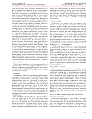 © 2008 BC Decker Inc                                                                          ACS Surgery: Principles and Practice
5 GASTROINTESTINAL TRACT AND ABDOMEN                                                      29 INTESTINAL ANASTOMOSIS — 9

inside the abdominal cavity. Sometimes, the transverse colon        results in a hematoma within the leaves of the mesentery,
and the sigmoid colon are mobile enough to be brought to            which can itself threaten the viability of the bowel. Generally,
the surface. More commonly, however, as with the other sec-         the bleeding vessel can be secured with a ﬁne stitch; some-
tions of the large bowel, the peritoneum must be divided            times, however, a limited further bowel resection is the only
along the lateral border of the colon and the retroperitoneal       safe course of action. Both of these problems can be avoided
structures reﬂected posteriorly. Tension is rarely a problem        by using the ultrasonic scalpel or the bipolar coagulating
with small bowel anastomoses, but with colonic or esophageal        electrocautery.
anastomoses, it is absolutely vital that the two ends of bowel
to be joined lie together easily. For a large bowel anastomosis,      Division of Bowel
this means that the splenic ﬂexure or the hepatic ﬂexure—or,           If staplers are not available, the bowel segment to be
sometimes, both—must be adequately mobilized.                       removed is isolated between noncrushing clamps placed
   Classically, the tissues around the bowel are divided with a     across the intestinal lumen some distance away from the
scissors, whereas the mesentery is divided between clamps           resection margin so as to limit the amount of bowel contents
and tied with a suitable thread. Recognized tissue planes are       that can escape into the wound. Crushing clamps are then
separated by means of blunt dissection with either the ﬁngers       placed on the specimen side of the diseased segment at the
or a swab. Minor bleeding points are occluded with a coagu-         point of the resection, and the bowel is divided with a knife
lating electrocautery, though this approach is often relatively     just proximal and distal to the clamps. Thus, the lumen of
ineffective on mesenteric or omental vessels. The disadvan-         the diseased segment is never open within the abdominal
tages of this dissection technique are that oozing from raw         wound. Even so, the contents of the bowel between the open
surfaces can be a nuisance and that the tissues beyond a            ends and the non-crushing clamps can leak into the wound.
tie are often bulky and leave dead tissue within the body           To minimize this problem, it is usual to isolate the working
that may act as a focus for infection and adhesions. Newer          area with abdominal packs, which are sometimes soaked in
methods of dissection that make use of the ultrasonic scalpel       an antiseptic (e.g., povidone-iodine).
or the bloodless bipolar electrocautery prevent these prob-            One advantage of using staplers for an anastomosis is that
lems by coagulating a small section of tissue between the jaws      in most instances, division of the bowel can be accomplished
of the instrument and simultaneously occluding all blood            without opening the lumen. A linear cutting stapler (e.g.,
vessels up to a certain size within the tissues. Consequently,      GIA) transects the bowel and seals the two cut ends simulta-
bleeding is reduced, fewer (or no) ties are needed, and only        neously. Unfortunately, in the pelvis, it is usually necessary to
a small quantity of dead tissue results at each point. Becom-       employ an angulated noncutting linear stapler (e.g., TA) so
ing skilled in the use of these instruments often takes a little    as to obtain as much length as possible distal to the lesion.
time, but the time is well spent, in that it is now possible to     The proximal rectum is then clamped with a crushing bowel
perform an intestinal resection without resort to a single tie.     clamp, and a long knife is used to transect the rectum
                                                                    above the staple line. Even so, there remains the potential for
bowel resection                                                     leakage of a small amount of fecal material, which must then
  The precise techniques involved in resecting speciﬁc bowel        be suctioned away.
segments will not be discussed in great detail here. (Colonic
                                                                    simple bowel closure
resection, for example, is described elsewhere [see 5:34 Seg-
mental Colon Resection].) The following discussion outlines            There are occasions where the bowel damage requires
only the general principles.                                        simple repair rather than a formal resection, as in the case of
                                                                    a perforated duodenal ulcer or an iatrogenic injury sustained
  Preparation                                                       during adhesiolysis. Such holes may be closed in a number of
   The segment of bowel to be removed must be isolated with         ways. Most surgeons would use a double layer of absorbable
an adequate resection margin. To this end, all surrounding          sutures. Special mention should be made of the technique of
adhesions are divided. Next, the mesentery is divided. The          strictureplasty, which is employed for a number of benign
key consideration in this step is to preserve the blood supply      small bowel strictures (especially those resulting from Crohn
to the two remaining ends of bowel while still achieving            disease) as a means of avoiding small bowel resection and
adequate excision of the diseased bowel. This is more easily        anastomoses. In this procedure, the bowel is opened longitu-
accomplished in the small bowel than in the large bowel,            dinally and closed transversely with a single layer of 2-0 poly-
thanks to the ample blood supply of the former; even so,            glycolic acid sutures in a Connell stitch. Excellent functional
transillumination of the mesentery and careful division of the      results have been achieved with this technique despite its
vascular arcade are vital. In the colon, the surrounding fat        reputation for ﬁstula formation, which is associated with
and the appendices epiploicae should be cleared from the            Crohn disease.
remaining bowel ends so that subsequent suture placement is
straightforward.                                                    single-layer sutured extramucosal side-to-side
   Care should be taken to avoid two common problems.               enteroenterostomy
First, ties placed close to the bowel can bunch tissues               A side-to-side anastomosis [see Figure 5] may be performed
excessively and thereby cause angulation or distortion of the       when no resection is done, as a bypass procedure (e.g.,
free edge of the intestine, which can make the anastomosis          a gastroenterostomy); after a small bowel resection; when
difﬁcult and threaten the blood supply. Second, because             there is a discrepancy in the diameter of the two ends to
mesenteric vessels are usually tied very close to their ends, the   be anastomosed (e.g., an ileocolic anastomosis after a right
arteries sometimes slip back beyond the ties. Such slippage         hemicolectomy);or when the anatomy is such that the most



                                                                                                                               09/08
 