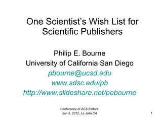 One Scientist’s Wish List for Scientific Publishers Philip E. Bourne University of California San Diego [email_address] www.sdsc.edu/pb http://www.slideshare.net/pebourne Conference of ACS Editors  Jan 6, 2012, La Jolla CA 