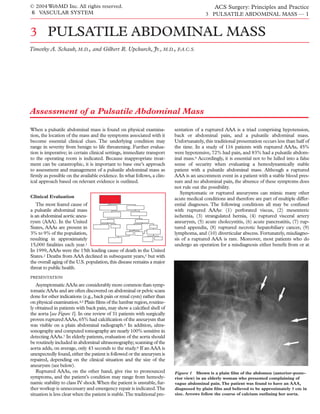 © 2004 WebMD Inc. All rights reserved.                                                        ACS Surgery: Principles and Practice
6 VASCULAR SYSTEM                                                                         3 PULSATILE ABDOMINAL MASS — 1


3 PULSATILE ABDOMINAL MASS
Timothy A. Schaub, M.D., and Gilbert R. Upchurch, Jr., M.D., F.A.C.S.




Assessment of a Pulsatile Abdominal Mass

When a pulsatile abdominal mass is found on physical examina-             sentation of a ruptured AAA is a triad comprising hypotension,
tion, the location of the mass and the symptoms associated with it        back or abdominal pain, and a pulsatile abdominal mass.
become essential clinical clues. The underlying condition may             Unfortunately, this traditional presentation occurs less than half of
range in severity from benign to life threatening. Further evalua-        the time. In a study of 116 patients with ruptured AAAs, 45%
tion is imperative; in certain clinical settings, immediate transport     were hypotensive, 72% had pain, and 83% had a pulsatile abdom-
to the operating room is indicated. Because inappropriate treat-          inal mass.9 Accordingly, it is essential not to be lulled into a false
ment can be catastrophic, it is important to base one’s approach          sense of security when evaluating a hemodynamically stable
to assessment and management of a pulsatile abdominal mass as             patient with a pulsatile abdominal mass. Although a ruptured
ﬁrmly as possible on the available evidence. In what follows, a clin-     AAA is an uncommon event in a patient with a stable blood pres-
ical approach based on relevant evidence is outlined.                     sure and no abdominal pain, the absence of these symptoms does
                                                                          not rule out the possibility.
                                                                             Symptomatic or ruptured aneurysms can mimic many other
Clinical Evaluation                                                       acute medical conditions and therefore are part of multiple differ-
   The most feared cause of                                               ential diagnoses. The following conditions all may be confused
a pulsatile abdominal mass                                                with ruptured AAAs: (1) perforated viscus, (2) mesenteric
is an abdominal aortic aneu-                                              ischemia, (3) strangulated hernia, (4) ruptured visceral artery
rysm (AAA). In the United                                                 aneurysm, (5) acute cholecystitis, (6) acute pancreatitis, (7) rup-
States, AAAs are present in                                               tured appendix, (8) ruptured necrotic hepatobiliary cancer, (9)
3% to 9% of the population,                                               lymphoma, and (10) diverticular abscess. Fortunately, misdiagno-
resulting in approximately                                                sis of a ruptured AAA is rare. Moreover, most patients who do
15,000 fatalities each year.1                                             undergo an operation for a misdiagnosis either beneﬁt from or at
In 1999, AAAs were the 15th leading cause of death in the United
States.2 Deaths from AAA declined in subsequent years,3 but with
the overall aging of the U.S. population, this disease remains a major
threat to public health.
PRESENTATION

   Asymptomatic AAAs are considerably more common than symp-
tomatic AAAs and are often discovered on abdominal or pelvic scans
done for other indications (e.g., back pain or renal cysts) rather than
on physical examination.4,5 Plain ﬁlms of the lumbar region, routine-
ly obtained in patients with back pain, may show a calciﬁed shell of
the aorta [see Figure 1]. In one review of 31 patients with surgically
proven ruptured AAAs, 65% had calciﬁcation of the aneurysm that
was visible on a plain abdominal radiograph.6 In addition, ultra-
sonography and computed tomography are nearly 100% sensitive in
detecting AAAs.7 In elderly patients, evaluation of the aorta should
be routinely included in abdominal ultrasonography; scanning of the
aorta adds, on average, only 43 seconds to the study.8 If an AAA is
unexpectedly found, either the patient is followed or the aneurysm is
repaired, depending on the clinical situation and the size of the
aneurysm (see below).
   Ruptured AAAs, on the other hand, give rise to pronounced              Figure 1 Shown is a plain ﬁlm of the abdomen (anterior-poste-
symptoms, and the patient’s condition may range from hemody-              rior view) in an elderly woman who presented complaining of
namic stability to class IV shock.When the patient is unstable, fur-      vague abdominal pain. The patient was found to have an AAA,
ther workup is unnecessary and emergency repair is indicated.The          diagnosed by plain ﬁlm and believed to be approximately 5 cm in
situation is less clear when the patient is stable.The traditional pre-   size. Arrows follow the course of calcium outlining her aorta.
 