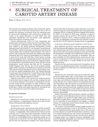 © 2007 WebMD, Inc. All rights reserved.                                                      ACS Surgery: Principles and Practice
 6 VASCULAR SYSTEM                                              9 SURGICAL TREATMENT OF CAROTID ARTERY DISEASE — 1



9         SURGICAL TREATMENT OF
          CAROTID ARTERY DISEASE
Wesley S. Moore, M.D., F.A.C.S.



The rationale for operating on patients with carotid artery disease     method rather than the European method. Moreover, it was deter-
is to prevent stroke. It has been estimated that in 50% to 80% of       mined by means of contrast angiography rather than duplex ultra-
patients who experience an ischemic stroke, the underlying cause        sonography (DUS) or magnetic resonance imaging. If the decision
is a lesion in the distribution of the carotid artery, usually in the   for CEA is to be based on DUS, some conversion of values is
vicinity of the carotid bifurcation. It would follow, then, that        required. A patient who has an 80% to 99% stenosis on DUS can
appropriate identiﬁcation and intervention could signiﬁcantly           generally be assumed to have a diameter-reducing stenosis of at
reduce the incidence of ischemic stroke.                                least 60% on angiography; a stenosis that is less than 80% on DUS
   Carotid endarterectomy (CEA) for both symptomatic and                may fall short of a 60% diameter-reducing stenosis on angiography.
asymptomatic carotid artery stenosis has been extensively evaluat-
ed in prospective, randomized trials. Symptomatic patients have           Symptomatic Hemodynamically Signiﬁcant Carotid Stenosis
been studied in the North American Symptomatic Carotid                     Both NASCET and ECST found that symptomatic patients
Endarterectomy Trial (NASCET),1 the European Carotid Stenosis           with hemodynamically signiﬁcant stenoses experienced fewer fatal
Trial (ECST),2 and the symptomatic carotid stenosis trial from the      and nonfatal strokes after CEA combined with best medical man-
Veterans Affairs (VA) Cooperative Studies Program.3 The results of      agement than after best medical management alone, provided that
all three trials conclusively demonstrate that symptomatic patients     the perioperative morbidity and mortality from stroke was 6.0%
with greater than 50% stenosis on arteriography are at substantial-     or less. Thus, patients with monocular or hemispheric TIAs are
ly lower risk for stroke after CEA than control subjects receiving      good candidates for CEA. Global ischemic attacks have also been
medical management alone. Asymptomatic patients with hemody-            used as an indication for CEA. This practice has not been evalu-
namically signiﬁcant stenosis also beneﬁt from surgical treatment:      tated in clinical trials; it is usually justiﬁed on the basis of the
the Asymptomatic Carotid Atherosclerosis Study (ACAS)4 and the          ACAS data alone.
asymptomatic carotid stenosis trial from the VA Cooperative                Patients who have previously experienced a hemispheric stroke
Studies Program5 show that the risk of both transient ischemic          but who are not disabled and have made a reasonable recovery are
attacks (TIAs) and stroke is markedly lower in patients treated with    also good candidates for CEA if they have a hemodynamically sig-
CEA and best medical management than in control subjects treat-         niﬁcant stenosis.
ed with best medical management alone. The Medical Research
                                                                        IMAGING
Council study of the Asymptomatic Carotid Stenosis Trial (ACST)
conﬁrmed the ﬁndings of these two studies, citing results virtually        Identiﬁcation of a carotid lesion that can be treated with endar-
identical to those originally reported by ACAS.6                        terectomy usually begins with a carotid duplex scan. Indications
   Surgical reconstruction of the carotid artery yields the greatest    for carotid duplex scanning fall into three main categories: symp-
beneﬁts when done by surgeons who can keep complication rates           toms, signs, and risk factors. Symptoms include classic TIAs and
to an absolute minimum. The majority of complications associat-         strokes that give rise to clinical suspicion of carotid bifurcation dis-
ed with carotid arterial procedures are either technical or judg-       ease.The primary sign is the presence of a carotid bruit on auscul-
mental; accordingly, in what follows, I emphasize the procedural        tation. Risk factors include cigarette smoking, hypertension, dia-
details that I consider particularly important for deriving the best    betes mellitus, hypercholesterolemia, peripheral vascular disease,
short- and long-term results from surgical intervention.                and coronary artery disease. As the number of risk factors present
                                                                        increases, the likelihood of associated carotid bifurcation disease
                                                                        increases exponentially.
Preoperative Evaluation                                                    Patients who present with focal ischemic symptoms are likely to
                                                                        have associated carotid bifurcation disease; however, other patho-
PATIENT SELECTION
                                                                        logic conditions (e.g., emboli of cardiac origin, aortic arch disease,
  Indications for carotid artery surgery can be divided into two        intracranial vascular disease, coagulopathy, and brain tumors) can
major categories: (1) asymptomatic critical stenosis and (2) symp-      also be responsible for focal symptoms. Accordingly, a complete
tomatic hemodynamically signiﬁcant stenosis.7                           workup of a symptomatic patient should include cardiac evalua-
                                                                        tion as well as intracranial imaging.
  Asymptomatic Critical Stenosis                                           The accuracy of carotid duplex scanning is highly dependent on
   The VA asymptomatic carotid stenosis study, ACAS, and ACST           the technician performing it and on the laboratory where it is
all found that in patients with diameter-reducing stenosis of 60%       done. A carefully performed carotid duplex scan is often the most
or greater on angiography, CEA resulted in fewer fatal and nonfa-       accurate indicator of carotid bifurcation disease; however, a hasti-
tal strokes over a 5-year period than nonoperative treatment with       ly or carelessly performed scan can result in overestimation of the
best medical management alone. It is important to keep in mind          extent of the carotid bifurcation disease. For this reason, addition-
that there are several different ways of measuring stenosis [see 6:2    al imaging studies (e.g., magnetic resonance angiography, com-
Asymptomatic Carotid Bruit]. The 60% ﬁgure cited by ACAS and            puted tomographic angiography, and, when there is serious doubt,
the VA study was determined according to the North American             contrast angiography) may be indicated.
 