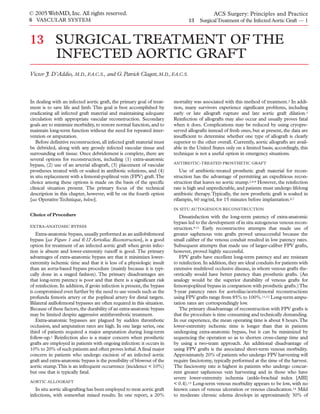 © 2005 WebMD, Inc. All rights reserved.                                                      ACS Surgery: Principles and Practice
6 VASCULAR SYSTEM                                                               13    Surgical Treatment of the Infected Aortic Graft — 1



13 SURGICAL TREATMENT OF THE
             INFECTED AORTIC GRAFT
Victor J. D’Addio, M.D., F.A.C.S., and G. Patrick Clagett, M.D., F.A.C.S.



In dealing with an infected aortic graft, the primary goal of treat-     mortality was associated with this method of treatment.2 In addi-
ment is to save life and limb. This goal is best accomplished by         tion, many survivors experience significant problems, including
eradicating all infected graft material and maintaining adequate         early or late allograft rupture and late aortic graft dilation.3
circulation with appropriate vascular reconstruction. Secondary          Reinfection of allografts may also occur and usually proves fatal
goals are to minimize morbidity, to restore normal function, and to      when it does. Complications may be reduced by using cryopre-
maintain long-term function without the need for repeated inter-         served allografts instead of fresh ones, but at present, the data are
vention or amputation.                                                   insufficient to determine whether one type of allograft is clearly
   Before definitive reconstruction, all infected graft material must    superior to the other overall. Currently, aortic allografts are avail-
be debrided, along with any grossly infected vascular tissue and         able in the United States only on a limited basis; accordingly, this
surrounding soft tissue. Once debridement is complete, there are         technique is not a useful option in emergency situations.
several options for reconstruction, including (1) extra-anatomic
                                                                         ANTIBIOTIC-TREATED PROSTHETIC GRAFT
bypass, (2) use of an arterial allograft, (3) placement of vascular
prostheses treated with or soaked in antibiotic solutions, and (4)          Use of antibiotic-treated prosthetic graft material for recon-
in situ replacement with a femoral-popliteal vein (FPV) graft.The        struction has the advantage of permitting an expeditious recon-
choice among these options is made on the basis of the specific          struction that leaves no aortic stump.2,4-8 However, the reinfection
clinical situation present. The primary focus of the technical           rate is high and unpredictable, and patients must undergo lifelong
description in this chapter, however, will be on the fourth option       antibiotic therapy. Typically, the new prosthetic graft is soaked in
[see Operative Technique, below].                                        rifampin, 60 mg/ml, for 15 minutes before implantation.6,7
                                                                         IN SITU AUTOGENOUS RECONSTRUCTION
Choice of Procedure                                                         Dissatisfaction with the long-term patency of extra-anatomic
                                                                         bypass led to the development of in situ autogenous venous recon-
EXTRA-ANATOMIC BYPASS
                                                                         struction.9-11 Early reconstructive attempts that made use of
   Extra-anatomic bypass, usually performed as an axillobifemoral        greater saphenous vein grafts proved unsuccessful because the
bypass [see Figure 1 and 6:12 Aortoiliac Reconstruction], is a good      small caliber of the venous conduit resulted in low patency rates.
option for treatment of an infected aortic graft when groin infec-       Subsequent attempts that made use of larger-caliber FPV grafts,
tion is absent and lower-extremity runoff is good. The primary           however, proved highly successful.
advantages of extra-anatomic bypass are that it minimizes lower-            FPV grafts have excellent long-term patency and are resistant
extremity ischemic time and that it is less of a physiologic insult      to reinfection. In addition, they are ideal conduits for patients with
than an aorta-based bypass procedure (mainly because it is typi-         extensive multilevel occlusive disease, in whom venous grafts the-
cally done in a staged fashion). The primary disadvantages are           oretically would have better patency than prosthetic grafts. (An
that long-term patency is poor and that there is a significant risk      analogy would be the superior durability of venous grafts for
of reinfection. In addition, if groin infection is present, the bypass   femoropopliteal bypass in comparison with prosthetic grafts.) The
is compromised even further by the need to use vessels such as the       5-year patency rates for aortoiliac/aortofemoral reconstructions
profunda femoris artery or the popliteal artery for distal targets.      using FPV grafts range from 85% to 100%.11,12 Long-term ampu-
Bilateral axillofemoral bypasses are often required in this situation.   tation rates are correspondingly low.
Because of these factors, the durability of an extra-anatomic bypass        The primary disadvantage of reconstruction with FPV grafts is
may be limited despite aggressive antithrombotic treatment.              that the procedure is time consuming and technically demanding.
   Extra-anatomic bypasses are plagued by sudden thrombotic              In our experience, the mean operating time is about 8 hours.The
occlusion, and amputation rates are high. In one large series, one       lower-extremity ischemic time is longer than that in patients
third of patients required a major amputation during long-term           undergoing extra-anatomic bypass, but it can be minimized by
follow-up.1 Reinfection also is a major concern when prosthetic          sequencing the operation so as to shorten cross-clamp time and
grafts are employed in patients with ongoing infection: it occurs in     by using a two-team approach. An additional disadvantage of
10% to 20% of such patients and often proves lethal. A final major       using FPV grafts is the associated short-term venous morbidity.
concern in patients who undergo excision of an infected aortic           Approximately 20% of patients who undergo FPV harvesting will
graft and extra-anatomic bypass is the possibility of blowout of the     require fasciotomy, typically performed at the time of the harvest.
aortic stump.This is an infrequent occurrence (incidence < 10%)          The fasciotomy rate is highest in patients who undergo concur-
but one that is typically fatal.                                         rent greater saphenous vein harvesting and in those who have
                                                                         severe lower-extremity ischemia (ankle-brachial index [ABI]
AORTIC ALLOGRAFT
                                                                         < 0.4).13 Long-term venous morbidity appears to be low, with no
   In situ aortic allografting has been employed to treat aortic graft   known cases of venous ulceration or venous claudication.14 Mild
infections, with somewhat mixed results. In one report, a 20%            to moderate chronic edema develops in approximately 30% of
 