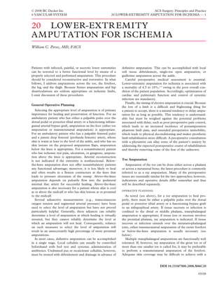 © 2008 BC Decker Inc                                                              ACS Surgery: Principles and Practice
6 VASCULAR SYSTEM                                            20 LOWER-EXTREMITY AMPUTATION FOR ISCHEMIA — 1


20 LOW ER-EXTR EMITY
AM PUTATION FOR ISCHEMI A
William C. Pevec, MD, FACS




Patients with infected, painful, or necrotic lower extremities      deﬁnitive amputation. This can be accomplished with local
can be restored to a better functional level by means of a          soft tissue débridement, single-toe open amputation, or
properly selected and performed amputation. This procedure          guillotine amputation across the ankle.
should be considered reconstructive and restorative. In what           Careful preoperative medical assessment is essential.
follows, I address amputations across the toe, the forefoot,        Lower-extremity amputation for ischemia is associated with
the leg, and the thigh. Because Symes amputations and hip           a mortality of 4.5 to 18%,1–9 owing to the poor overall con-
disarticulations are seldom appropriate on ischemic limbs,          dition of the patient population. Accordingly, optimization of
I omit discussion of these procedures.                              cardiac and pulmonary function and control of systemic
                                                                    infection are mandatory.
                                                                       Finally, the timing of elective amputation is crucial. Because
General Operative Planning
                                                                    the loss of a limb is a difﬁcult and frightening thing for
   Selecting the appropriate level of amputation is of primary      a patient to accept, there is a natural tendency to delay ampu-
importance for healing and preservation of function. For an         tation for as long as possible. This tendency is understand-
ambulatory patient who has either a palpable pulse over the         able but must be weighed against the potential problems
dorsal pedal or posterior tibial artery or a functioning infrain-   associated with delay, such as poor preoperative pain control,
guinal arterial bypass graft, amputation on the foot (either toe    which leads to an increased incidence of postamputation
amputation or transmetatarsal amputation) is appropriate.           phantom limb pain, and extended preoperative immobility,
For an ambulatory patient who has a palpable femoral pulse          which leads to physical deconditioning and makes prosthetic
and a patent deep femoral (profunda femoris) artery, whose          limb rehabilitation more difﬁcult. A preoperative consultation
skin is warm at least to the level of the ankle, and who has no     with a physiatrist can allay some of the patient’s anxiety by
skin lesions on the proposed amputation ﬂaps, amputation            addressing the expected postoperative course of rehabilitation
below the knee is appropriate. For a nonambulatory patient          and thereby removing some of the fear of the unknown.
who has ischemic rest pain, ulceration, or gangrene, amputa-
tion above the knee is appropriate. Arterial reconstruction
is not indicated if the extremity is nonfunctional. Below-          Toe Amputation
the-knee amputation does not offer nonambulatory patients              Amputation of the toe can be done either across a phalanx
any functional advantage; moreover, it is less likely to heal       or across a metatarsal bone; the latter procedure is commonly
and often results in a ﬂexion contracture at the knee that          referred to as a ray amputation. Many of the perioperative
leads to pressure ulceration of the stump. Above-the-knee           issues are essentially similar for the two approaches; however,
amputation depends on pulsatile ﬂow into the ipsilateral            indications and operative details differ somewhat and thus
internal iliac artery for successful healing. Above-the-knee        will be described separately.
amputation is also necessary for a patient whose skin is cool
at or above the midcalf or who has skin lesions at or proximal       
to the midcalf.                                                        As noted (see above), for a toe amputation to heal pro-
   Several adjunctive measurements (e.g., transcutaneous            perly, there must be either a palpable pulse over the dorsal
oxygen tension and segmental arterial pressure) have been           pedal or posterior tibial artery or a functioning bypass graft
used to select the level of amputation but have not proved          to an infrapopliteal artery. If tissue necrosis or infection is
particularly helpful. Generally, these adjuncts can reliably        conﬁned to the distal or middle phalanx, transphalangeal
determine a level of amputation at which healing is virtually       amputation is appropriate; if tissue loss or necrosis involves
ensured, but they cannot reliably determine the level at            the proximal phalanx, ray amputation is indicated. If tissue
which an amputation will not heal. Consequently, reliance           necrosis or infection extends over the metatarsophalangeal
on such measures to select the level of amputation will             joint, either transmetatarsal amputation of the entire forefoot
result in an unnecessarily high percentage of more proximal         or below-the-knee amputation is usually necessary (see
amputations.                                                        below).
   In most cases, deﬁnitive amputation can be accomplished             Multiple transphalangeal amputations are functionally well
in a single stage. Local cellulitis can usually be controlled       tolerated. If, however, ray amputation of the great toe or of
beforehand with bed rest and systemic administration of             more than one smaller toe is called for, it may be preferable
antibiotics. Undrained pus or recalcitrant cellulitis, however,     to perform a transmetatarsal amputation of the forefoot.
must be treated with débridement and drainage in advance of         Adequate skin coverage may be difﬁcult to achieve with a


                                                                                                 DOI 10.2310/7800.2008.S06C20

                                                                                                                               05/08
 
