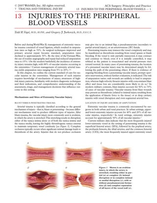 © 2007 WebMD, Inc. All rights reserved.                                                      ACS Surgery: Principles and Practice
7 TRAUMA AND THERMAL INJURY                                      13 INJURIES TO THE PERIPHERAL BLOOD VESSELS — 1


13            INJURIES TO THE PERIPHERAL
              BLOOD VESSELS
Todd R.Vogel, M.D., M.P.H., and Gregory J. Jurkovich, M.D., F.A.C.S.



Before and during World War II, management of extremity vascu-           may give rise to an intimal ﬂap, a pseudoaneurysm (secondary to
lar trauma consisted of vessel ligation, which resulted in amputa-       partial arterial injury), or an arteriovenous (AV) ﬁstula.
tion rates as high as 70%. As surgical techniques improved and              Penetrating trauma may transect the vessel completely and may
primary arterial repair became standard, amputation rates                be manifested as thrombosis resulting from vessel spasm or frank
declined to approximately 30%. By the time of the Vietnam War,           bleeding. If the vessel is only partially transected, it may contract
the use of routine angiography and repair had reduced amputation         and continue to bleed; even if it is initially controlled, it may
rates to 15%.1 On the modern battleﬁeld, the incidence of extrem-        rebleed as the patient is resuscitated and arterial pressure rises
ity injury remains high, with 88% of vascular injuries occurring in      toward normal. In many cases of penetrating trauma, the location
the extremities.2 Current management of extremity arterial trau-         of a presumed vascular injury may be determined simply by fol-
ma yields amputation rates ranging from 5% to 20%.2-4                    lowing the path of the penetrating object. If there is evidence of
   In this chapter, we outline the current standard of care for vas-     ongoing bleeding from a penetrating vascular injury, prompt oper-
cular injuries in the extremities. Management of such injuries           ative intervention, without further evaluation, is indicated.The risk
requires knowledge of mechanisms of injury, awareness of high-           of amputation varies: stab wounds are unlikely to lead to amputa-
risk injury patterns, familiarity with modern diagnostic techniques      tion, whereas high-velocity ﬁrearm injuries with concomitant blast
and their indications, and comprehensive understanding of the            effect and tissue loss are considerably more likely to do so.5 In
assessment, triage, and management decisions that inﬂuence out-          modern military contexts, blast injuries account for 50% to 70%
come in this setting.                                                    of cases of vascular trauma.2 Vascular trauma from blast wounds
                                                                         may present as thrombosis (related to intimal injury resulting from
                                                                         the application of kinetic force to the tissue) or as deep cavitary
Mechanisms and Sites of Extremity Vascular Injury                        injuries with vessel disruption and even segmental arterial loss.
BLUNT VERSUS PENETRATING TRAUMA                                          LOCATION OF INJURY AND RISK OF AMPUTATION

   Arterial trauma is typically classiﬁed according to the general          Extremity vascular trauma is commonly encountered by sur-
mechanism of injury—that is, blunt or penetrating—because differ-        geons in both urban and rural practices. In urban settings, upper-
ent mechanisms tend to produce different types of injuries. After        and lower-extremity injuries account for 40% and 20% of all vas-
blunt trauma, the vascular injury most commonly seen is avulsion,        cular injuries, respectively.6 In rural settings, extremity injuries
in which the artery is stretched.This stretching results in disruption   account for approximately 50% of all vascular injuries.3
either of the tunica intima alone or of both the tunica intima and          Current military data indicate that the most frequently injured
the tunica media, leaving the highly thrombogenic tunica externa         lower-extremity vessel in the setting of penetrating trauma is the
to maintain temporary vessel continuity [see Figure 1]. Complete         superﬁcial femoral artery (SFA), followed by the popliteal artery,
occlusion typically occurs when signiﬁcant intimal damage leads to       the profunda femoris, the tibial arteries, and the common femoral
thrombosis of the artery. Injuries that do not produce occlusion         artery (CFA); the most frequently injured upper-extremity vessel



             a                                        b                                 c




             d                                       e                                 Figure 1 Shown is an avulsion
                                                                                       injury, in which the artery is
                                                                                       stretched, resulting either in par-
                                                                                       tial (a) or complete (b) intimal
                                                                                       disruption or in complete intimal
                                                                                       or medial disruption (c), with or
                                                                                       without pseudoaneurysm forma-
                                                                                       tion (d) and complete separation
                                                                                       of all layers of the vessel wall (e).
 