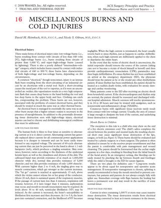 © 2006 WebMD, Inc. All rights reserved.                                                      ACS Surgery: Principles and Practice
7 TRAUMA AND THERMAL INJURY                                                        16 Miscellaneous Burns and Cold Injuries — 1



16           MISCELLANEOUS BURNS AND
             COLD INJURIES
David M. Heimbach, M.D., F.A.C.S., and Nicole S. Gibran, M.D., F.A.C.S.



Electrical Injury
                                                                         negligible. When the high current is terminated, the heart usually
Three main forms of electrical injury exist: low-voltage burns (i.e.,    reverts back to sinus rhythm, just as happens in cardiac deﬁbrilla-
burns resulting from contact with circuits of less than 440 volts        tion, when such high currents are deliberately applied to the chest
[V]), high-voltage burns (i.e., burns resulting from circuits of         to depolarize the entire heart.
greater than 1,000 V), and super–high-voltage burns (caused                  In the event that the victim of electric shock is unconscious, the
by lightning). There is also a poorly deﬁned “intermediate-volt-         initial responder should remove the source of the current (taking
age” category, which includes burns caused by contact with indus-        care not to become a victim of shock himself or herself) and then
trial circuits of 440 to 800 V; these burns have characteristics         provide cardiopulmonary resuscitation (CPR); paramedics may
of both high-voltage and low-voltage burns, depending on the             then begin deﬁbrillation. If a sinus rhythm has not been established
circumstances.                                                           on arrival at the emergency department (ED), the physician
   A common “electrical,” though noncontact, injury is an intense        should treat the patient as he or she would any other dysrhythmia
ﬂash burn resulting from the short-circuiting of an industrial cir-      patient. If sinus rhythm has been established, the patient should be
cuit by an electrician with a metal tool. Such a short-circuiting        treated as a sudden death victim, with evaluation for anoxic dam-
causes the metal part of the tool to vaporize, as if it were an uncon-   age and cardiac monitoring.
trolled arc welder; this vaporization results in a very high tempera-        Many patients come to the ED after receiving an electric shock
ture ﬂash that causes deep burns to the hand holding the tool and        from household current. If the electrocardiogram and rhythm strip
less deep burns to the upper body and face. Clothing can catch           are normal, the patient should be reassured and discharged with-
ﬁre, compounding the problem. These burns are not, however,              out hospital admission. Muscle soreness will resolve spontaneous-
associated with the problems of contact electrical burns, and they       ly in 24 to 48 hours and may be treated with analgesics, such as
should be treated in much the same way as other thermal burns.           nonsteroidal anti-inﬂammatory drugs (NSAIDs).
   An electrical burn is managed in essentially the same way as any          Cutaneous burns with signiﬁcant tissue necrosis rarely result
other burn except that a higher urinary output is necessary in the       from contact with low-voltage current. Usually, the area of contact
presence of myoglobinuria. In addition to the potentially devastat-      is large enough to dissipate the heat of the current, and underlying
ing tissue destruction seen with high-voltage injury, electrical         tissue destruction is minimal.
injuries can lead to chronic and debilitating nonsurgical conditions
that must be addressed.                                                    Mouth Burns in Children
                                                                            The exception to this rule is a child who may chew on the end
LOW-VOLTAGE INJURIES
                                                                         of a live electric extension cord. The child’s saliva completes the
   The human body is three to four times as sensitive to alternat-       circuit between the positive and neutral leads; the resulting electri-
ing current as it is to direct current. Alternating current has gener-   cal short may cause signiﬁcant tissue destruction of the lips,
ally replaced direct current for all commercial power applications       tongue, or both [see Figure 1].These burns should be evaluated and
because it is cheaper to transmit and can be more easily trans-          treated by a plastic surgeon or a burn surgeon.The patient is often
formed to any required voltage. The amount of 60-cycle alternat-         admitted to ensure he or she receives proper nourishment and that
ing current that can just be perceived in the hand is about 1.1 mil-     the parent is comfortable with pain management and wound
liamperes (mA), which produces a tingling sensation. Skin resis-         cleansing. The parent should be forewarned that the eschar might
tance, however, varies according to the thickness of the epidermal       separate in a few days, resulting in bleeding from the labial branch
keratin layer, as well as the cleanliness and dryness of the skin.The    of the facial artery. In an emergency setting, this bleeding can be
calloused hand may provide resistance of as much as 1,000,000            easily treated by pinching the lip between thumb and foreﬁnger
ohms/in2 while dry; normal skin provides resistance of 5,000             while the child is brought to the ED for suture ligation.
ohms/in2; and wet skin provides resistance of only 1,000 ohms/in2.          There are two plans for deﬁnitive care.1-3 Long-term results
With currents higher than 2 to 4 mA, the tingling gives way to           appear to be about equal for nonoperative and operative acute
muscle contractions, which get stronger as the current increases.        management. If nonoperative management is chosen, splinting is
The “let go” current is reached at approximately 15 mA, above            usually recommended to keep the mouth stretched to prevent con-
which the victim cannot release his or her grasp of the conductor.       tracture, but patients and parents do not always comply fully with
Above 20 mA, there is sustained spasm of the respiratory muscles.        splint use. Immediate coverage with ﬂaps hastens the healing but
If the passage of current lasts less than 4 minutes, respiration will    leaves a permanent scar and may result in the sacriﬁce of some
resume; however, if it lasts longer than 4 minutes, asphyxiation         normal tissue.
may occur, and mouth-to-mouth resuscitation may be required. At
                                                                         HIGH-VOLTAGE INJURIES
levels above 30 to 40 mA, ventricular ﬁbrillation (VF) may be
induced. As the current is increased, the heart’s susceptibility to         Current in wires containing 1,000 V or more may cause massive
ﬁbrillation ﬁrst increases and then decreases. At 1 to 5 A, the heart    tissue destruction. The tissue destruction results from electrical
goes into sustained contraction, and the likelihood of VF becomes        energy being converted to heat as it meets resistance in the tissues.
 