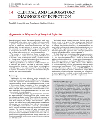 © 2003 WebMD Inc. All rights reserved.                                                          ACS Surgery: Principles and Practice
8 Critical Care                                                                                  14 DIAGNOSIS OF INFECTION — 1



14            CLINICAL AND LABORATORY
              DIAGNOSIS OF INFECTION
David C. Evans, M.D. and Jonathan L. Meakins, M.D., D.Sc.




Approach to Diagnosis of Surgical Infection

Surgical infection is a term that, though frequently used, is not             Accordingly, several clinicians have used the term sepsis syn-
clearly deﬁned. In the strictest sense, it implies infection amenable     drome to refer to the group of signs, symptoms, and physiologic
to operative management through surgical source control, as in            changes that result from a variety of sterile inﬂammatory process-
the case of complicated diverticulitis or necrotizing soft tissue         es as well as from systemic infection.2,4 The problem with using the
infection. More generally, however, the term can refer to any infec-      term in this way, however, is that it derives from a Greek word (sep-
tion commonly seen in surgical patients (e.g., central line infection     sis, “decay”) that implies infection with microorganisms. It is there-
or postoperative pneumonia). Both deﬁnitions are pertinent, in            fore not surprising that application of the term sepsis syndrome to
that the same diagnostic principles apply in each situation.              noninfectious settings has led to some confusion.5,6
   The presence of surgical infectious disease is usually deter-              To clarify the relevant terminology and provide a common ver-
mined clinically and conﬁrmed microbiologically. Identiﬁcation of         nacular with which to discuss surgical infection, the American College
an infection is rarely incidental: most often it is sought in response    of Chest Physicians and the Society of Critical Care Medicine held
to a clinical signal. This signal is frequently fever but may be one      a joint consensus conference in 1991 that led to the publication in
or more of a number of other symptoms and signs.                          1992 of the currently used terminology and deﬁnitions [see Sidebar
   Most surgical infections are outpatient conditions that are easi-      Deﬁnitions of Key Concepts].7 A key outcome was the deﬁnition
ly diagnosed and treated. Infections in hospitalized patients,            of the nonspeciﬁc clinical picture of temperature, heart rate, respi-
whether related to the primary surgical disease or resulting from         ratory rate, and white blood cell (WBC) count abnormalities as the
surgical therapy, are less easily managed. The greatest challenges        systemic inﬂammatory response syndrome (SIRS). SIRS may or
in diagnosis and treatment of surgical infections arise in the peri-      may not be due to infection; when it is, it is referred to as sepsis.When
operative and postoperative periods.                                      sepsis results in organ dysfunction, the ensuing state is referred to
                                                                          as severe sepsis; when it results in persistent cardiovascular decom-
                                                                          pensation, the ensuing state is referred to as septic shock.
Terminology
   Traditionally, the terms infection, sepsis, septicemia, bac-
teremia, endotoxemia, and septic shock have borne similar conno-
tations; this imprecision of terminology has led to considerable            Definitions of Key Concepts
confusion about the speciﬁc role of microbial infection as a cause          • Systemic inflammatory response syndrome (SIRS): This response
of the common clinical presentation of fever, tachycardia, and                  is manifested by the occurrence of two or more of the following
occasional hypotension.The traditional tendency to conﬂate these                conditions as a result of infection: (a) temperature higher than
distinct concepts in this simplistic and unreﬁned manner has had                38° C (100.4° F) or lower than 36° C (96.8° F), (b) heart rate
                                                                                greater than 90 beats/min, (c) respiratory rate greater than 20
major implications for how antibiotics are used—or, more to the                 breaths/min or arterial carbon dioxide tension less than 32 mm
point, misused—in surgical patients.                                            Hg, and (d) white blood cell count greater than 12,000/mm3 or
   The human body’s physiologic response to systemic infection is               less than 4,000/mm3, or immature (band) forms accounting for
well characterized and is often referred to as sepsis. However, infec-          more than 10% of the neutrophils present.
tion and sepsis are distinct entities.The normal septic response to in-     •   Sepsis: SIRS when specifically caused by infection.
                                                                            •   Severe sepsis: Sepsis associated with organ dysfunction, hypo-
fection may, in fact, be completely absent in immunosuppressed pa-              perfusion, or hypotension. Hypoperfusion and perfusion ab-
tients. Most surgeons, for example, have encountered a patient                  normalities may include, but are not limited to, lactic acidosis,
receiving high doses of steroids who has a perforated intra-abdomi-             oliguria, or acute alteration of mental status.
nal viscus and fecal peritonitis but whose leukocyte count, tempera-        •   Septic shock: Sepsis with hypotension despite adequate fluid
                                                                                resuscitation, with persistent perfusion abnormalities that may
ture, and blood pressure are all normal. Conversely, a systemic inﬂam-          include, but are not limited to, lactic acidosis, oliguria, or acute
matory response mimicking sepsis may be present in noninfected                  alteration of mental status. Patients receiving inotropes or vaso-
patients.1,2 For example, patients with acute pancreatitis, tissue              pressors may not be hypotensive at the time perfusion abnor-
necrosis, or fractures may manifest physiologic and metabolic                   malities are measured.
changes that are indistinguishable from those associated with bac-          •   Multiple organ dysfunction syndrome (MODS): MODS is the
                                                                                presence of altered organ function in an acutely ill patient such
teremia, even in the absence of infection. Animal studies have con-             that homeostasis cannot be maintained without intervention.
ﬁrmed that a sepsislike syndrome can occur without microbial inva-
sion of host tissues.3
 