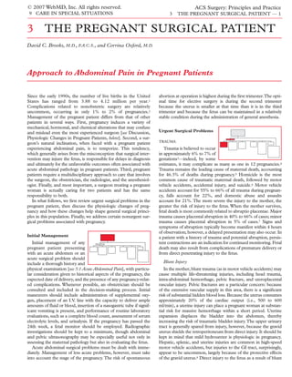 © 2007 WebMD, Inc. All rights reserved.                                                    ACS Surgery: Principles and Practice
 9 CARE IN SPECIAL SITUATIONS                                                3   THE PREGNANT SURGICAL PATIENT — 1


3 THE PREGNANT SURGICAL PATIENT
David C. Brooks, M.D., F.A.C.S., and Corrina Oxford, M.D.




Approach to Abdominal Pain in Pregnant Patients

Since the early 1990s, the number of live births in the United         abortion at operation is highest during the ﬁrst trimester.The opti-
States has ranged from 3.88 to 4.12 million per year.1                 mal time for elective surgery is during the second trimester
Complications related to nonobstetric surgery are relatively           because the uterus is smaller at that time than it is in the third
uncommon, occurring in only 1% to 2% of pregnancies.2                  trimester and because the fetus can be maintained in a relatively
Management of the pregnant patient differs from that of other          stable condition during the administration of general anesthesia.
patients in several ways. First, pregnancy induces a variety of
mechanical, hormonal, and chemical alterations that may confuse
and mislead even the most experienced surgeon [see Discussion,         Urgent Surgical Problems
Physiologic Changes in Pregnant Patients, below]. Second, a sur-
                                                                       TRAUMA
geon’s natural inclination, when faced with a pregnant patient
experiencing abdominal pain, is to temporize. This tendency,              Trauma is believed to occur
which generally arises from the misconception that surgical inter-     in approximately 6% to 7% of
vention may injure the fetus, is responsible for delays in diagnosis   gestations3—indeed, by some
and ultimately for the unfavorable outcomes often associated with      estimates, it may complicate as many as one in 12 pregnancies.4
acute abdominal pathology in pregnant patients. Third, pregnant        Trauma remains the leading cause of maternal death, accounting
patients require a multidisciplinary approach to care that involves    for 46.3% of deaths during pregnancy.5 Homicide is the most
the surgeon, the obstetrician, the radiologist, and the anesthesiol-   common cause of traumatic maternal death, followed by motor
ogist. Finally, and most important, a surgeon treating a pregnant      vehicle accidents, accidental injury, and suicide.6 Motor vehicle
woman is actually caring for two patients and has the same             accidents account for 55% to 66% of all trauma during pregnan-
responsibility to both.                                                cy, falls account for 22%, and domestic abuse and assaults
   In what follows, we ﬁrst review urgent surgical problems in the     account for 21%. The more severe the injury to the mother, the
pregnant patient, then discuss the physiologic changes of preg-        greater the risk of injury to the fetus. When the mother survives,
nancy and how these changes help shape general surgical princi-        fetal death is most commonly related to abruptio placentae. Major
ples in this population. Finally, we address certain nonurgent sur-    trauma causes placental abruption in 40% to 66% of cases; minor
gical problems associated with pregnancy.                              trauma causes placental abruption in 5% of cases.7 Signs and
                                                                       symptoms of abruption typically become manifest within 4 hours
                                                                       of observation; however, a delayed presentation may also occur. In
Initial Management                                                     a patient with a history of trauma and potential abruption, persis-
   Initial management of any                                           tent contractions are an indication for continued monitoring. Fetal
pregnant patient presenting                                            death may also result from complications of premature delivery or
with an acute abdomen or an                                            from direct penetrating injury to the fetus.
acute surgical problem should
include a thorough history and                                           Blunt Injury
physical examination [see 5:1 Acute Abdominal Pain], with particu-        In the mother, blunt trauma (as in motor vehicle accidents) may
lar consideration given to historical aspects of the pregnancy, the    cause multiple life-threatening injuries, including head trauma,
expected date of delivery, and the presence of any pregnancy-relat-    intra-abdominal hemorrhage, pelvic fracture, and uteroplacental
ed complications. Whenever possible, an obstetrician should be         vascular injury. Pelvic fractures are a particular concern: because
consulted and included in the decision-making process. Initial         of the extensive vascular supply in this area, there is a signiﬁcant
maneuvers should include administration of supplemental oxy-           risk of substantial hidden blood loss. Because the uterus consumes
gen, placement of an I.V. line with the capacity to deliver ample      approximately 20% of the cardiac output (i.e., 500 to 600
amounts of ﬂuid or blood, insertion of a nasogastric tube if signif-   ml/min), a uterine injury can place a pregnant woman at substan-
icant vomiting is present, and performance of routine laboratory       tial risk for massive hemorrhage within a short period. Uterine
evaluations, such as a complete blood count, assessment of serum       expansion displaces the bladder into the abdomen, thereby
electrolyte levels, and urinalysis. If the pregnancy has passed the    increasing the risk of traumatic bladder injury. The upper urinary
24th week, a fetal monitor should be employed. Radiographic            tract is generally spared from injury, however, because the gravid
investigations should be kept to a minimum, though abdominal           uterus shields the retroperitoneum from direct injury. It should be
and pelvic ultrasonography may be especially useful not only in        kept in mind that mild hydroureter is physiologic in pregnancy.
assessing the maternal pathology but also in evaluating the fetus.     Hepatic, splenic, and uterine injuries are common in high-speed
   Acute abdominal surgical problems must be dealt with imme-          motor vehicle accidents, but injuries to the GI tract, surprisingly,
diately. Management of less acute problems, however, must take         appear to be uncommon, largely because of the protective effects
into account the stage of the pregnancy. The risk of spontaneous       of the gravid uterus.8 Direct injury to the fetus as a result of blunt
 