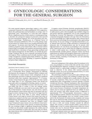 © 2007 WebMD, Inc. All rights reserved.                                                              ACS Surgery: Principles and Practice
9 CARE IN SPECIAL SITUATIONS                                5 GYNECOLOGIC CONSIDERATIONS FOR THE GENERAL SURGEON — 1




5 GYNECOLOGIC CONSIDERATIONS
  FOR THE GENERAL SURGEON
Edward S. Podczaski, M.D., F.A.C.S., and Paul R. Kramer, Jr., M.D.



For many general surgeons, gynecologic surgery is not a major              A negative serum β–human chorionic gonadotropin (β-hCG)
component of practice. In a report published in 1995, surgical res-     determination rules out an ectopic pregnancy. In hemodynamical-
idents who graduated that year had handled, on average, only 1.6        ly stable patients, pelvic ultrasonography may establish a diagnosis
gynecologic cases.1 Nevertheless, it is clear that some surgeons        and permit expectant management even if some intraperitoneal
devote a signiﬁcant portion of their practice to treating gynecolog-    bleeding has occurred. The appearance of hemorrhagic cysts on
ic disorders. In a prospective registry of consecutive cases reported   computed tomography depends on the age of the clot: blood from
by seven rural general surgeons, 20% of the procedures were clas-       an acute hemorrhage has a high attenuation value, whereas blood
siﬁed as gynecologic.2 Furthermore, in a National Survey of             from a previous hemorrhage has an attenuation value approaching
Ovarian Carcinoma published in 1993, 21% of the primary surgi-          that of water. In an acute setting, CT typically demonstrates a cys-
cal procedures for ovarian cancer were actually performed by gen-       tic adnexal mass with areas of high attenuation at intramural and
eral surgeons.3 At present, more than half of the general surgery       intracystic sites. A hemoperitoneum may also be present, with
residency programs in the United States offer no formal rotation        high-attenuation clot and blood accumulating in the dependent
in gynecology; accordingly, both residents and practicing surgeons      pelvis. Laparoscopy may be useful when the diagnosis is uncertain
may beneﬁt from a discussion of basic gynecologic problems and          or when a stable patient has a moderate hemoperitoneum. In
their surgical management. In what follows, we consider the gyne-       hemodynamically unstable patients, adequate volume and blood
cologic conditions that are most commonly encountered by gen-           replacement are initiated and emergency laparotomy is performed.
eral surgeons.These conditions may be broadly classiﬁed as gyne-        Once it is conﬁrmed that the bleeding is from a ruptured cyst, con-
cologic emergencies, outpatient gynecologic problems (e.g., pelvic      servative therapy, consisting of removing the cyst and achieving
masses and abnormal uterine bleeding), or squamous dysplasias           hemostasis, is initiated.
and gynecologic malignancies.
                                                                        ADNEXAL TORSION

                                                                           Abnormal enlargement of the adnexa, either by neoplasms or by
Gynecologic Emergencies                                                 cysts, may predispose to torsion of the tube and the ovary around
                                                                        the infundibulopelvic ligament, resulting in vascular compromise.
BLEEDING FROM OVARIAN CYSTS
                                                                        Adnexal torsion is a gynecologic emergency: if untreated, it will
    Each month, the ovary of a premenopausal woman undergoes a          result in infarction of the adnexa with eventual peritonitis.
cycle of hormonally driven changes characterized by follicular          Although torsion can occur in postmenopausal women, it is most
development, the emergence of a dominant follicle, ovulation, and       common in patients of reproductive age.
the formation of a corpus luteum. Cystic enlargement of one of             The presenting complaint is severe pelvic pain of abrupt onset,
these physiologic structures is relatively common and is considered     often accompanied by nausea and vomiting of sudden onset. The
functional rather than neoplastic. Approximately 7% of asymp-           pain may be colicky or knifelike and is usually related to the degree
tomatic women between the ages of 25 and 40 years have ovarian          of vascular compromise. There may be a history of waxing and
cysts larger than 2.5 cm.4 Functional ovarian cysts should not          waning pelvic pain corresponding to previous episodes of partial
cause pain unless accompanied by bleeding, rupture, or torsion.         twisting and detorsion. Physical examination often demonstrates
    Follicular cysts are ﬂuid-ﬁlled structures that arise from a nor-   an acute abdomen with lower abdominal tenderness and guarding.
mal follicle that fails to ovulate or does not undergo atresia.         Pelvic examination usually demonstrates a mass that may be difﬁ-
Rupture of follicular cysts may result in acute pain, which is usu-     cult to assess because of tenderness. Low-grade temperature ele-
ally of brief duration. Corpus luteum cysts arise from a mature,        vations may be noted, but signiﬁcant fevers are unlikely. In most
well-vascularized corpus luteum and may be associated with pro-         series, the accuracy with which adnexal torsion is diagnosed is
longed secretion of progesterone. They tend to be larger than fol-      approximately 70%.5 Ultrasonography demonstrates a mass in
licular cysts and are more likely to cause clinical symptoms.           nearly all affected patients. However, the presence of arterial ﬂow
Corpus luteum cysts range in severity from masses that cause no         on Doppler ultrasonography does not exclude ovarian torsion:
symptoms to ruptured cysts that cause catastrophic bleeding. Dull,      early in the development of ovarian torsion, lymphatic and venous
unilateral lower abdominal and pelvic pain is the typical presenting    ﬂow may be obstructed while arterial perfusion is preserved.6 CT
complaint. Pelvic examination may show an enlarged, tender              may demonstrate ovarian enlargement, smooth-wall thickening of
ovary. Unruptured corpus luteum cysts are followed conservative-        the mass or tube, and uterine deviation towards the affected
ly. However, events such as coitus, exercise, or trauma may rupture     adnexa. On occasion, a twisted vascular pedicle (torsion knot or
the cyst, resulting in slight to signiﬁcant intraperitoneal bleeding,   whirling sign) or lack of contrast enhancement within the twisted
in which case the patient usually experiences the sudden onset of       ovarian mass may be observed. Prompt surgical intervention is
severe lower abdominal or pelvic pain. The acute pain of a bleed-       necessary to prevent adnexal infarction.
ing corpus luteum cyst is indistinguishable from that of a ruptured        In the past, adnexal torsion was commonly treated aggressively,
ectopic pregnancy.                                                      with salpingo-oophorectomy. This approach continues to be war-
 