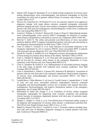 64. Santoro GM, Sciagra R, Buonamici P, et al. Head-to-head comparison of exercise stress
testing, pharmacologic stress echocardiography, and perfusion tomography as first-line
examination for chest pain in patients without history of coronary artery disease. J Nucl
Cardiol 1998;5:19-27.
65. Stowers SA, Eisenstein EL, Th Wackers FJ, et al. An economic analysis of an aggressive
diagnostic strategy with single photon emission computed tomography myocardial
perfusion imaging and early exercise stress testing in emergency department patients who
present with chest pain but nondiagnostic electrocardiograms: results from a randomized
trial. Ann Emerg Med 2000;35:17-25.
66. Astarita C, Palinkas A, Nicolai E, Maresca FS, Varga A, Picano E. Dipyridamole-atropine
stress echocardiography versus exercise SPECT scintigraphy for detection of coronary
artery disease in hypertensives with positive exercise test. J Hypertens 2001;19:495-502.
67. Ben-Gal T, Zafrir N. The utility and potential cost-effectiveness of stress myocardial
perfusion thallium SPECT imaging in hospitalized patients with chest pain and normal or
non-diagnostic electrocardiogram. Isr Med Assoc J 2001;3:725-30.
68. Conti A, Gallini C, Costanzo E, et al. Early detection of myocardial ischaemia in the
emergency department by rest or exercise (99m)Tc tracer myocardial SPET in patients
with chest pain and non-diagnostic ECG. Eur J Nucl Med 2001;28:1806-10.
69. Gentile R, Vitarelli A, Schillaci O, et al. Diagnostic accuracy and prognostic implications
of stress testing for coronary artery disease in the elderly. Ital Heart J 2001;2:539-45.
70. Conti A, Paladini B, Magazzini S, et al. Chest pain unit management of patients at low
and not low-risk for coronary artery disease in the emergency department. A 5-year
experience in the Florence area. Eur J Emerg Med 2002;9:31-6.
71. Conti A, Zanobetti M, Grifoni S, et al. Implementation of myocardial perfusion imaging
in the early triage of patients with suspected acute coronary syndromes. Nucl Med
Commun 2003;24:1055-60.
72. Conti A, Sammicheli L, Gallini C, Costanzo EN, Antoniucci D, Barletta G. Assessment of
patients with low-risk chest pain in the emergency department: Head-to-head comparison
of exercise stress echocardiography and exercise myocardial SPECT. Am Heart J
2005;149:894-901.
73. Candell-Riera J, Oller-Martinez G, de Leon G, Castell-Conesa J, Aguade-Bruix S. Yield
of early rest and stress myocardial perfusion single-photon emission computed
tomography and electrocardiographic exercise test in patients with atypical chest pain,
nondiagnostic electrocardiogram, and negative biochemical markers in the emergency
department. Am J Cardiol 2007;99:1662-6.
74. Rubinshtein R, Halon DA, Gaspar T, et al. Usefulness of 64-slice cardiac computed
tomographic angiography for diagnosing acute coronary syndromes and predicting
clinical outcome in emergency department patients with chest pain of uncertain origin.
Circulation 2007;115:1762-8.
75. Sharples L, Hughes V, Crean A, et al. Cost-effectiveness of functional cardiac testing in
the diagnosis and management of coronary artery disease: a randomised controlled trial.
The CECaT trial. Health Technol Assess 2007;11:iii-iv, ix-115.
76. Bedetti G, Pasanisi EM, Pizzi C, Turchetti G, Lore C. Economic analysis including long-
term risks and costs of alternative diagnostic strategies to evaluate patients with chest
pain. Cardiovasc Ultrasound 2008;6:21.
Guideline 14.1 Page 10 of 11
February 2011
 