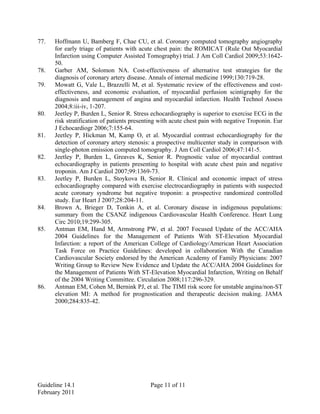 Guideline 14.1 Page 11 of 11
February 2011
77. Hoffmann U, Bamberg F, Chae CU, et al. Coronary computed tomography angiography
for early triage of patients with acute chest pain: the ROMICAT (Rule Out Myocardial
Infarction using Computer Assisted Tomography) trial. J Am Coll Cardiol 2009;53:1642-
50.
78. Garber AM, Solomon NA. Cost-effectiveness of alternative test strategies for the
diagnosis of coronary artery disease. Annals of internal medicine 1999;130:719-28.
79. Mowatt G, Vale L, Brazzelli M, et al. Systematic review of the effectiveness and cost-
effectiveness, and economic evaluation, of myocardial perfusion scintigraphy for the
diagnosis and management of angina and myocardial infarction. Health Technol Assess
2004;8:iii-iv, 1-207.
80. Jeetley P, Burden L, Senior R. Stress echocardiography is superior to exercise ECG in the
risk stratification of patients presenting with acute chest pain with negative Troponin. Eur
J Echocardiogr 2006;7:155-64.
81. Jeetley P, Hickman M, Kamp O, et al. Myocardial contrast echocardiography for the
detection of coronary artery stenosis: a prospective multicenter study in comparison with
single-photon emission computed tomography. J Am Coll Cardiol 2006;47:141-5.
82. Jeetley P, Burden L, Greaves K, Senior R. Prognostic value of myocardial contrast
echocardiography in patients presenting to hospital with acute chest pain and negative
troponin. Am J Cardiol 2007;99:1369-73.
83. Jeetley P, Burden L, Stoykova B, Senior R. Clinical and economic impact of stress
echocardiography compared with exercise electrocardiography in patients with suspected
acute coronary syndrome but negative troponin: a prospective randomized controlled
study. Eur Heart J 2007;28:204-11.
84. Brown A, Brieger D, Tonkin A, et al. Coronary disease in indigenous populations:
summary from the CSANZ indigenous Cardiovascular Health Conference. Heart Lung
Circ 2010;19:299-305.
85. Antman EM, Hand M, Armstrong PW, et al. 2007 Focused Update of the ACC/AHA
2004 Guidelines for the Management of Patients With ST-Elevation Myocardial
Infarction: a report of the American College of Cardiology/American Heart Association
Task Force on Practice Guidelines: developed in collaboration With the Canadian
Cardiovascular Society endorsed by the American Academy of Family Physicians: 2007
Writing Group to Review New Evidence and Update the ACC/AHA 2004 Guidelines for
the Management of Patients With ST-Elevation Myocardial Infarction, Writing on Behalf
of the 2004 Writing Committee. Circulation 2008;117:296-329.
86. Antman EM, Cohen M, Bernink PJ, et al. The TIMI risk score for unstable angina/non-ST
elevation MI: A method for prognostication and therapeutic decision making. JAMA
2000;284:835-42.
 