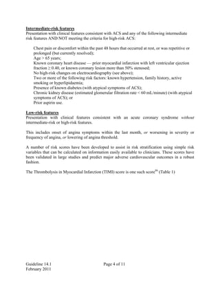 Intermediate-risk features
Presentation with clinical features consistent with ACS and any of the following intermediate
risk features AND NOT meeting the criteria for high-risk ACS:
Chest pain or discomfort within the past 48 hours that occurred at rest, or was repetitive or
prolonged (but currently resolved);
Age > 65 years;
Known coronary heart disease — prior myocardial infarction with left ventricular ejection
fraction ≥ 0.40, or known coronary lesion more than 50% stenosed;
No high-risk changes on electrocardiography (see above);
Two or more of the following risk factors: known hypertension, family history, active
smoking or hyperlipidaemia;
Presence of known diabetes (with atypical symptoms of ACS);
Chronic kidney disease (estimated glomerular filtration rate < 60 mL/minute) (with atypical
symptoms of ACS); or
Prior aspirin use.
Low-risk features
Presentation with clinical features consistent with an acute coronary syndrome without
intermediate-risk or high-risk features.
This includes onset of angina symptoms within the last month, or worsening in severity or
frequency of angina, or lowering of angina threshold.
A number of risk scores have been developed to assist in risk stratification using simple risk
variables that can be calculated on information easily available to clinicians. These scores have
been validated in large studies and predict major adverse cardiovascular outcomes in a robust
fashion.
The Thrombolysis in Myocardial Infarction (TIMI) score is one such score86
(Table 1)
Guideline 14.1 Page 4 of 11
February 2011
 