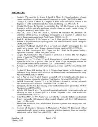 REFERENCES:
1. Goodacre SW, Angelini K, Arnold J, Revill S, Morris F. Clinical predictors of acute
coronary syndromes in patients with undifferentiated chest pain. QJM 2003;96:893-8.
2. Goodacre S, Locker T, Morris F, Campbell S. How useful are clinical features in the
diagnosis of acute, undifferentiated chest pain? Acad Emerg Med 2002;9:203-8.
3. Diercks DB, Boghos E, Guzman H, Amsterdam EA, Kirk JD. Changes in the numeric
descriptive scale for pain after sublingual nitroglycerin do not predict cardiac etiology of
chest pain. Ann Emerg Med 2005;45:581-5.
4. Shry EA, Dacus J, Van De Graaff E, Hjelkrem M, Stajduhar KC, Steinhubl SR.
Usefulness of the response to sublingual nitroglycerin as a predictor of ischemic chest
pain in the emergency department. Am J Cardiol 2002;90:1264-6.
5. Steele R, McNaughton T, McConahy M, Lam J. Chest pain in emergency department
patients: if the pain is relieved by nitroglycerin, is it more likely to be cardiac chest pain?
CJEM 2006;8:164-9.
6. Henrikson CA, Howell EE, Bush DE, et al. Chest pain relief by nitroglycerin does not
predict active coronary artery disease. Annals of internal medicine 2003;139:979-86.
7. Panju AA, B.R. Hemmelgarn, G.G. Guyatt, and D.L. Simel. Is this patient having a
myocardial infarction? JAMA 1998;280:1256-63.
8. Douglas PS, Ginsburg GS. The evaluation of chest pain in women. The New England
journal of medicine 1996;334:1311-5.
9. Solomon CG, Lee TH, Cook EF, et al. Comparison of clinical presentation of acute
myocardial infarction in patients older than 65 years of age to younger patients: the
Multicenter Chest Pain Study experience. Am J Cardiol 1989;63:772-6.
10. Peberdy MA, Ornato JP. Coronary artery disease in women. Heart Dis Stroke 1992;1:315-
9.
11. Foraker RE, Rose KM, McGinn AP, et al. Neighborhood income, health insurance, and
prehospital delay for myocardial infarction: the atherosclerosis risk in communities study.
Arch Intern Med 2008;168:1874-9.
12. Sari I, Acar Z, Ozer O, et al. Factors associated with prolonged prehospital delay in
patients with acute myocardial infarction. Turk Kardiyol Dern Ars 2008;36:156-62.
13. Jneid H, Fonarow GC, Cannon CP, et al. Sex differences in medical care and early death
after acute myocardial infarction. Circulation 2008;118:2803-10.
14. Banerjee S, Rhoden WE. Fast-tracking of myocardial infarction by paramedics. J R Coll
Physicians Lond 1998;32:36-8.
15. Melville MR, Gray D, al. e. The potential impact of prehospital electrocardiography and
telemetry on time to thrombolysis in a United Kingdom center. Ann Noninvasive
Electrocardiol 1998;3:327-33.
16. Millar-Craig MW, Joy AV, Adamowicz M, Furber R, Thomas B. Reduction in treatment
delay by paramedic ECG diagnosis of myocardial infarction with direct CCU admission.
Heart 1997;78:456-61.
17. Sandler DA. Paramedic direct admission of heart-attack patients to a coronary-care unit.
Lancet 1998;352.
18. Morrison LJ, Brooks S, Sawadsky B, McDonald A, Verbeek PR. Prehospital 12-lead
electrocardiography impact on acute myocardial infarction treatment times and mortality:
a systematic review. Acad Emerg Med 2006;13:84-9.
Guideline 14.1 Page 6 of 11
February 2011
 