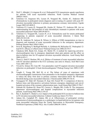 19. Wall T, Albright J, Livingston B, et al. Prehospital ECG transmission speeds reperfusion
for patients with acute myocardial infarction. North Carolina Medical Journal
2000;61:104-8.
20. Terkelsen CJ, Jorgensen HA, Lassen JF, Norgaard BL, Gerdes JC, Andersen HR.
[Telemedicine in prehospital remote diagnosis and re-routing of a patient with acute ST-
elevation myocardial infarction to primary percutaneous coronary intervention]. Ugeskr
Laeger 2003;165:4028-9.
21. Terkelsen CJ, Lassen JF, Norgaard BL, Gerdes JC, Nielsen TT, Andersen HR. Are we
underestimating the full potential of early thrombolytic treatment in patients with acute
myocardial infarction? Heart 2003;89:483-4.
22. Terkelsen CJ, Norgaard BL, Lassen JF, et al. Telemedicine used for remote prehospital
diagnosing in patients suspected of acute myocardial infarction. J Intern Med
2002;252:412-20.
23. Swor R, Anderson W, Jackson R, Wilson A. Effects of EMS transportation on time to
diagnosis and treatment of acute myocardial infarction in the emergency department.
Prehosp Disaster Med 1994;9:160-4.
24. Swor R, Hegerberg S, McHugh-McNally A, Goldstein M, McEachin CC. Prehospital 12-
lead ECG: efficacy or effectiveness? Prehosp Emerg Care 2006;10:374-7.
25. Takakuwa KM, Burek GA, Estepa AT, Shofer FS. A method for improving arrival-to-
electrocardiogram time in emergency department chest pain patients and the effect on
door-to-balloon time for ST-segment elevation myocardial infarction. Acad Emerg Med
2009;16:921-7.
26. Thorn S, Attali P, Boulenc JM, et al. [Delays of treatment of acute myocardial infarction
with ST elevation admitted to the CCU (coronary care unit) in Alsace]. Arch Mal Coeur
Vaiss 2007;100:7-12.
27. Trivedi K, Schuur JD, Cone DC. Can paramedics read ST-segment elevation myocardial
infarction on prehospital 12-lead electrocardiograms? Prehosp Emerg Care 2009;13:207-
14.
28. Vaught C, Young DR, Bell SJ, et al. The failure of years of experience with
electrocardiographic transmission from paramedics to the hospital emergency department
to reduce the delay from door to primary coronary intervention below the 90-minute
threshold during acute myocardial infarction. J Electrocardiol 2006;39:136-41.
29. Youngquist ST, Shah AP, Niemann JT, Kaji AH, French WJ. A comparison of door-to-
balloon times and false-positive activations between emergency department and out-of-
hospital activation of the coronary catheterization team. Acad Emerg Med 2008;15:784-7.
30. Zalenski RJ, Rydman RJ, Sloan EP, Caceres L, Murphy DG, Cooke D. The emergency
department electrocardiogram and hospital complications in myocardial infarction
patients. Acad Emerg Med 1996;3:318-25.
31. Rao A, Kardouh Y, Darda S, et al. Impact of the prehospital ECG on door-to-balloon time
in ST elevation myocardial infarction. Catheter Cardiovasc Interv;75:174-8.
32. Adams GL, Campbell PT, Adams JM, et al. Effectiveness of prehospital wireless
transmission of electrocardiograms to a cardiologist via hand-held device for patients with
acute myocardial infarction (from the Timely Intervention in Myocardial Emergency,
NorthEast Experience [TIME-NE]). Am J Cardiol 2006;98:1160-4.
Guideline 14.1 Page 7 of 11
February 2011
 