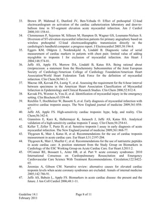 33. Brown JP, Mahmud E, Dunford JV, Ben-Yehuda O. Effect of prehospital 12-lead
electrocardiogram on activation of the cardiac catheterization laboratory and door-to-
balloon time in ST-segment elevation acute myocardial infarction. Am J Cardiol
2008;101:158-61.
34. Clemmensen P, Sejersten M, Sillesen M, Hampton D, Wagner GS, Loumann-Nielsen S.
Diversion of ST-elevation myocardial infarction patients for primary angioplasty based on
wireless prehospital 12-lead electrocardiographic transmission directly to the
cardiologist's handheld computer: a progress report. J Electrocardiol 2005;38:194-8.
35. Eggers KM, Oldgren J, Nordenskjold A, Lindahl B. Diagnostic value of serial
measurement of cardiac markers in patients with chest pain: limited value of adding
myoglobin to troponin I for exclusion of myocardial infarction. Am Heart J
2004;148:574-81.
36. Jaffe AS, Apple FS, Morrow DA, Lindahl B, Katus HA. Being rational about
(im)precision: a statement from the Biochemistry Subcommittee of the Joint European
Society of Cardiology/American College of Cardiology Foundation/American Heart
Association/World Heart Federation Task Force for the definition of myocardial
infarction. Clin Chem;56:941-3.
37. Macrae AR, Kavsak PA, Lustig V, et al. Assessing the requirement for the 6-hour interval
between specimens in the American Heart Association Classification of Myocardial
Infarction in Epidemiology and Clinical Research Studies. Clin Chem 2006;52:812-8.
38. Kavsak PA, Worster A, You JJ, et al. Identification of myocardial injury in the emergency
setting. Clin Biochem;43:539-44.
39. Reichlin T, Hochholzer W, Bassetti S, et al. Early diagnosis of myocardial infarction with
sensitive cardiac troponin assays. The New England journal of medicine 2009;361:858-
67.
40. Jaffe AS, Apple FS. High-sensitivity cardiac troponin: hype, help, and reality. Clin
Chem;56:342-4.
41. Giannitsis E, Kurz K, Hallermayer K, Jarausch J, Jaffe AS, Katus HA. Analytical
validation of a high-sensitivity cardiac troponin T assay. Clin Chem;56:254-61.
42. Keller T, Zeller T, Peetz D, et al. Sensitive troponin I assay in early diagnosis of acute
myocardial infarction. The New England journal of medicine 2009;361:868-77.
43. Thygesen K, Mair J, Katus H, et al. Recommendations for the use of cardiac troponin
measurement in acute cardiac care. Eur Heart J;31:2197-204.
44. Thygesen K, Mair J, Mueller C, et al. Recommendations for the use of natriuretic peptides
in acute cardiac care: A position statement from the Study Group on Biomarkers in
Cardiology of the ESC Working Group on Acute Cardiac Care. Eur Heart J;2011:2.
45. O'Connor RE, Bossaert L, Arntz HR, et al. Part 9: acute coronary syndromes: 2010
International Consensus on Cardiopulmonary Resuscitation and Emergency
Cardiovascular Care Science With Treatment Recommendations. Circulation;122:S422-
65.
46. Jeremias A, Gibson CM. Narrative review: alternative causes for elevated cardiac
troponin levels when acute coronary syndromes are excluded. Annals of internal medicine
2005;142:786-91.
47. Jaffe AS, Babuin L, Apple FS. Biomarkers in acute cardiac disease: the present and the
future. J Am Coll Cardiol 2006;48:1-11.
Guideline 14.1 Page 8 of 11
February 2011
 