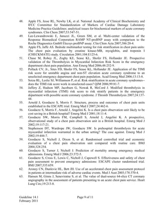 48. Apple FS, Jesse RL, Newby LK, et al. National Academy of Clinical Biochemistry and
IFCC Committee for Standardization of Markers of Cardiac Damage Laboratory
Medicine Practice Guidelines: analytical issues for biochemical markers of acute coronary
syndromes. Clin Chem 2007;53:547-51.
49. Lee-Lewandrowski E, Januzzi JL, Green SM, et al. Multi-center validation of the
Response Biomedical Corporation RAMP NT-proBNP assay with comparison to the
Roche Diagnostics GmbH Elecsys proBNP assay. Clin Chim Acta 2007;386:20-4.
50. Apple FS, Jaffe AS. Bedside multimarker testing for risk stratification in chest pain units:
The chest pain evaluation by creatine kinase-MB, myoglobin, and troponin I
(CHECKMATE) study. Circulation 2001;104:E125-6.
51. Chase M, Robey JL, Zogby KE, Sease KL, Shofer FS, Hollander JE. Prospective
validation of the Thrombolysis in Myocardial Infarction Risk Score in the emergency
department chest pain population. Ann Emerg Med 2006;48:252-9.
52. Pollack CV, Jr., Sites FD, Shofer FS, Sease KL, Hollander JE. Application of the TIMI
risk score for unstable angina and non-ST elevation acute coronary syndrome to an
unselected emergency department chest pain population. Acad Emerg Med 2006;13:13-8.
53. Soiza RL, Leslie SJ, Williamson P, et al. Risk stratification in acute coronary syndromes--
does the TIMI risk score work in unselected cases? QJM 2006;99:81-7.
54. Jaffery Z, Hudson MP, Jacobsen G, Nowak R, McCord J. Modified thrombolysis in
myocardial infarction (TIMI) risk score to risk stratify patients in the emergency
department with possible acute coronary syndrome. J Thromb Thrombolysis 2007;24:137-
44.
55. Arnold J, Goodacre S, Morris F. Structure, process and outcomes of chest pain units
established in the ESCAPE trial. Emerg Med J 2007;24:462-6.
56. Goodacre S, Morris F, Arnold J, Angelini K. Is a chest pain observation unit likely to be
cost saving in a British hospital? Emerg Med J 2001;18:11-4.
57. Goodacre SW, Morris FM, Campbell S, Arnold J, Angelini K. A prospective,
observational study of a chest pain observation unit in a British hospital. Emerg Med J
2002;19:117-21.
58. Stephenson DT, Wardrope JW, Goodacre SW. Is prehospital thrombolysis for acute
myocardial infarction warranted in the urban setting? The case against. Emerg Med J
2002;19:444-7.
59. Goodacre S, Nicholl J, Dixon S, et al. Randomised controlled trial and economic
evaluation of a chest pain observation unit compared with routine care. BMJ
2004;328:254.
60. Goodacre S, Turner J, Nicholl J. Prediction of mortality among emergency medical
admissions. Emerg Med J 2006;23:372-5.
61. Goodacre S, Cross E, Lewis C, Nicholl J, Capewell S. Effectiveness and safety of chest
pain assessment to prevent emergency admissions: ESCAPE cluster randomised trial.
BMJ 2007;335:659.
62. Aroney CN, Dunlevie HL, Bett JH. Use of an accelerated chest pain assessment protocol
in patients at intermediate risk of adverse cardiac events. Med J Aust 2003;178:370-4.
63. Hansen M, Ginns J, Seneviratne S, et al. The value of dual-source 64-slice CT coronary
angiography in the assessment of patients presenting to an acute chest pain service. Heart
Lung Circ;19:213-8.
Guideline 14.1 Page 9 of 11
February 2011
 
