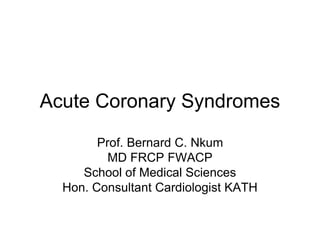 Acute Coronary Syndromes
Prof. Bernard C. Nkum
MD FRCP FWACP
School of Medical Sciences
Hon. Consultant Cardiologist KATH
 
