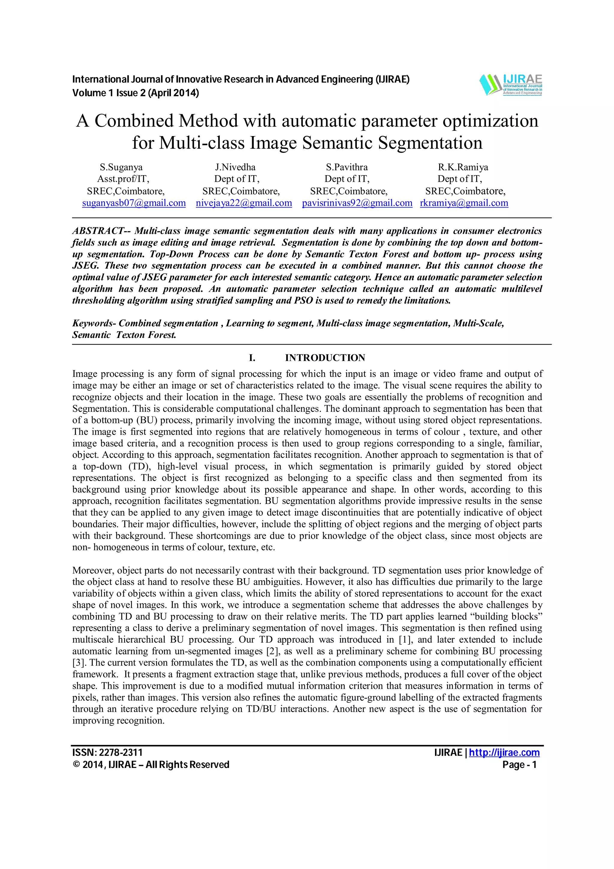 International Journal of Innovative Research in Advanced Engineering (IJIRAE) Volume 1 Issue 2 (April 2014) ISSN: 2278-2311 IJIRAE | http://ijirae.com © 2014, IJIRAE – All Rights Reserved Page - 1 A Combined Method with automatic parameter optimization for Multi-class Image Semantic Segmentation S.Suganya J.Nivedha S.Pavithra R.K.Ramiya Asst.prof/IT, Dept of IT, Dept of IT, Dept of IT, SREC,Coimbatore, SREC,Coimbatore, SREC,Coimbatore, SREC,Coimbatore, suganyasb07@gmail.com nivejaya22@gmail.com pavisrinivas92@gmail.com rkramiya@gmail.com ABSTRACT-- Multi-class image semantic segmentation deals with many applications in consumer electronics fields such as image editing and image retrieval. Segmentation is done by combining the top down and bottom- up segmentation. Top-Down Process can be done by Semantic Texton Forest and bottom up- process using JSEG. These two segmentation process can be executed in a combined manner. But this cannot choose the optimal value of JSEG parameter for each interested semantic category. Hence an automatic parameter selection algorithm has been proposed. An automatic parameter selection technique called an automatic multilevel thresholding algorithm using stratified sampling and PSO is used to remedy the limitations. Keywords- Combined segmentation , Learning to segment, Multi-class image segmentation, Multi-Scale, Semantic Texton Forest. I. INTRODUCTION Image processing is any form of signal processing for which the input is an image or video frame and output of image may be either an image or set of characteristics related to the image. The visual scene requires the ability to recognize objects and their location in the image. These two goals are essentially the problems of recognition and Segmentation. This is considerable computational challenges. The dominant approach to segmentation has been that of a bottom-up (BU) process, primarily involving the incoming image, without using stored object representations. The image is first segmented into regions that are relatively homogeneous in terms of colour , texture, and other image based criteria, and a recognition process is then used to group regions corresponding to a single, familiar, object. According to this approach, segmentation facilitates recognition. Another approach to segmentation is that of a top-down (TD), high-level visual process, in which segmentation is primarily guided by stored object representations. The object is first recognized as belonging to a specific class and then segmented from its background using prior knowledge about its possible appearance and shape. In other words, according to this approach, recognition facilitates segmentation. BU segmentation algorithms provide impressive results in the sense that they can be applied to any given image to detect image discontinuities that are potentially indicative of object boundaries. Their major difficulties, however, include the splitting of object regions and the merging of object parts with their background. These shortcomings are due to prior knowledge of the object class, since most objects are non- homogeneous in terms of colour, texture, etc. Moreover, object parts do not necessarily contrast with their background. TD segmentation uses prior knowledge of the object class at hand to resolve these BU ambiguities. However, it also has difficulties due primarily to the large variability of objects within a given class, which limits the ability of stored representations to account for the exact shape of novel images. In this work, we introduce a segmentation scheme that addresses the above challenges by combining TD and BU processing to draw on their relative merits. The TD part applies learned “building blocks” representing a class to derive a preliminary segmentation of novel images. This segmentation is then refined using multiscale hierarchical BU processing. Our TD approach was introduced in [1], and later extended to include automatic learning from un-segmented images [2], as well as a preliminary scheme for combining BU processing [3]. The current version formulates the TD, as well as the combination components using a computationally efficient framework. It presents a fragment extraction stage that, unlike previous methods, produces a full cover of the object shape. This improvement is due to a modified mutual information criterion that measures information in terms of pixels, rather than images. This version also refines the automatic figure-ground labelling of the extracted fragments through an iterative procedure relying on TD/BU interactions. Another new aspect is the use of segmentation for improving recognition. 