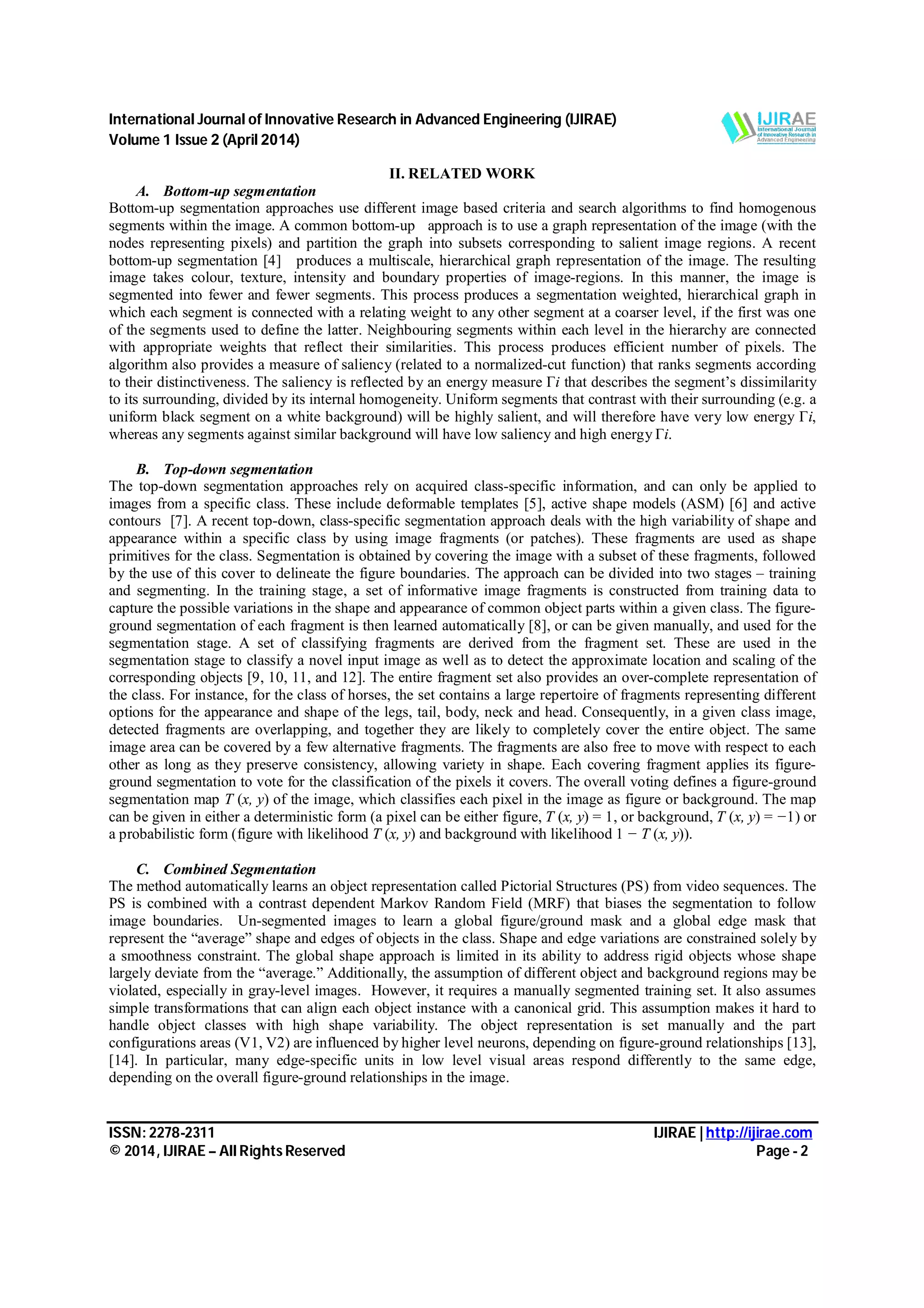 International Journal of Innovative Research in Advanced Engineering (IJIRAE) Volume 1 Issue 2 (April 2014) ISSN: 2278-2311 IJIRAE | http://ijirae.com © 2014, IJIRAE – All Rights Reserved Page - 2 II. RELATED WORK A. Bottom-up segmentation Bottom-up segmentation approaches use different image based criteria and search algorithms to find homogenous segments within the image. A common bottom-up approach is to use a graph representation of the image (with the nodes representing pixels) and partition the graph into subsets corresponding to salient image regions. A recent bottom-up segmentation [4] produces a multiscale, hierarchical graph representation of the image. The resulting image takes colour, texture, intensity and boundary properties of image-regions. In this manner, the image is segmented into fewer and fewer segments. This process produces a segmentation weighted, hierarchical graph in which each segment is connected with a relating weight to any other segment at a coarser level, if the first was one of the segments used to define the latter. Neighbouring segments within each level in the hierarchy are connected with appropriate weights that reflect their similarities. This process produces efficient number of pixels. The algorithm also provides a measure of saliency (related to a normalized-cut function) that ranks segments according to their distinctiveness. The saliency is reflected by an energy measure Γi that describes the segment’s dissimilarity to its surrounding, divided by its internal homogeneity. Uniform segments that contrast with their surrounding (e.g. a uniform black segment on a white background) will be highly salient, and will therefore have very low energy Γi, whereas any segments against similar background will have low saliency and high energy Γi. B. Top-down segmentation The top-down segmentation approaches rely on acquired class-specific information, and can only be applied to images from a specific class. These include deformable templates [5], active shape models (ASM) [6] and active contours [7]. A recent top-down, class-specific segmentation approach deals with the high variability of shape and appearance within a specific class by using image fragments (or patches). These fragments are used as shape primitives for the class. Segmentation is obtained by covering the image with a subset of these fragments, followed by the use of this cover to delineate the figure boundaries. The approach can be divided into two stages – training and segmenting. In the training stage, a set of informative image fragments is constructed from training data to capture the possible variations in the shape and appearance of common object parts within a given class. The figure- ground segmentation of each fragment is then learned automatically [8], or can be given manually, and used for the segmentation stage. A set of classifying fragments are derived from the fragment set. These are used in the segmentation stage to classify a novel input image as well as to detect the approximate location and scaling of the corresponding objects [9, 10, 11, and 12]. The entire fragment set also provides an over-complete representation of the class. For instance, for the class of horses, the set contains a large repertoire of fragments representing different options for the appearance and shape of the legs, tail, body, neck and head. Consequently, in a given class image, detected fragments are overlapping, and together they are likely to completely cover the entire object. The same image area can be covered by a few alternative fragments. The fragments are also free to move with respect to each other as long as they preserve consistency, allowing variety in shape. Each covering fragment applies its figure- ground segmentation to vote for the classification of the pixels it covers. The overall voting defines a figure-ground segmentation map T (x, y) of the image, which classifies each pixel in the image as figure or background. The map can be given in either a deterministic form (a pixel can be either figure, T (x, y) = 1, or background, T (x, y) = −1) or a probabilistic form (figure with likelihood T (x, y) and background with likelihood 1 − T (x, y)). C. Combined Segmentation The method automatically learns an object representation called Pictorial Structures (PS) from video sequences. The PS is combined with a contrast dependent Markov Random Field (MRF) that biases the segmentation to follow image boundaries. Un-segmented images to learn a global figure/ground mask and a global edge mask that represent the “average” shape and edges of objects in the class. Shape and edge variations are constrained solely by a smoothness constraint. The global shape approach is limited in its ability to address rigid objects whose shape largely deviate from the “average.” Additionally, the assumption of different object and background regions may be violated, especially in gray-level images. However, it requires a manually segmented training set. It also assumes simple transformations that can align each object instance with a canonical grid. This assumption makes it hard to handle object classes with high shape variability. The object representation is set manually and the part configurations areas (V1, V2) are influenced by higher level neurons, depending on figure-ground relationships [13], [14]. In particular, many edge-specific units in low level visual areas respond differently to the same edge, depending on the overall figure-ground relationships in the image. 