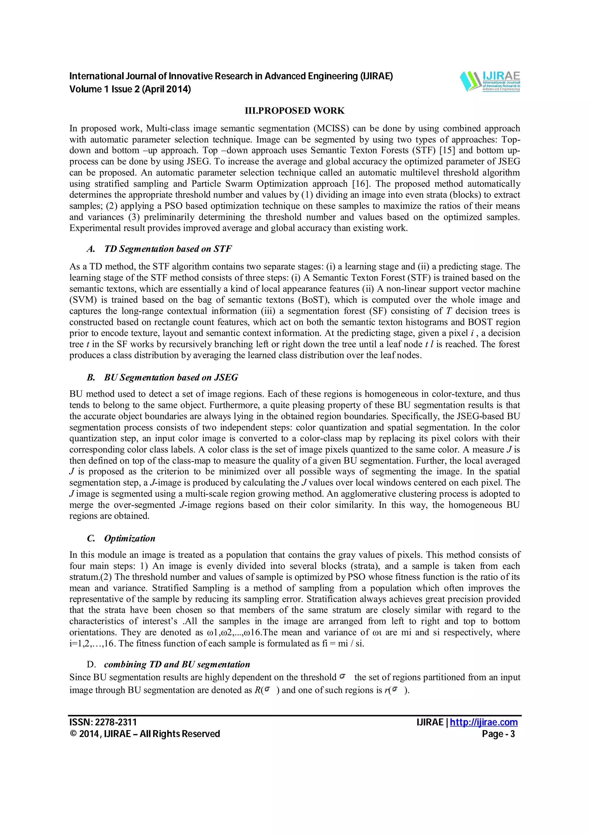 International Journal of Innovative Research in Advanced Engineering (IJIRAE) Volume 1 Issue 2 (April 2014) ISSN: 2278-2311 IJIRAE | http://ijirae.com © 2014, IJIRAE – All Rights Reserved Page - 3 III.PROPOSED WORK In proposed work, Multi-class image semantic segmentation (MCISS) can be done by using combined approach with automatic parameter selection technique. Image can be segmented by using two types of approaches: Top- down and bottom –up approach. Top –down approach uses Semantic Texton Forests (STF) [15] and bottom up- process can be done by using JSEG. To increase the average and global accuracy the optimized parameter of JSEG can be proposed. An automatic parameter selection technique called an automatic multilevel threshold algorithm using stratified sampling and Particle Swarm Optimization approach [16]. The proposed method automatically determines the appropriate threshold number and values by (1) dividing an image into even strata (blocks) to extract samples; (2) applying a PSO based optimization technique on these samples to maximize the ratios of their means and variances (3) preliminarily determining the threshold number and values based on the optimized samples. Experimental result provides improved average and global accuracy than existing work. A. TD Segmentation based on STF As a TD method, the STF algorithm contains two separate stages: (i) a learning stage and (ii) a predicting stage. The learning stage of the STF method consists of three steps: (i) A Semantic Texton Forest (STF) is trained based on the semantic textons, which are essentially a kind of local appearance features (ii) A non-linear support vector machine (SVM) is trained based on the bag of semantic textons (BoST), which is computed over the whole image and captures the long-range contextual information (iii) a segmentation forest (SF) consisting of T decision trees is constructed based on rectangle count features, which act on both the semantic texton histograms and BOST region prior to encode texture, layout and semantic context information. At the predicting stage, given a pixel i , a decision tree t in the SF works by recursively branching left or right down the tree until a leaf node t l is reached. The forest produces a class distribution by averaging the learned class distribution over the leaf nodes. B. BU Segmentation based on JSEG BU method used to detect a set of image regions. Each of these regions is homogeneous in color-texture, and thus tends to belong to the same object. Furthermore, a quite pleasing property of these BU segmentation results is that the accurate object boundaries are always lying in the obtained region boundaries. Specifically, the JSEG-based BU segmentation process consists of two independent steps: color quantization and spatial segmentation. In the color quantization step, an input color image is converted to a color-class map by replacing its pixel colors with their corresponding color class labels. A color class is the set of image pixels quantized to the same color. A measure J is then defined on top of the class-map to measure the quality of a given BU segmentation. Further, the local averaged J is proposed as the criterion to be minimized over all possible ways of segmenting the image. In the spatial segmentation step, a J-image is produced by calculating the J values over local windows centered on each pixel. The J image is segmented using a multi-scale region growing method. An agglomerative clustering process is adopted to merge the over-segmented J-image regions based on their color similarity. In this way, the homogeneous BU regions are obtained. C. Optimization In this module an image is treated as a population that contains the gray values of pixels. This method consists of four main steps: 1) An image is evenly divided into several blocks (strata), and a sample is taken from each stratum.(2) The threshold number and values of sample is optimized by PSO whose fitness function is the ratio of its mean and variance. Stratified Sampling is a method of sampling from a population which often improves the representative of the sample by reducing its sampling error. Stratification always achieves great precision provided that the strata have been chosen so that members of the same stratum are closely similar with regard to the characteristics of interest’s .All the samples in the image are arranged from left to right and top to bottom orientations. They are denoted as ω1,ω2,...,ω16.The mean and variance of ωι are mi and si respectively, where i=1,2,…,16. The fitness function of each sample is formulated as fi = mi / si. D. combining TD and BU segmentation Since BU segmentation results are highly dependent on the threshold the set of regions partitioned from an input image through BU segmentation are denoted as R( ) and one of such regions is r( ). 