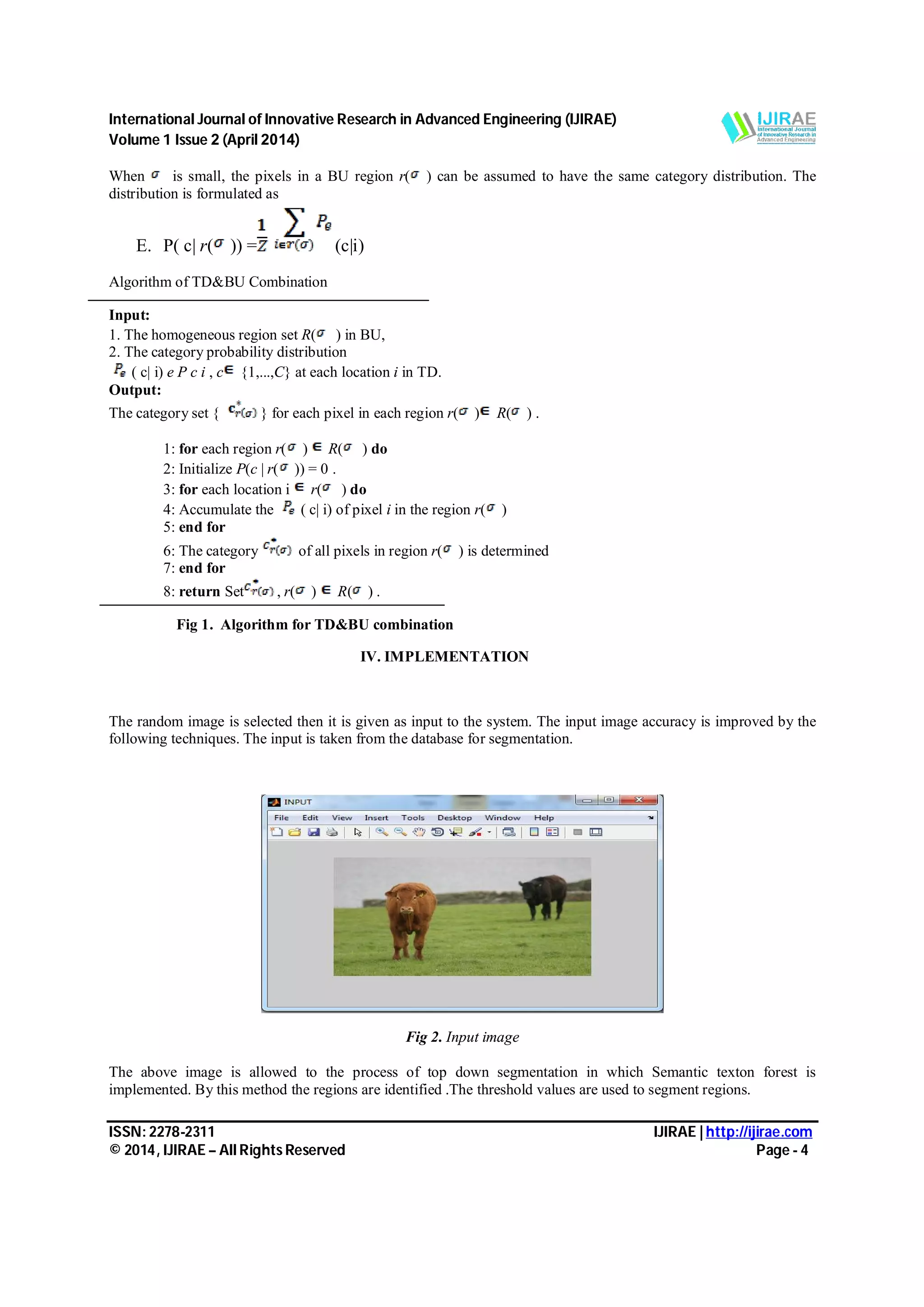 International Journal of Innovative Research in Advanced Engineering (IJIRAE) Volume 1 Issue 2 (April 2014) ISSN: 2278-2311 IJIRAE | http://ijirae.com © 2014, IJIRAE – All Rights Reserved Page - 4 When is small, the pixels in a BU region r( ) can be assumed to have the same category distribution. The distribution is formulated as E. P( c| r( )) = (c|i) Algorithm of TD&BU Combination Input: 1. The homogeneous region set R( ) in BU, 2. The category probability distribution ( c| i) e P c i , c {1,...,C} at each location i in TD. Output: The category set { } for each pixel in each region r( ) R( ) . 1: for each region r( ) R( ) do 2: Initialize P(c | r( )) = 0 . 3: for each location i r( ) do 4: Accumulate the ( c| i) of pixel i in the region r( ) 5: end for 6: The category of all pixels in region r( ) is determined 7: end for 8: return Set , r( ) R( ) . Fig 1. Algorithm for TD&BU combination IV. IMPLEMENTATION The random image is selected then it is given as input to the system. The input image accuracy is improved by the following techniques. The input is taken from the database for segmentation. Fig 2. Input image The above image is allowed to the process of top down segmentation in which Semantic texton forest is implemented. By this method the regions are identified .The threshold values are used to segment regions. 