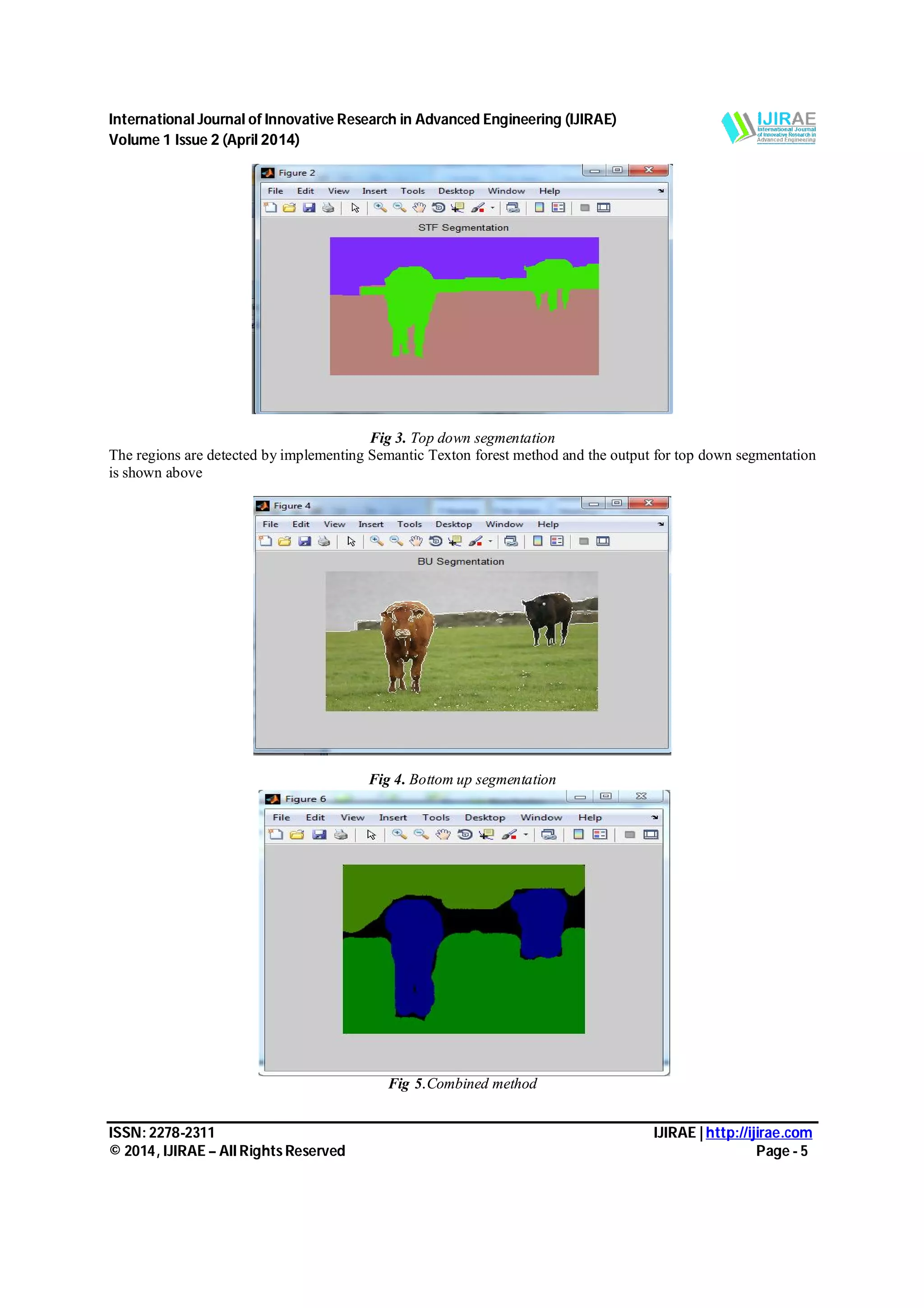 International Journal of Innovative Research in Advanced Engineering (IJIRAE) Volume 1 Issue 2 (April 2014) ISSN: 2278-2311 IJIRAE | http://ijirae.com © 2014, IJIRAE – All Rights Reserved Page - 5 Fig 3. Top down segmentation The regions are detected by implementing Semantic Texton forest method and the output for top down segmentation is shown above Fig 4. Bottom up segmentation Fig 5.Combined method 