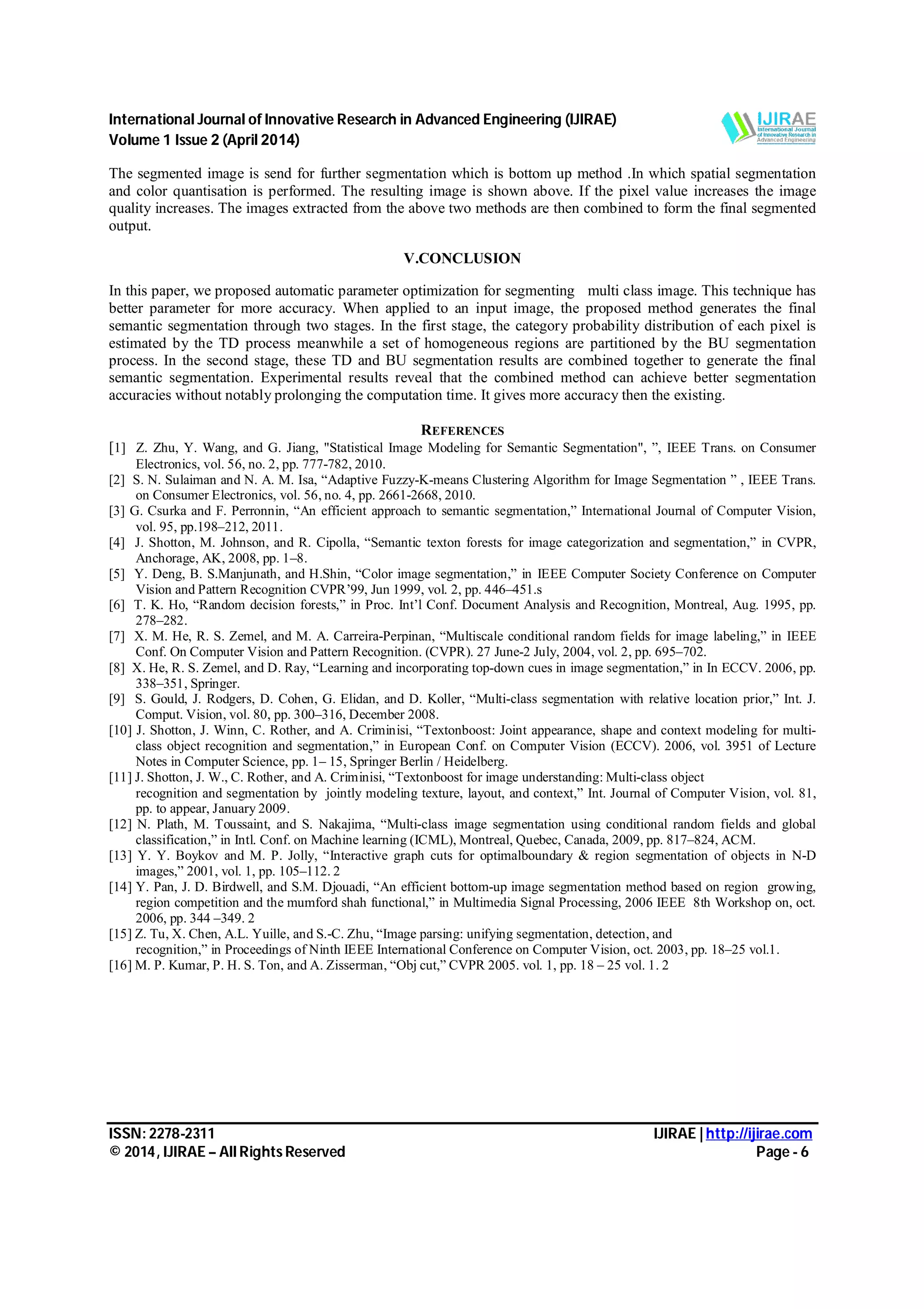 International Journal of Innovative Research in Advanced Engineering (IJIRAE) Volume 1 Issue 2 (April 2014) ISSN: 2278-2311 IJIRAE | http://ijirae.com © 2014, IJIRAE – All Rights Reserved Page - 6 The segmented image is send for further segmentation which is bottom up method .In which spatial segmentation and color quantisation is performed. The resulting image is shown above. If the pixel value increases the image quality increases. The images extracted from the above two methods are then combined to form the final segmented output. V.CONCLUSION In this paper, we proposed automatic parameter optimization for segmenting multi class image. This technique has better parameter for more accuracy. When applied to an input image, the proposed method generates the final semantic segmentation through two stages. In the first stage, the category probability distribution of each pixel is estimated by the TD process meanwhile a set of homogeneous regions are partitioned by the BU segmentation process. In the second stage, these TD and BU segmentation results are combined together to generate the final semantic segmentation. Experimental results reveal that the combined method can achieve better segmentation accuracies without notably prolonging the computation time. It gives more accuracy then the existing. REFERENCES [1] Z. Zhu, Y. Wang, and G. Jiang, "Statistical Image Modeling for Semantic Segmentation", ”, IEEE Trans. on Consumer Electronics, vol. 56, no. 2, pp. 777-782, 2010. [2] S. N. Sulaiman and N. A. M. Isa, “Adaptive Fuzzy-K-means Clustering Algorithm for Image Segmentation ” , IEEE Trans. on Consumer Electronics, vol. 56, no. 4, pp. 2661-2668, 2010. [3] G. Csurka and F. Perronnin, “An efficient approach to semantic segmentation,” International Journal of Computer Vision, vol. 95, pp.198–212, 2011. [4] J. Shotton, M. Johnson, and R. Cipolla, “Semantic texton forests for image categorization and segmentation,” in CVPR, Anchorage, AK, 2008, pp. 1–8. [5] Y. Deng, B. S.Manjunath, and H.Shin, “Color image segmentation,” in IEEE Computer Society Conference on Computer Vision and Pattern Recognition CVPR’99, Jun 1999, vol. 2, pp. 446–451.s [6] T. K. Ho, “Random decision forests,” in Proc. Int’l Conf. Document Analysis and Recognition, Montreal, Aug. 1995, pp. 278–282. [7] X. M. He, R. S. Zemel, and M. A. Carreira-Perpinan, “Multiscale conditional random fields for image labeling,” in IEEE Conf. On Computer Vision and Pattern Recognition. (CVPR). 27 June-2 July, 2004, vol. 2, pp. 695–702. [8] X. He, R. S. Zemel, and D. Ray, “Learning and incorporating top-down cues in image segmentation,” in In ECCV. 2006, pp. 338–351, Springer. [9] S. Gould, J. Rodgers, D. Cohen, G. Elidan, and D. Koller, “Multi-class segmentation with relative location prior,” Int. J. Comput. Vision, vol. 80, pp. 300–316, December 2008. [10] J. Shotton, J. Winn, C. Rother, and A. Criminisi, “Textonboost: Joint appearance, shape and context modeling for multi- class object recognition and segmentation,” in European Conf. on Computer Vision (ECCV). 2006, vol. 3951 of Lecture Notes in Computer Science, pp. 1– 15, Springer Berlin / Heidelberg. [11] J. Shotton, J. W., C. Rother, and A. Criminisi, “Textonboost for image understanding: Multi-class object recognition and segmentation by jointly modeling texture, layout, and context,” Int. Journal of Computer Vision, vol. 81, pp. to appear, January 2009. [12] N. Plath, M. Toussaint, and S. Nakajima, “Multi-class image segmentation using conditional random fields and global classification,” in Intl. Conf. on Machine learning (ICML), Montreal, Quebec, Canada, 2009, pp. 817–824, ACM. [13] Y. Y. Boykov and M. P. Jolly, “Interactive graph cuts for optimalboundary & region segmentation of objects in N-D images,” 2001, vol. 1, pp. 105–112. 2 [14] Y. Pan, J. D. Birdwell, and S.M. Djouadi, “An efficient bottom-up image segmentation method based on region growing, region competition and the mumford shah functional,” in Multimedia Signal Processing, 2006 IEEE 8th Workshop on, oct. 2006, pp. 344 –349. 2 [15] Z. Tu, X. Chen, A.L. Yuille, and S.-C. Zhu, “Image parsing: unifying segmentation, detection, and recognition,” in Proceedings of Ninth IEEE International Conference on Computer Vision, oct. 2003, pp. 18–25 vol.1. [16] M. P. Kumar, P. H. S. Ton, and A. Zisserman, “Obj cut,” CVPR 2005. vol. 1, pp. 18 – 25 vol. 1. 2 