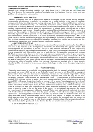 International Journal of Innovative Research in Advanced Engineering (IJIRAE)
Volume 1 Issue 1 (April 2014)
___________________________________________________________________________________________________
ISSN: 2278-2311 IJIRAE | http://ijirae.com
© 2014, IJIRAE All Rights Reserved Page - 175
language (XML), resource description framework (RDF), RDF schema (RDFS), DAML+OIL, and OWL. Many tools
have been developed for implementing metadata of ontologies using these languages. However, current tools have
problems with interoperation and association.
2. DEVELOPMENT OF ONTOLOGY
Ontology development tools can be applied to all phases of the ontology lifecycle together with the formation,
implementation and maintenance of ontologies. An ontology can be used to maintain various types of knowledge
management including knowledge recovery, sharing and storage. In one of the most accepted definitions, ontology is
the specification of shared knowledge. For a knowledge management system, ontology can be defined as the
categorization of knowledge. Ontologies are different from conventional keyword-based search engines in that they are
metadata, capable to afford the search engine with the functionality of semantic match. Ontologies are able to search
more efficiently than usual methods. Basically, ontology consists of hierarchical explanation of main concepts in a
domain and the descriptions of the properties of each concept. Traditionally, ontologies are built by both skilled
knowledge engineers and domain specialists who may not be well-known with computer software. Ontology creation is a
time-consuming task. Its tools require users to be trained in knowledge representation and guess logic. XML is not
suited to describe machine understandable documents and interrelationships of resources in ontology [7]. Ontology tools
have to tolerate more expressive power and scalability with a large knowledge base, matching and reasoning in querying.
Also, they need to support the use of high-level language, visualization, modularity.
3.IDENTIFYING SPAM MAIL
A algorithm was developed to decrease the feature space without sacrificing remarkable correctness, but the usefulness
was based on the excellence of the training dataset, demonstrated that the feasibility of the approach to find the best
learning algorithm and the metadata to be used, which is a very significant contribution in email categorization
using Rainbow system[8]. A graph based mining approach for email categorization structures/patterns can be extracted
from a pre-classified email folder and the same can be used effectively for categorizing incoming email messages
[7].Which are spam-specific features in their work, could improve the categorization results. A good performance
was obtained by removing the classification error by finding temporal relations in an email sequence in the form of
temporal sequence patterns and embedding the discovered information into content-based learning methods. It shows
the work on spam filtering using feature selection based on heuristics. It introduced a method to help various classifiers
to increase the mining of classified profiles. Upon receiving a document, the technique helps to create dynamic
classified profiles with respect to the document, and accordingly helps to make proper filtering and categorization
decisions.
III. PROPOSED WORK
The training datasets are the set of emails that gives us a categorization result. The test data is actually the email that will
run through our system which we test to see if classified correctly as spam or not. This will be an ongoing test
process and so, the test data is not finite because of the learning procedure, and will sometimes merge with the training
data. To do that, the training datasets should be modified as a compatible input format. To query the test email,
an ontology should be created based on the categorization result. To create ontology, an ontology language is
required. MDF will be use to create an ontology. The categorization result of MDF format will be inputted to Jena, and
inputted MDF will deploy through Jena, finally, an ontology will be created. An ontology generated in the form of
MDF data model is the base on which the incoming mail is checked for its legitimacy. Depending upon the assertions
that we can conclude from the outputs of Jena, the email can be defined as spam or valid. Customized ontology filter
would be different with each other depending on each user’s background, preference, etc. That means one email
might be spam for person A, but not for person B. The ontology evolves periodically and adaptively. The input to
the system is mainly the training datasets and then the test email. The test email is the first set of emails that the system
will classify and learn and after a certain time, the system will take a variety of emails as input to be filtered as
spam or valid. The ontology technique enables us to decide the way different headers and the data inside the email are
linked based upon the word frequencies of each words or characters in the datasets. The mapping also enables us to
obtain assertions about the legitimacy and non-legitimacy of the emails. The next part is using this ontology to
decide whether a new email is spam or valid. Queries using the obtained ontology will process again through Jena.
The output obtained after querying will be the decision that the new email is spam or valid [11].
1. ARCHITECTURE OF SPAM FILTER
 