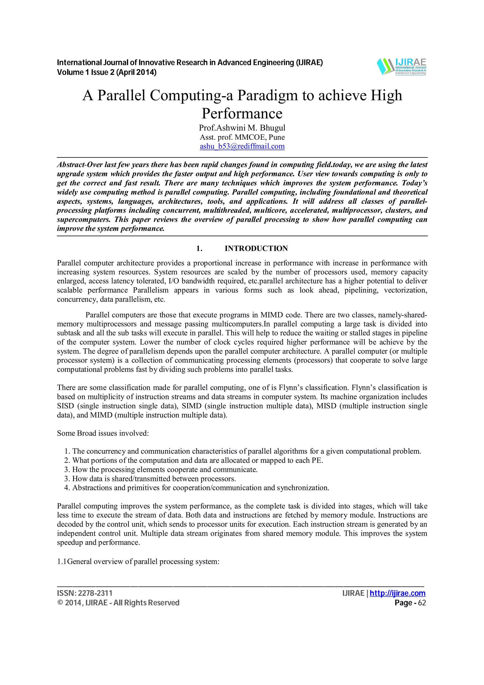 International Journal of Innovative Research in Advanced Engineering (IJIRAE)
Volume 1 Issue 2 (April 2014)
_______________________________________________________________________________________________
ISSN: 2278-2311 IJIRAE | http://ijirae.com
© 2014, IJIRAE - All Rights Reserved Page - 62
A Parallel Computing-a Paradigm to achieve High
Performance
Prof.Ashwini M. Bhugul
Asst. prof. MMCOE, Pune
ashu_b53@rediffmail.com
Abstract-Over last few years there has been rapid changes found in computing field.today, we are using the latest
upgrade system which provides the faster output and high performance. User view towards computing is only to
get the correct and fast result. There are many techniques which improves the system performance. Today’s
widely use computing method is parallel computing. Parallel computing, including foundational and theoretical
aspects, systems, languages, architectures, tools, and applications. It will address all classes of parallel-
processing platforms including concurrent, multithreaded, multicore, accelerated, multiprocessor, clusters, and
supercomputers. This paper reviews the overview of parallel processing to show how parallel computing can
improve the system performance.
1. INTRODUCTION
Parallel computer architecture provides a proportional increase in performance with increase in performance with
increasing system resources. System resources are scaled by the number of processors used, memory capacity
enlarged, access latency tolerated, I/O bandwidth required, etc.parallel architecture has a higher potential to deliver
scalable performance Parallelism appears in various forms such as look ahead, pipelining, vectorization,
concurrency, data parallelism, etc.
Parallel computers are those that execute programs in MIMD code. There are two classes, namely-shared-
memory multiprocessors and message passing multicomputers.In parallel computing a large task is divided into
subtask and all the sub tasks will execute in parallel. This will help to reduce the waiting or stalled stages in pipeline
of the computer system. Lower the number of clock cycles required higher performance will be achieve by the
system. The degree of parallelism depends upon the parallel computer architecture. A parallel computer (or multiple
processor system) is a collection of communicating processing elements (processors) that cooperate to solve large
computational problems fast by dividing such problems into parallel tasks.
There are some classification made for parallel computing, one of is Flynn’s classification. Flynn’s classification is
based on multiplicity of instruction streams and data streams in computer system. Its machine organization includes
SISD (single instruction single data), SIMD (single instruction multiple data), MISD (multiple instruction single
data), and MIMD (multiple instruction multiple data).
Some Broad issues involved:
1. The concurrency and communication characteristics of parallel algorithms for a given computational problem.
2. What portions of the computation and data are allocated or mapped to each PE.
3. How the processing elements cooperate and communicate.
3. How data is shared/transmitted between processors.
4. Abstractions and primitives for cooperation/communication and synchronization.
Parallel computing improves the system performance, as the complete task is divided into stages, which will take
less time to execute the stream of data. Both data and instructions are fetched by memory module. Instructions are
decoded by the control unit, which sends to processor units for execution. Each instruction stream is generated by an
independent control unit. Multiple data stream originates from shared memory module. This improves the system
speedup and performance.
1.1General overview of parallel processing system:
 